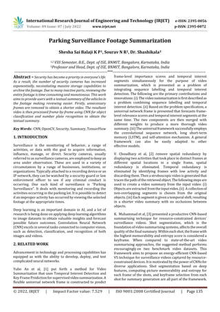 International Research Journal of Engineering and Technology (IRJET) e-ISSN: 2395-0056
Volume: 09 Issue: 07 | July 2022 www.irjet.net p-ISSN: 2395-0072
© 2022, IRJET | Impact Factor value: 7.529 | ISO 9001:2008 Certified Journal | Page 135
Parking Surveillance Footage Summarization
Shesha Sai Balaji K P1, Sourav N R2, Dr. Shashikala3
1,2 VIII Semester, B.E., Dept. of ISE, BNMIT, Bangalore, Karnataka, India
3Professor and Head, Dept. of ISE, BNMIT, Bangalore, Karnataka, India
---------------------------------------------------------------------***---------------------------------------------------------------------
Abstract – Security has become a priority in everyone’slife.
As a result, the number of security cameras has increased
exponentially, necessitating massive storage capabilities to
archive the footage. Due to many inactive parts, reviewing the
entire footage is time-consuming and monotonous. This work
aims to provide users with a textual summaryofthevehiclesin
the footage making reviewing easier. Firstly, unnecessary
frames are removed to obtain a shorter video. The resultant
video is then processed frame-by-frame using CNN for object
classification and number plate recognition to obtain the
textual summary.
Key Words: CNN, OpenCV, Security, Summary, TensorFlow
1. INTRODUCTION
Surveillance is the monitoring of behavior, a range of
activities, or data with the goal to acquire information,
influence, manage, or direct. Security cameras, usually
referred to as surveillance cameras,areemployedtokeep an
area under observation. These are used in a variety of
circumstances by a range of businesses, institutions, or
organizations. Typically attached to a recording deviceor an
IP network, they can be watched by a security guard or law
enforcement officer to see if any criminal conduct is
occurring. One such kind of surveillance is “Parking
Surveillance”. It deals with monitoring and recording the
activities occurring in the parking lot. It is possible to detect
if an improper activity has occurred by viewing the selected
footage at the appropriate times.
Deep learning is an important domain in AI, and a lot of
research is being done on applying deep learningalgorithms
to image datasets to obtain valuable insights and forecast
possible future outcomes. Convolution Neural Network
(CNN) excels in several tasks connected to computer vision,
such as detection, classification, and recognition of both
images and videos.
2. RELATED WORK
Advancement in technology and processing capabilities has
equipped us with the ability to develop, deploy, and test
complicated neural networks.
Yubo An et al, [1] put forth a method for Video
Summarization that uses Temporal Interest Detection and
Key FramePrediction for supervisedvideosummarization.A
flexible universal network frame is constructed to predict
frame-level importance scores and temporal interest
segments simultaneously for the purpose of video
summarization, which is presented as a problem of
integrating sequence labelling and temporal interest
detection. The following are the primary contributions and
innovations: (i) The videosummarizationisfirstdescribedas
a problem combining sequence labelling and temporal
interest detection. (ii) Based on the problem specification, a
universal network frame is presented that forecasts frame-
level relevance scores and temporal interest segments at the
same time. The two components are then merged with
different weights to produce a more thorough video
summary.(iii)Theuniversalframeworksuccessfullyemploys
the convolutional sequence network, long short-term
memory (LSTM), and self-attention mechanism. A general
framework can also be easily adapted to other
effective models.
V. Choudhary et al, [2] remove spatial redundancy by
displaying two activities that took place in distinct frames at
different spatial locations in a single frame, spatial
redundancy is eliminated. Temporal redundancy is
eliminated by identifying frames with low activity and
discarding them. Then a stroboscopic video is generatedthat
traces the path of the retrievedobject.Thefollowingstepsare
used to create a video summary from the input video: (i)
Objectsare extracted fromtheinputvideo.(ii) A collectionof
non-overlapping segments is chosen from the original
objects. (iii) Each segment isgiven a temporal shift, resulting
in a shorter video summary with no occlusions between
objects.
K. Muhammad et al, [3] presented a productive CNN-based
summarising technique for resource-constrained devices'
surveillance videos. Shot segmentation, which is the
foundation of videosummarising systems, affects the overall
quality of the final summary.Withineachshot,theframewith
the highest memorability and entropy score is considered a
keyframe. When compared to state-of-the-art video
summarising approaches, the suggested method performs
encouragingly on two benchmark video datasets. This
framework aims to propose an energy-efficient CNN-based
VS technique for surveillance videos captured by resource-
constrained devices. It is motivated by the power ofCNNsfor
diverse applications. Shot segmentation based on deep
features, computing picture memorability and entropy for
each frame of the shots, and keyframe selection from each
shot for summary generation are all part of the framework.
 