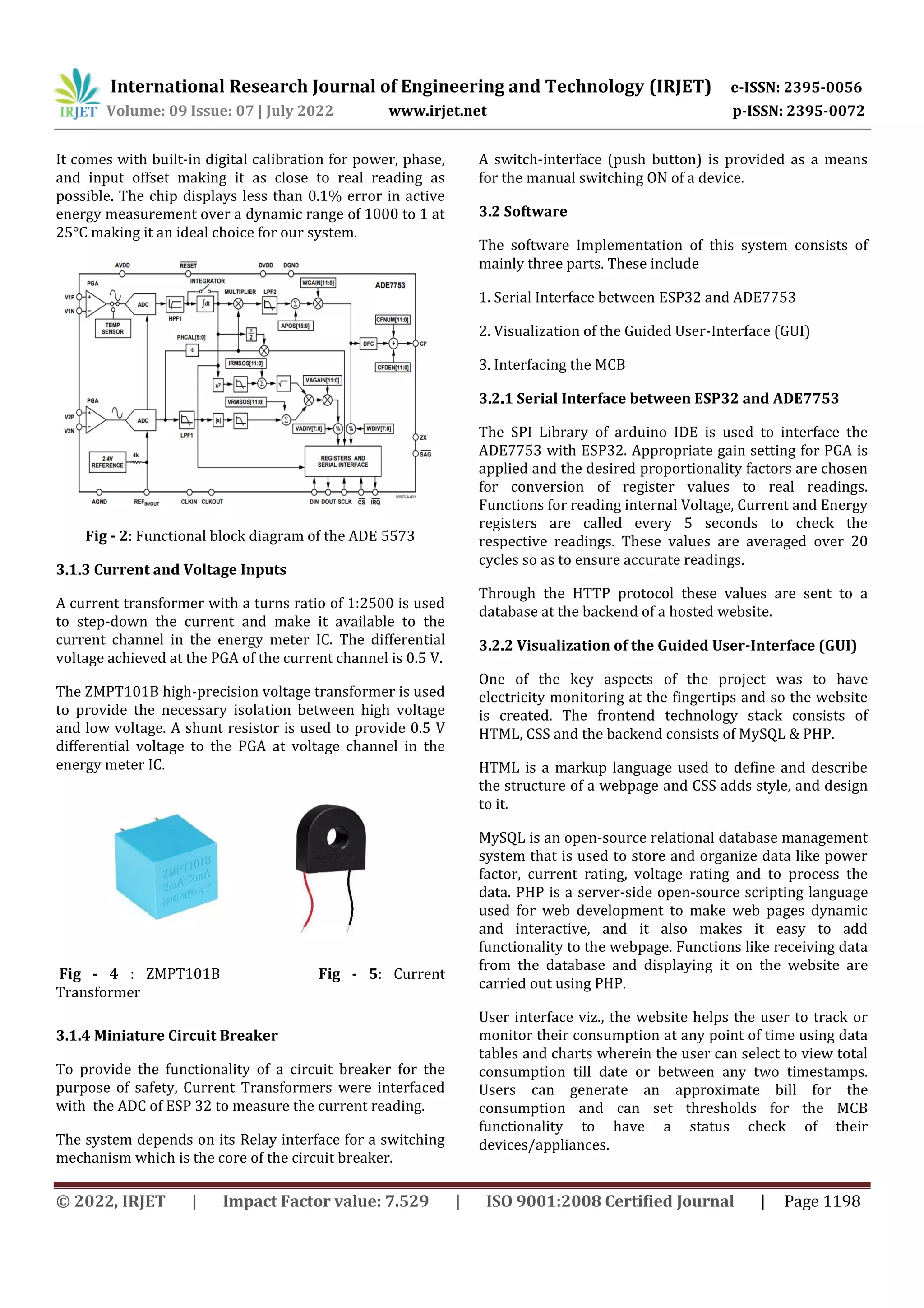 International Research Journal of Engineering and Technology (IRJET) e-ISSN: 2395-0056
Volume: 09 Issue: 07 | July 2022 www.irjet.net p-ISSN: 2395-0072
© 2022, IRJET | Impact Factor value: 7.529 | ISO 9001:2008 Certified Journal | Page 1198
It comes with built-in digital calibration for power, phase,
and input offset making it as close to real reading as
possible. The chip displays less than 0.1% error in active
energy measurement over a dynamic range of 1000 to 1 at
25°C making it an ideal choice for our system.
Fig - 2: Functional block diagram of the ADE 5573
3.1.3 Current and Voltage Inputs
A current transformer with a turns ratio of 1:2500 is used
to step-down the current and make it available to the
current channel in the energy meter IC. The differential
voltage achieved at the PGA of the current channel is 0.5 V.
The ZMPT101B high-precision voltage transformer is used
to provide the necessary isolation between high voltage
and low voltage. A shunt resistor is used to provide 0.5 V
differential voltage to the PGA at voltage channel in the
energy meter IC.
3.1.4 Miniature Circuit Breaker
To provide the functionality of a circuit breaker for the
purpose of safety, Current Transformers were interfaced
with the ADC of ESP 32 to measure the current reading.
The system depends on its Relay interface for a switching
mechanism which is the core of the circuit breaker.
A switch-interface (push button) is provided as a means
for the manual switching ON of a device.
3.2 Software
The software Implementation of this system consists of
mainly three parts. These include
1. Serial Interface between ESP32 and ADE7753
2. Visualization of the Guided User-Interface (GUI)
3. Interfacing the MCB
3.2.1 Serial Interface between ESP32 and ADE7753
The SPI Library of arduino IDE is used to interface the
ADE7753 with ESP32. Appropriate gain setting for PGA is
applied and the desired proportionality factors are chosen
for conversion of register values to real readings.
Functions for reading internal Voltage, Current and Energy
registers are called every 5 seconds to check the
respective readings. These values are averaged over 20
cycles so as to ensure accurate readings.
Through the HTTP protocol these values are sent to a
database at the backend of a hosted website.
3.2.2 Visualization of the Guided User-Interface (GUI)
One of the key aspects of the project was to have
electricity monitoring at the fingertips and so the website
is created. The frontend technology stack consists of
HTML, CSS and the backend consists of MySQL & PHP.
HTML is a markup language used to define and describe
the structure of a webpage and CSS adds style, and design
to it.
MySQL is an open-source relational database management
system that is used to store and organize data like power
factor, current rating, voltage rating and to process the
data. PHP is a server-side open-source scripting language
used for web development to make web pages dynamic
and interactive, and it also makes it easy to add
functionality to the webpage. Functions like receiving data
from the database and displaying it on the website are
carried out using PHP.
User interface viz., the website helps the user to track or
monitor their consumption at any point of time using data
tables and charts wherein the user can select to view total
consumption till date or between any two timestamps.
Users can generate an approximate bill for the
consumption and can set thresholds for the MCB
functionality to have a status check of their
devices/appliances.
Fig - 4 : ZMPT101B Fig - 5: Current
Transformer
 