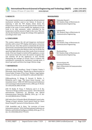 International Research Journal of Engineering and Technology (IRJET) e-ISSN: 2395-0056
Volume: 09 Issue: 07 | July 2022 www.irjet.net p-ISSN: 2395-0072
© 2022, IRJET | Impact Factor value: 7.529 | ISO 9001:2008 Certified Journal | Page 1229
5. RESULTS
This project mainly focusesonupdatingtheoldandoutdated
mechanical switches used in our homes. It focuses on
replacing it with the TFT display which shows the
temperature of the room, the fan speed and the number of
people in the room. It even enables the appliances in the
room to be fully automatic, solely controlled by the
temperature and the amount of light in the room. The user
also has the freedom to change the settings of theappliances
according to their need.
6. CONCLUSION
This system replaces the old and dangerous mechanical
switches with a smart TFT display which gives a luxurious
feel to the user. Since this system is automated, the amount
of electricity consumed decreases thereby reducingthecost.
This system even gives the liberty to the user to set the fan
speed and light intensity as per their needs. Even in manual
mode, if the user forgets to switch off the appliance, as soon
as the person leaves the room, the system recognises this
and switches off all the appliances at once thereby
eliminating the wastage of current. Since it replaces the
switchboard containing the mechanical moving parts, it
doesn’t get spoilt and hence has longer lifetime usage.
7. REFERENCES
[1]Umesh Kumar Choudhary, Vinod V Rathod, Pankaj S
Ghormade, Ajay N Keoliya, “Deaths Due to Electrocution in
Central India: A Study of Two Years” Medico- legal Update,
Volume 19, 2019, doi: 10.5958/0974-1283.2019.00190.7.
[2]Ricquebourg, D. Menga, D. Durand, B. Marhic, L.
Delahoche and C. Loge, "The Smart Home Concept : our
immediate future," 2006 1ST IEEE International Conference
on E-Learning in Industrial Electronics, 2006, pp.23-28,doi:
10.1109/ICELIE.2006.347206
[3]V. M. Reddy, N. Vinay, T. Pokharna and S. S. K. Jha,
"Internet of Things enabled smart switch," 2016 Thirteenth
International Conference on Wireless and Optical
Communications Networks (WOCN), 2016, pp. 1-4, doi:
10.1109/WOCN.2016.7759026.
[4]G Indira Devi, D Chandra Mouli,BVenkatesh,LaxmiLydia.
“Design of Smart Arduino Touch Switch Panel for Smart
Home Using IOT. Journal of Critical Reviews, 2020.
[5]M. Asadullah and A. Raza, "An overview of home
automation systems," 2016 2nd International Conference on
Robotics and Artificial Intelligence (ICRAI), 2016, pp. 27-31,
doi: 10.1109/ICRAI.2016.7791223.
Vishnudas Nayak P,
B.E. Student, Dept. of Electronics &
Communication Engineering.
Lakshya N K,
B.E. Student, Dept. of Electronics &
Communication Engineering.
Pavithra R,
B.E. Student, Dept. of Electronics &
Communication Engineering.
Shashwath Rao,
B.E. Student, Dept. of Electronics &
Communication Engineering.
Praveen Kumar M,
Assistant Professor,
Dept. of Electronics & Communication
Engineering.
BIOGRAPHIES
 