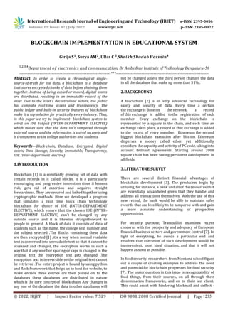 International Research Journal of Engineering and Technology (IRJET) e-ISSN: 2395-0056
Volume: 09 Issue: 07 | July 2022 www.irjet.net p-ISSN: 2395-0072
© 2022, IRJET | Impact Factor value: 7.529 | ISO 9001:2008 Certified Journal | Page 1235
BLOCKCHAIN IMPLEMENTATION IN EDUCATIONAL SYSTEM
, ,
, Dr Ambedkar Institute of Technology Bengaluru-56
--------------------------------------------------------------------***---------------------------------------------------------------------
Abstract: In order to create a chronological single-
source-of-truth for the data, a blockchain is a database
that stores encrypted chunks of data before chaining them
together. Instead of being copied or moved, digital assets
are distributed, resulting in an immutable record of the
asset. Due to the asset's decentralised nature, the public
has complete real-time access and transparency. The
public ledger and built-in security features of blockchain
make it a top solution for practically every industry. Thus,
in this paper we try to implement blockchain system to
select an IDE Subject (INTER-DEPARTMENT ELECTIVE)
which makes sure that the data isn’t tampered through
external source and the information is stored securely and
is transparent to the college authorities and students.
Keywords—Block-chain, Database, Encrypted, Digital
assets, Data Storage, Security, Immutable, Transparency,
IDE (Inter-department elective)
1.INTRODUCTION
Blockchain [1] is a constantly growing set of data with
certain records in it called blocks, it is a particularly
encouraging and progressive innovation since it lessens
risk, gets rid of extortion and acquires straight
forwardness. They are secured and linked together using
cryptographic methods. Here we developed a program
that simulates a real time block chain technology
blockchain for choice of IDE (INTER-DEPARTMENT
ELECTIVE), which ensure that the chosen IDE (INTER-
DEPARTMENT ELECTIVE) can't be changed by any
outside source and it is likewise straightforward to
people in general. A block of data it consists of data of
students such as the name, the college seat number and
the subject selected .The Blocks containing these data
are then encrypted [1] ,it’s a way when normal readable
text is converted into unreadable text so that it cannot be
accessed and changed, the encryption works in such a
way that if any word or spacing or caps is changed in the
original text the encryption text gets changed .The
encryption text is irreversible so the original text cannot
be retrieved .The entire project is bound by using python
and flask framework that helps us to host the website, to
make entries these entries are then passed on to the
databases these databases are distributed in nature
which is the core concept of block chain. Any changes in
any one of the database the data in other databases will
not be changed unless the third person changes the data
in all the database that make up more than 51% .
2.BACKGROUND
A blockchain [2] is an very advanced technology for
safety and security of data. Every time a certain
the exchange is done on the network, a record
of this exchange is added to the registration of each
member. Every exchange on the blockchain is
represented by a square in the chain, and each time an
exchange takes place, a record of that exchange is added
to the record of every member. Ethereum the second
biggest blockchain execution after bitcoin. Ethereum
disperses a money called ether, yet additionally
considers the capacity and activity of PC code, taking into
account brilliant agreements. Starting around 2008
square chain has been seeing persistent development in
all fields.
3.LITERATURE SURVEY
There are several distinct financial advantages of
blockchain development [3]. The producers begin by
utilising, for instance, a bank and all of the resources that
are essentially squandered given that they handle and
address all transactions themselves. With the use of this
new record, the bank would be able to maintain safer
records that are less likely to be tampered with and gain
a more accurate understanding of prospective
opportunities.
For security purpose, Tranquillini examines recent
concerns with the prosperity and adequacy of European
financial business sectors and government control [7]. In
light of everything, he avoids a particular end and
resolves that execution of such development would be
inconvenient, most ideal situation, and that it will not
happen as soon as possible.
In food security, researchers from Montana school figure
out a couple of creating examples to address the need
and potential for blockchain progresses for food security
[7]. The major question in this issue is recognizability of
food things, from their sources, on all through their
dissemination frameworks, and on to their last client.
This could assist with hindering blackmail and deflect -
,
 