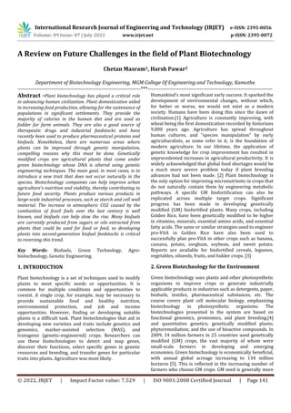 International Research Journal of Engineering and Technology (IRJET) e-ISSN: 2395-0056
Volume: 09 Issue: 07 | July 2022 www.irjet.net p-ISSN: 2395-0072
© 2022, IRJET | Impact Factor value: 7.529 | ISO 9001:2008 Certified Journal | Page 141
A Review on Future Challenges in the field of Plant Biotechnology
Chetan Masram1, Harsh Pawar2
Department of Biotechnology Engineering, MGM College Of Engineering and Technology, Kamothe.
---------------------------------------------------------------------***----------------------------------------------------------------------
Abstract -Plant biotechnology has played a critical role
in advancing human civilization. Plant domestication aided
in increasing food production, allowing for the sustenance of
populations in significant settlements. They provide the
majority of calories in the human diet and are used as
fodder for farm animals. They are also a good source of
therapeutic drugs and industrial feedstocks and have
recently been used to produce pharmaceutical proteins and
biofuels. Nonetheless, there are numerous areas where
plants can be improved through genetic manipulation,
compelling reasons why this must be done. Genetically
modified crops are agricultural plants that come under
green biotechnology whose DNA is altered using genetic
engineering techniques. The main goal, in most cases, is to
introduce a new trait that does not occur naturally in the
species. Biotechnology companies can help improve urban
agriculture's nutrition and viability, thereby contributing to
future food security. Plants produce various products in
large-scale industrial processes, such as starch and cell wall
material. The increase in atmospheric CO2 caused by the
combustion of fossil fuels over the last century is well
known, and biofuels can help slow the rise. Many biofuels
are currently produced from sugars or oils extracted from
plants that could be used for food or feed, so developing
plants into second-generation biofuel feedstocks is critical
to reversing this trend.
Key Words: Biofuels, Green Technology, Agro-
biotechnology, Genetic Engineering.
1. INTRODUCTION
Plant biotechnology is a set of techniques used to modify
plants to meet specific needs or opportunities. It is
common for multiple conditions and opportunities to
coexist. A single crop, for example, may be necessary to
provide sustainable food and healthy nutrition,
environmental protection, and job and income
opportunities. However, finding or developing suitable
plants is a difficult task. Plant biotechnologies that aid in
developing new varieties and traits include genetics and
genomics, marker-assisted selection (MAS), and
transgenic (genetic-engineered) crops. Researchers can
use these biotechnologies to detect and map genes,
discover their functions, select specific genes in genetic
resources and breeding, and transfer genes for particular
traits into plants. Agriculture was most likely.
Humankind's most significant early success. It sparked the
development of environmental changes, without which,
for better or worse, we would not exist as a modern
society. Humans have been doing this since the dawn of
civilization.[1] Agriculture is constantly improving, with
wheat being the first domestication recorded by historians
9,000 years ago. Agriculture has spread throughout
human cultures, and "species manipulation" by early
agriculturalists, as some refer to it, is the foundation of
modern agriculture. In our lifetime, the application of
genetic knowledge for crop improvement has resulted in
unprecedented increases in agricultural productivity. It is
widely acknowledged that global food shortages would be
a much more severe problem today if plant breeding
advances had not been made. [2] Plant biotechnology is
the only option for improving micronutrients in crops that
do not naturally contain them by engineering metabolic
pathways. A specific GM biofortification can also be
replicated across multiple target crops. Significant
progress has been made in developing genetically
modified (GM) biofortified plants. Many crops, including
Golden Rice, have been genetically modified to be higher
in vitamins, minerals, essential amino acids, and essential
fatty acids. The same or similar strategies used to engineer
pro-VitA in Golden Rice have also been used to
successfully plan pro-VitA in other crops such as banana,
cassava, potato, sorghum, soybean, and sweet potato.
Reports are available for biofortified cereals, legumes,
vegetables, oilseeds, fruits, and fodder crops. [3]
2. Green Biotechnology for the Environment
Green biotechnology uses plants and other photosynthetic
organisms to improve crops or generate industrially
applicable products in industries such as detergents, paper,
biofuels, textiles, pharmaceutical substances, etc. The
course covers plant cell molecular biology, emphasizing
biotechnology in photosynthetic organisms. The
biotechnologies presented in the system are based on
functional genomics, proteomics, and plant breeding.[4]
and quantitative genetics; genetically modified plants;
phytoremediation; and the use of bioactive compounds. In
2009, 14 million farmers in 25 countries used genetically
modified (GM) crops, the vast majority of whom were
small-scale farmers in developing and emerging
economies. Green biotechnology is economically beneficial,
with annual global acreage increasing to 134 million
hectares [5]. This is reflected in the increasing number of
farmers who choose GM crops. GM seed is generally more
 
