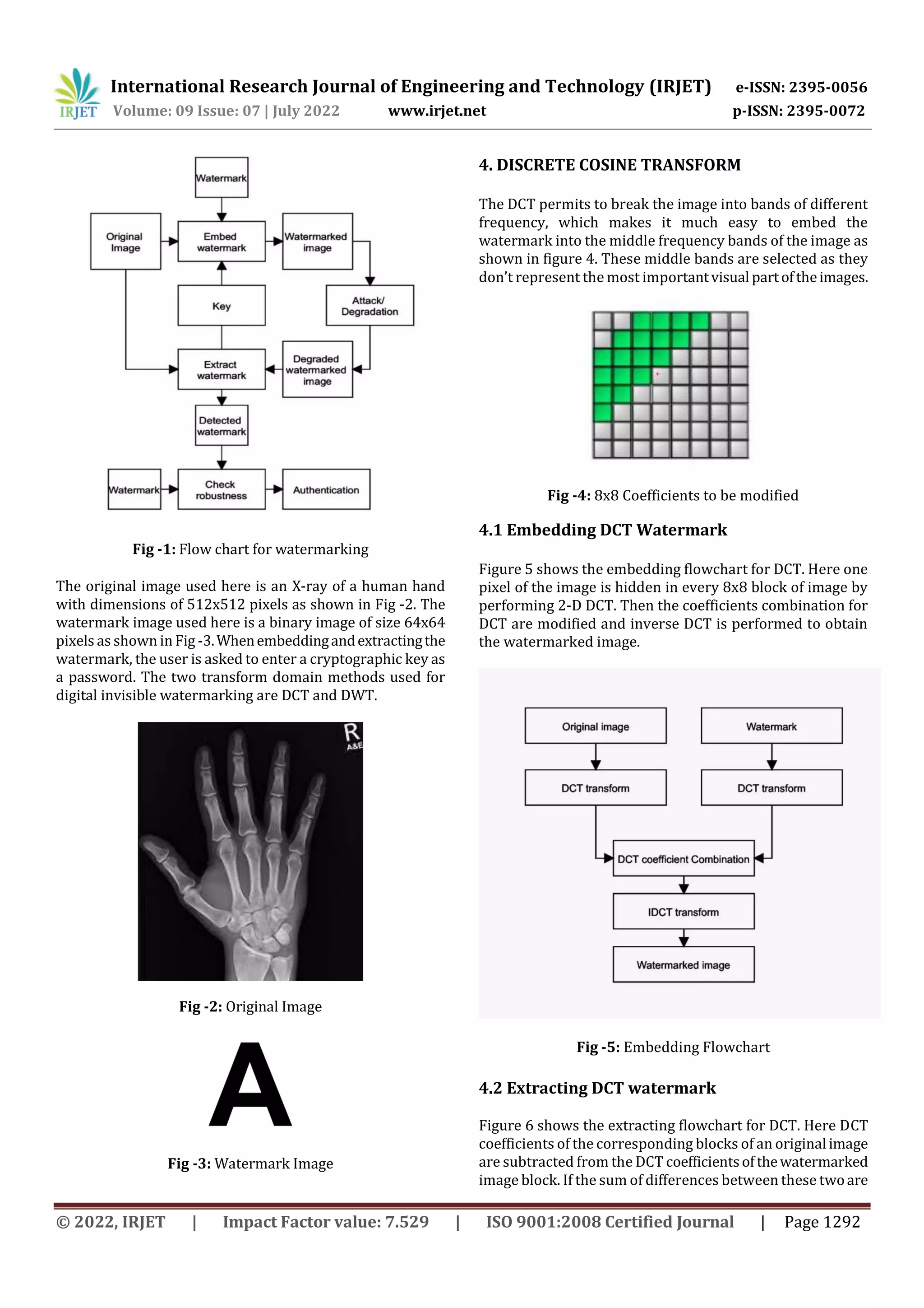 International Research Journal of Engineering and Technology (IRJET) e-ISSN: 2395-0056
Volume: 09 Issue: 07 | July 2022 www.irjet.net p-ISSN: 2395-0072
© 2022, IRJET | Impact Factor value: 7.529 | ISO 9001:2008 Certified Journal | Page 1292
Fig -1: Flow chart for watermarking
The original image used here is an X-ray of a human hand
with dimensions of 512x512 pixels as shown in Fig -2. The
watermark image used here is a binary image of size 64x64
pixels as shown in Fig -3.Whenembeddingandextractingthe
watermark, the user is asked to enter a cryptographic key as
a password. The two transform domain methods used for
digital invisible watermarking are DCT and DWT.
Fig -2: Original Image
Fig -3: Watermark Image
4. DISCRETE COSINE TRANSFORM
The DCT permits to break the image into bands of different
frequency, which makes it much easy to embed the
watermark into the middle frequency bands of the image as
shown in figure 4. These middle bands are selected as they
don’t represent the most importantvisual partoftheimages.
Fig -4: 8x8 Coefficients to be modified
4.1 Embedding DCT Watermark
Figure 5 shows the embedding flowchart for DCT. Here one
pixel of the image is hidden in every 8x8 block of image by
performing 2-D DCT. Then the coefficients combination for
DCT are modified and inverse DCT is performed to obtain
the watermarked image.
Fig -5: Embedding Flowchart
4.2 Extracting DCT watermark
Figure 6 shows the extracting flowchart for DCT. Here DCT
coefficients of the corresponding blocks of an original image
are subtracted from the DCT coefficientsofthewatermarked
image block. If the sum of differences between these twoare
 