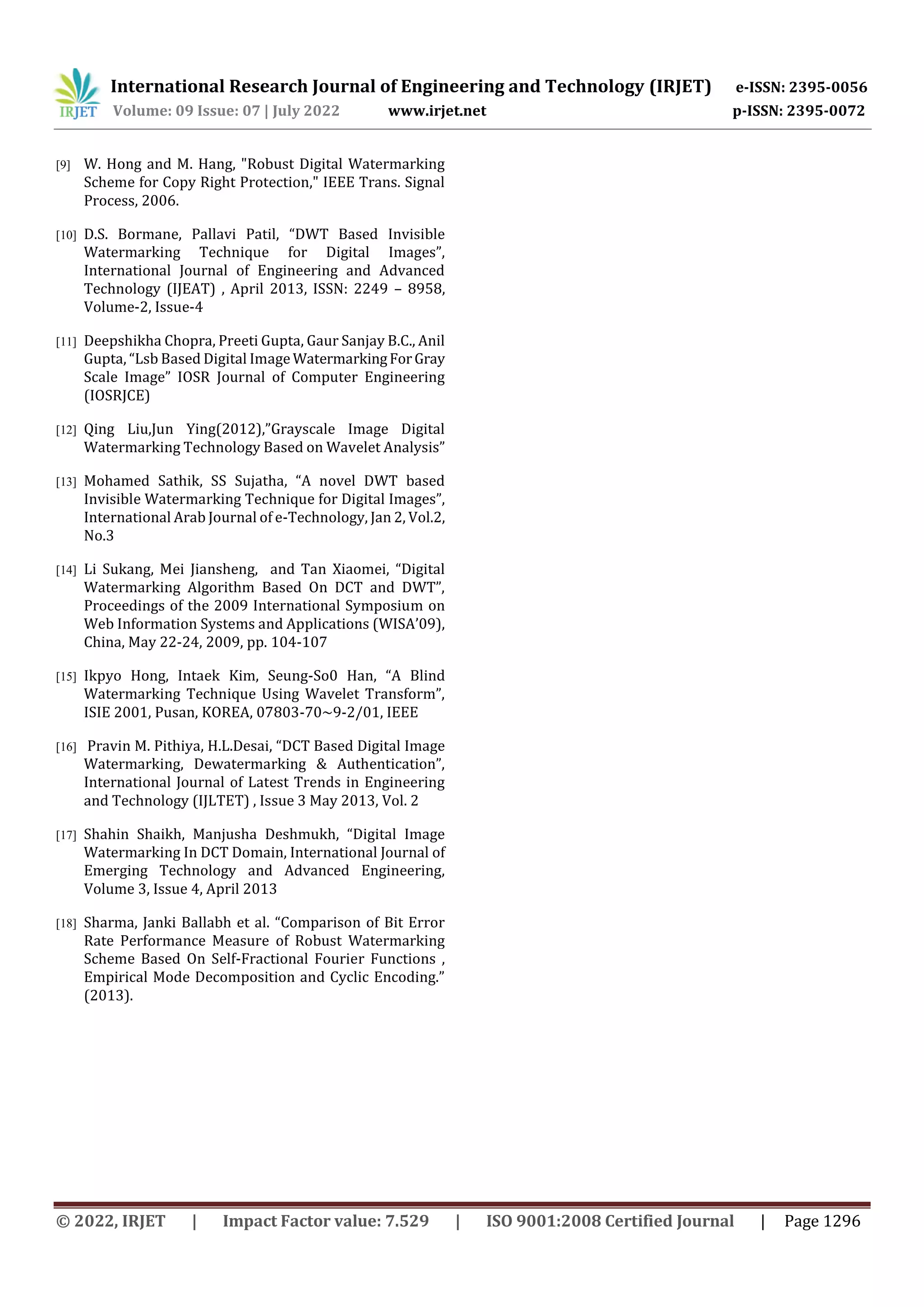 International Research Journal of Engineering and Technology (IRJET) e-ISSN: 2395-0056
Volume: 09 Issue: 07 | July 2022 www.irjet.net p-ISSN: 2395-0072
© 2022, IRJET | Impact Factor value: 7.529 | ISO 9001:2008 Certified Journal | Page 1296
[9] W. Hong and M. Hang, "Robust Digital Watermarking
Scheme for Copy Right Protection," IEEE Trans. Signal
Process, 2006.
[10] D.S. Bormane, Pallavi Patil, “DWT Based Invisible
Watermarking Technique for Digital Images”,
International Journal of Engineering and Advanced
Technology (IJEAT) , April 2013, ISSN: 2249 – 8958,
Volume-2, Issue-4
[11] Deepshikha Chopra, Preeti Gupta, Gaur Sanjay B.C., Anil
Gupta, “Lsb Based Digital Image WatermarkingForGray
Scale Image” IOSR Journal of Computer Engineering
(IOSRJCE)
[12] Qing Liu,Jun Ying(2012),”Grayscale Image Digital
Watermarking Technology Based on Wavelet Analysis”
[13] Mohamed Sathik, SS Sujatha, “A novel DWT based
Invisible Watermarking Technique for Digital Images”,
International Arab Journal of e-Technology, Jan 2, Vol.2,
No.3
[14] Li Sukang, Mei Jiansheng, and Tan Xiaomei, “Digital
Watermarking Algorithm Based On DCT and DWT”,
Proceedings of the 2009 International Symposium on
Web Information Systems and Applications (WISA’09),
China, May 22-24, 2009, pp. 104-107
[15] Ikpyo Hong, Intaek Kim, Seung-So0 Han, “A Blind
Watermarking Technique Using Wavelet Transform”,
ISIE 2001, Pusan, KOREA, 07803-70~9-2/01, IEEE
[16] Pravin M. Pithiya, H.L.Desai, “DCT Based Digital Image
Watermarking, Dewatermarking & Authentication”,
International Journal of Latest Trends in Engineering
and Technology (IJLTET) , Issue 3 May 2013, Vol. 2
[17] Shahin Shaikh, Manjusha Deshmukh, “Digital Image
Watermarking In DCT Domain, International Journal of
Emerging Technology and Advanced Engineering,
Volume 3, Issue 4, April 2013
[18] Sharma, Janki Ballabh et al. “Comparison of Bit Error
Rate Performance Measure of Robust Watermarking
Scheme Based On Self-Fractional Fourier Functions ,
Empirical Mode Decomposition and Cyclic Encoding.”
(2013).
 