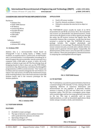 International Research Journal of Engineering and Technology (IRJET) e-ISSN: 2395-0056
Volume: 09 Issue: 07 | July 2022 www.irjet.net p-ISSN: 2395-0072
© 2022, IRJET | Impact Factor value: 7.529 | ISO 9001:2008 Certified Journal | Page 1424
3.HARDWAREANDSOFTWAREIMPLEMENTATION
Hardware:
 Arduino Uno
 TCRT 5000 SSensor
 9V Battery
 Connecting Wires
 Variable Resistor
 LCD Display
 USB Cable
 Switch
Software:
 Embedded C
 Arduino IDE coding
3.1 Arduino UNO
Arduino Uno is a microcontroller board found on
ATmega328. It has 6 analog inputs, a 16MHz crystal
oscillator, an auxiliary device, a power jack, an ICSP header,
and a corrected button. It accommodates everything be in
need of support the microcontroller; merely associate it to a
computer with a USB cable or power, it with a AC-to-DC
adapter or battery to get start off. The Uno diverge from all
foregoing boards in that it does not use the FTDI USB-to-
serial driver chip. Alternatively, it attributes the Atmega8U2
programmed as a USB-to-serial converter. "Uno" means one
in Italian and was named to designate the next Arduino 1.0
release. Uno and version 1.0 will be the testimonial version
of the evolving Arduino. Uno is the freshoutcomeontheUSB
Arduino board, and is the resource prototype for the
Arduino platform.
FIG 2: Arduino UNO
3.2 TCRT5000 SENSOR
FEATURES
 Available in major packages
 The type of detector used is a photo-transistor
with a peak detection distance of 2.5mm
 Operating voltage is 5V
 Emitter wavelength is 950nm
APPLICATION
 Used in IR sensor module
 Used for obstacle avoidance / detection
 Utilized to calculate the interval of an object or
target.
The TCRT5000 IR sensor usually be made of an IR-Tx
(transmitter) & and IR-Rx (receiver). Here, the transmitter
and receiver are photodiodes and phototransistors. Sends
and receives IR signals as soon as these signals pass through
the entity, the IR receiver receives the signals. Here, the
transmitter behaves like a transistor, except that the base
terminal is excited by light. The TCRT5000 IR sensor
package includes the coupled photodiode and
phototransistor in one package. The photodiode (Tx) of this
sensor contains two pins, an anode and a cathode, which are
mainly used to generate infrared signals. Comparably, the
phototransistor of this sensor carry two pins like an emitter
and a collector. These pins participateina dominantfunction
in analyzing the contemplated infrared signal.
FIG 3: TCRT5000 Sensor
3.3 9V BATTERY
The 9-volt battery, is an electric powered battery that letsin
a nominal voltage of 9V, literally 7.2-9.6v, relying at the self-
regulating. Batteries of numerous dimensions and
measurements are put together. A genuinely familiar
measure is known as PP3 and was hand over in initial
transistor radios. The PP3 has a rectangular prism shape
with rounded edges and has two snap-polarized connectors
on the top. This type is generally used in many
implementations, as well as household applications likely
smoke and gas revealers, clocks, and miniatures.
FIG 4: 9V Battery
 