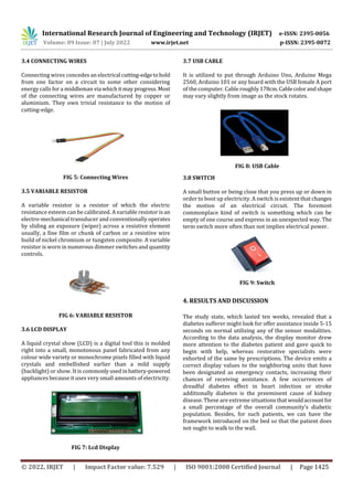 International Research Journal of Engineering and Technology (IRJET) e-ISSN: 2395-0056
Volume: 09 Issue: 07 | July 2022 www.irjet.net p-ISSN: 2395-0072
© 2022, IRJET | Impact Factor value: 7.529 | ISO 9001:2008 Certified Journal | Page 1425
3.4 CONNECTING WIRES
Connecting wires concedes an electrical cutting-edgetohold
from one factor on a circuit to some other considering
energy calls for a middleman via whichitmay progress.Most
of the connecting wires are manufactured by copper or
aluminium. They own trivial resistance to the motion of
cutting-edge.
FIG 5: Connecting Wires
3.5 VARIABLE RESISTOR
A variable resistor is a resistor of which the electric
resistance esteem can be calibrated. A variable resistor is an
electro-mechanical transducer and conventionally operates
by sliding an exposure (wiper) across a resistive element
usually, a fine film or chunk of carbon or a resistive wire
build of nickel chromium or tungsten composite. A variable
resistor is worn in numerous dimmer switches and quantity
controls.
FIG 6: VARIABLE RESISTOR
3.6 LCD DISPLAY
A liquid crystal show (LCD) is a digital tool this is molded
right into a small, monotonous panel fabricated from any
colour wide variety or monochrome pixels filled with liquid
crystals and embellished earlier than a mild supply
(backlight) or show. It is commonlyusedinbattery-powered
appliances because it uses very small amounts of electricity.
FIG 7: Lcd Display
3.7 USB CABLE
It is utilized to put through Arduino Uno, Arduino Mega
2560, Arduino 101 or any board with the USB female A port
of the computer. Cable roughly 178cm.Cablecolorandshape
may vary slightly from image as the stock rotates.
FIG 8: USB Cable
3.8 SWITCH
A small button or being close that you press up or down in
order to boot up electricity. A switch is existent that changes
the motion of an electrical circuit. The foremost
commonplace kind of switch is something which can be
empty of one course and express in an unexpected way. The
term switch more often than not implies electrical power.
FIG 9: Switch
4. RESULTS AND DISCUSSION
The study state, which lasted ten weeks, revealed that a
diabetes sufferer might look for offer assistance inside 5-15
seconds on normal utilizing any of the sensor modalities.
According to the data analysis, the display monitor drew
more attention to the diabetes patient and gave quick to
begin with help, whereas restorative specialists were
exhorted of the same by prescriptions. The device emits a
correct display values to the neighboring units that have
been designated as emergency contacts, increasing their
chances of receiving assistance. A few occurrences of
dreadful diabetes effect in heart infection or stroke
additionally diabetes is the preeminent cause of kidney
disease. These are extreme situations thatwouldaccountfor
a small percentage of the overall community’s diabetic
population. Besides, for such patients, we can have the
framework introduced on the bed so that the patient does
not ought to walk to the wall.
 