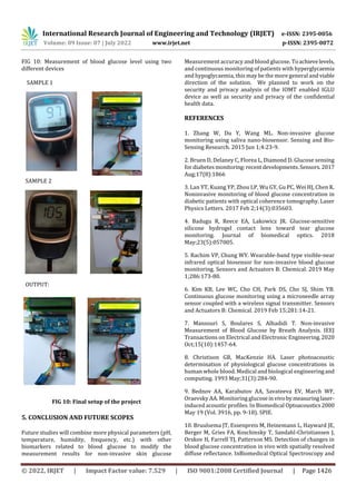 International Research Journal of Engineering and Technology (IRJET) e-ISSN: 2395-0056
Volume: 09 Issue: 07 | July 2022 www.irjet.net p-ISSN: 2395-0072
© 2022, IRJET | Impact Factor value: 7.529 | ISO 9001:2008 Certified Journal | Page 1426
FIG 10: Measurement of blood glucose level using two
different devices
SAMPLE 1
SAMPLE 2
FIG 10: Final setup of the project
5. CONCLUSION AND FUTURE SCOPES
Future studies will combine more physical parameters (pH,
temperature, humidity, frequency, etc.) with other
biomarkers related to blood glucose to modify the
measurement results for non-invasive skin glucose
Measurement accuracy and blood glucose. Toachievelevels,
and continuous monitoring of patients with hyperglycaemia
and hypoglycaemia, this may be the more general andviable
direction of the solution. We planned to work on the
security and privacy analysis of the IOMT enabled IGLU
device as well as security and privacy of the confidential
health data.
REFERENCES
1. Zhang W, Du Y, Wang ML. Non-invasive glucose
monitoring using saliva nano-biosensor. Sensing and Bio-
Sensing Research. 2015 Jun 1;4:23-9.
2. Bruen D, Delaney C, Florea L, Diamond D. Glucose sensing
for diabetesmonitoring: recentdevelopments.Sensors.2017
Aug;17(8):1866
3. Lan YT, Kuang YP, Zhou LP, Wu GY, Gu PC, Wei HJ, Chen K.
Noninvasive monitoring of blood glucose concentration in
diabetic patients with optical coherence tomography. Laser
Physics Letters. 2017 Feb 2;14(3):035603.
4. Badugu R, Reece EA, Lakowicz JR. Glucose-sensitive
silicone hydrogel contact lens toward tear glucose
monitoring. Journal of biomedical optics. 2018
May;23(5):057005.
5. Rachim VP, Chung WY. Wearable-band type visible-near
infrared optical biosensor for non-invasive blood glucose
monitoring. Sensors and Actuators B: Chemical. 2019 May
1;286:173-80.
6. Kim KB, Lee WC, Cho CH, Park DS, Cho SJ, Shim YB.
Continuous glucose monitoring using a microneedle array
sensor coupled with a wireless signal transmitter. Sensors
and Actuators B: Chemical. 2019 Feb 15;281:14-21.
7. Mansouri S, Boulares S, Alhadidi T. Non‐invasive
Measurement of Blood Glucose by Breath Analysis. IEEJ
Transactions on Electrical and Electronic Engineering.2020
Oct;15(10):1457-64.
8. Christison GB, MacKenzie HA. Laser photoacoustic
determination of physiological glucose concentrations in
human whole blood. Medical and biological engineeringand
computing. 1993 May;31(3):284-90.
9. Bednov AA, Karabutov AA, Savateeva EV, March WF,
Oraevsky AA. Monitoring glucoseinvivoby measuringlaser-
induced acoustic profiles. In Biomedical Optoacoustics 2000
May 19 (Vol. 3916, pp. 9-18). SPIE.
10. Bruulsema JT, Essenpreis M, Heinemann L, Hayward JE,
Berger M, Gries FA, Koschinsky T, Sandahl-Christiansen J,
Orskov H, Farrell TJ, Patterson MS. Detection of changes in
blood glucose concentration in vivo with spatially resolved
diffuse reflectance. InBiomedical Optical Spectroscopy and
OUTPUT:
 