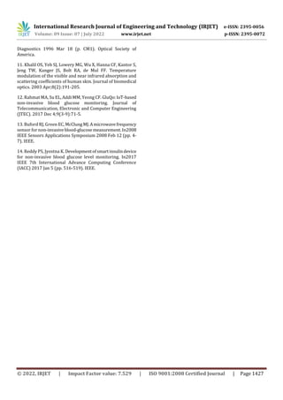 International Research Journal of Engineering and Technology (IRJET) e-ISSN: 2395-0056
Volume: 09 Issue: 07 | July 2022 www.irjet.net p-ISSN: 2395-0072
© 2022, IRJET | Impact Factor value: 7.529 | ISO 9001:2008 Certified Journal | Page 1427
Diagnostics 1996 Mar 18 (p. CM1). Optical Society of
America.
11. Khalil OS, Yeh SJ, Lowery MG, Wu X, Hanna CF, Kantor S,
Jeng TW, Kanger JS, Bolt RA, de Mul FF. Temperature
modulation of the visible and near infrared absorption and
scattering coefficients of human skin. Journal of biomedical
optics. 2003 Apr;8(2):191-205.
12. Rahmat MA, Su EL, Addi MM, Yeong CF. GluQo:IoT-based
non-invasive blood glucose monitoring. Journal of
Telecommunication, Electronic and Computer Engineering
(JTEC). 2017 Dec 4;9(3-9):71-5.
13. Buford RJ, Green EC, McClungMJ.Amicrowavefrequency
sensor for non-invasiveblood-glucosemeasurement.In2008
IEEE Sensors Applications Symposium 2008 Feb 12 (pp. 4-
7). IEEE.
14. Reddy PS, Jyostna K. Developmentofsmartinsulindevice
for non-invasive blood glucose level monitoring. In2017
IEEE 7th International Advance Computing Conference
(IACC) 2017 Jan 5 (pp. 516-519). IEEE.
 