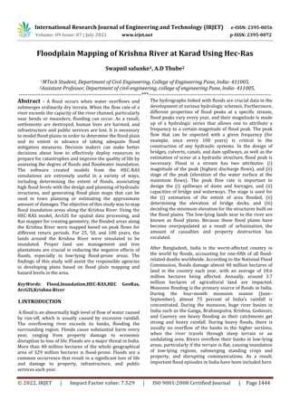 International Research Journal of Engineering and Technology (IRJET) e-ISSN: 2395-0056
Volume: 09 Issue: 07 | July 2022 www.irjet.net p-ISSN: 2395-0072
© 2022, IRJET | Impact Factor value: 7.529 | ISO 9001:2008 Certified Journal | Page 1444
Floodplain Mapping of Krishna River at Karad Using Hec-Ras
Swapnil salunke1, A.D Thube2
1MTech Student, Department of Civil Engineering, College of Engineering Pune, India- 411005,
2Assistant Professor, Department of civil engineering, college of engineering Pune, India- 411005,
---------------------------------------------------------------------***---------------------------------------------------------------------
Abstract - A flood occurs when water overflows and
submerges ordinarily dry terrain. When the flow rate of a
river exceeds the capacity of the river channel, particularly
near bends or meanders, flooding can occur. As a result,
settlements are destroyed, human lives are harmed, and
infrastructure and public services are lost. It is necessary
to model flood plains in order to determine the flood plain
and its extent in advance of taking adequate flood
mitigation measures. Decision makers can make better
decisions about how to effectively deploy resources to
prepare for catastrophes and improve the quality of life by
assessing the degree of floods and floodwater inundation.
The software created models from the HEC-RAS
simulations are extremely useful in a variety of ways,
including determining the extent of floods, associating
high flood levels with the design and planning of hydraulic
structures, and generating flood plain maps that can be
used in town planning or estimating the approximate
amount of damages. The objective of this study was to map
flood inundation areas along the Krishna River. Using the
HEC-RAS model, ArcGIS for spatial data processing, and
Ras mapper for creating geometry, the flooded areas along
the Krishna River were mapped based on peak flows for
different return periods. For 25, 50, and 100 years, the
lands around the Krishna River were simulated to be
inundated. Proper land use management and tree
plantations are crucial in reducing the negative effects of
floods, especially in low-lying flood-prone areas. The
findings of this study will assist the responsible agencies
in developing plans based on flood plain mapping and
hazard levels in the area.
KeyWords: Flood,Inundation,HEC-RAS,HEC GeoRas,
ArcGIS,Krishna River
1.INTRODUCTION
A flood is an abnormally high level of flow of water caused
by run-off, which is usually caused by excessive rainfall.
The overflowing river exceeds its banks, flooding the
surrounding region. Floods cause substantial harm every
year, ranging from property damage to economic
disruption to loss of life. Floods are a major threat in India.
More than 40 million hectares of the whole geographical
area of 329 million hectares is flood-prone. Floods are a
common occurrence that result in a significant loss of life
and damage to property, infrastructure, and public
services each year.
The hydrographs linked with floods are crucial data in the
development of various hydrologic schemes. Furthermore,
different properties of flood peaks at a specific stream,
flood peaks vary every year, and their magnitude is made
up of a hydrologic series that allows one to attribute a
frequency to a certain magnitude of flood peak. The peak
flow that can be expected with a given frequency (for
example, once every 100 years) is critical in the
construction of any hydraulic systems. In the design of
bridges, culverts, canals, and dam spillways, as well as the
estimation of scour at a hydraulic structure, flood peak is
necessary. Flood in a stream has two attributes: (i)
magnitude of the peak (highest discharge flows), and (ii)
stage of the peak (elevation of the water surface at the
maximum flows). The peak flow rate is important to
design the (i) spillways of dams and barrages, and (ii)
capacities of bridge and waterways. The stage is used for
the (i) estimation of the extent of area flooded, (ii)
determining the elevation of bridge decks, and (iii)
deciding the minimum elevation for the structures built on
the flood plains. The low-lying lands near to the river are
known as flood plains. Because these flood plains have
become overpopulated as a result of urbanization, the
amount of casualties and property destruction has
escalated.
After Bangladesh, India is the worst-affected country in
the world by floods, accounting for one-fifth of all flood-
related deaths worldwide. According to the National Flood
Commission, floods damage almost 40 million hectares of
land in the country each year, with an average of 18.6
million hectares being affected. Annually, around 3.7
million hectares of agricultural land are impacted.
Monsoon flooding is the primary source of floods in India.
During the four-month monsoon season (June–
September), almost 75 percent of India's rainfall is
concentrated. During the monsoon, huge river basins in
India such as the Ganga, Brahmaputra, Krishna, Godavari,
and Cauvery see heavy flooding as their catchments get
strong and heavy rainfall. During heavy floods, there is
usually no overflow of the banks in the higher sections,
when the river travels through steep terrain or an
undulating area. Rivers overflow their banks in low-lying
areas, particularly if the terrain is flat, causing inundation
of low-lying regions, submerging standing crops and
property, and disrupting communications. As a result,
important flood episodes in India have been included here.
 