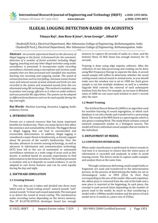International Research Journal of Engineering and Technology (IRJET) e-ISSN: 2395-0056
Volume: 09 Issue: 07 | July 2022 www.irjet.net p-ISSN: 2395-0072
© 2022, IRJET | Impact Factor value: 7.529 | ISO 9001:2008 Certified Journal | Page 1451
ILLEGAL LOGGING DETECTION BASED ON ACOUSTICS
Vinaya Raj1, Ann Rose K Jose2, Arun George3 , Athul K4
1Student(B.Tech.), Electrical Department, Mar Athanasius College of Engineering, Kothamangalam, India
2Student(B.Tech.), Electrical Department, Mar Athanasius College of Engineering, Kothamangalam, India
---------------------------------------------------------------------***---------------------------------------------------------------------
Abstract - An acoustic experiment based on the discovery of
illegal logging in the forest. A framework for the automatic
detection of a number of forest activities including illegal
logging, poaching and any other illegal activities using audio
surveillance is presented. It incorporates audio recording
surveillance channels using a microphone and receives audio
samples that are then processed and classified into machine
learning into incoming and outgoing sounds. The sound of
various functions such as tree falling, chainsaw sound, human
voice and natural sounds of wind, animals and birds are also
recorded in the system and unwanted sounds from this are
eliminated using ML technology. This method is modular, easy
to produce and energy efficient as it relies on audio evidence
and uses powerful ML algorithms. The system can be adapted
to different forest features and can be used equally during the
day and night.
Key Words: Machine Learning, Acoustics, Logging, Audio
evidence, Forest.
1. INTRODUCTION
Forests are a natural resource that has many important
benefits for biodiversity. There are many factors that affect
the existence and sustainability of forests.Thebiggestthreat
is illegal logging that can lead to uncontrolled and
irreversible deforestation. In addition, illegal logging is
considered a major threat to biodiversity, as forests support
about 90 percent of the world's biodiversity. Over the
decades, advances in remote sensing technology, as well as
advances in information and communication technology
(ICT) have led to the use of automated or automated
surveillance solutions in a wide range of areas such as like
forests. A method based on acoustic experiments to find
deforestation intheforestintroduces.Themethodpresented
is modular and as it depends on sound evidence, it can be
adapted to suit forest features and can be used equally
during the day and night.
2. SOFTWARE SIMULATION
1.1 Creating Dataset
The raw data set is taken and divided into three main
labels such as "wood cutting sound", natural sounds "and"
animal sounds "to hear each soundseparately.Themaingoal
is to detect the sound of wood cutting. The simultaneous
audio recording varies depending on the device memory.
The ST B-L475E-IOT01A developer board has enough
memory to capture 60 seconds of audio at a time, and the
Arduino Nano 33 BLE Sense has enough memory for 16
seconds.
Training is done using edge impulse software. After the
collection of raw data processing and reading can be done
using Mel-Frequency Energy to separate the data. A second
sound sample will suffice to determine whether the wood
cutting sound, natural sound or animal noise, so you should
make sure the window size is set to 1000 ms. Each green
sample is cut into multiple windows, as well as a window
Upgrade field controls the removal of each subsequent
window from the first. For example, an increase in Window
value of 1000 ms can cause each window to start 1 second
after the start.
1.2 Model Training
The Artificial Neural Network (ANN) is an algorithm used
for machine learning of sound segregation, in which each
database is cut into chunks and transferred to a processing
block. The result of the MFE block is a spectrogram, which is
also given a reading block. The study block contains a neural
network component similar to a biological neuron. The
model will learn individual sound samplesthataresimilarto
the individual.
3. DEPLOYMENT OF MODEL
3.1 CONTINUOUS INTERFACING
When audio classification is performed to detect sounds in
real time it is necessary to ensure that the entire piece of
information is recorded and analyzed, in order to avoid
missing events. The device needs to capture audio samples
and analyze them at the same time.
Through continuous defrosting, small sample baths or
fragments are used and transferred to the determination
process. In the process of determining the baths are set in
chronological order in FIFO (First In First Out)
corresponding to the size of the model. Aftereachrepetition,
the oldest piece is removed from the end of the bath and a
new piece is inserted at the beginning. In each piece, the
concept is used several times depending on the number of
pieces used in the model. So much so that considering a
model with a 1000ms model window and the pieces of each
model set to 4 results in a piece size of 250ms.
 