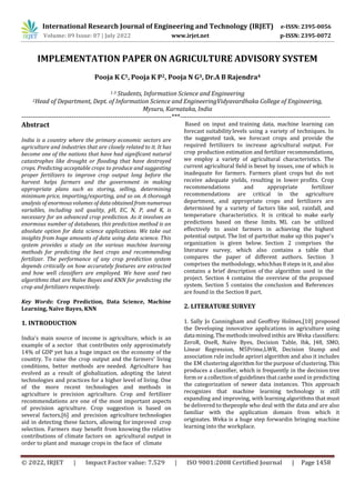 © 2022, IRJET | Impact Factor value: 7.529 | ISO 9001:2008 Certified Journal | Page 1458
IMPLEMENTATION PAPER ON AGRICULTURE ADVISORY SYSTEM
Pooja K C1, Pooja K P2, Pooja N G3, Dr.A B Rajendra4
1-3 Students, Information Science and Engineering
2Head of Department, Dept. of Information Science and EngineeringVidyavardhaka College of Engineering,
Mysuru, Karnataka, India
---------------------------------------------------------------------***---------------------------------------------------------------------
Abstract
India is a country where the primary economic sectors are
agriculture and industries that are closely related to it. It has
become one of the nations that have had significant natural
catastrophes like drought or flooding that have destroyed
crops. Predicting acceptable crops to produce and suggesting
proper fertilizers to improve crop output long before the
harvest helps farmers and the government in making
appropriate plans such as storing, selling, determining
minimum price, importing/exporting, and so on. A thorough
analysis of enormous volumes of data obtained from numerous
variables, including soil quality, pH, EC, N, P, and K, is
necessary for an advanced crop prediction. As it involves an
enormous number of databases, this prediction method is an
absolute option for data science applications. We take out
insights from huge amounts of data using data science. This
system provides a study on the various machine learning
methods for predicting the best crops and recommending
fertilizer. The performance of any crop prediction system
depends critically on how accurately features are extracted
and how well classifiers are employed. We have used two
algorithms that are Naïve Bayes and KNN for predicting the
crop and fertilizers respectively.
Key Words: Crop Prediction, Data Science, Machine
Learning, Naïve Bayes, KNN
1. INTRODUCTION
India's main source of income is agriculture, which is an
example of a sector that contributes only approximately
14% of GDP yet has a huge impact on the economy of the
country. To raise the crop output and the farmers' living
conditions, better methods are needed. Agriculture has
evolved as a result of globalization, adopting the latest
technologies and practices for a higher level of living. One
of the more recent technologies and methods in
agriculture is precision agriculture. Crop and fertilizer
recommendations are one of the most important aspects
of precision agriculture. Crop suggestion is based on
several factors,[6] and precision agriculture technologies
aid in detecting these factors, allowing for improved crop
selection. Farmers may benefit from knowing the relative
contributions of climate factors on agricultural output in
order to plant and manage crops in the face of climate
Based on input and training data, machine learning can
forecast suitabilitylevels using a variety of techniques. In
the suggested task, we forecast crops and provide the
required fertilizers to increase agricultural output. For
crop production estimation and fertilizer recommendations,
we employ a variety of agricultural characteristics. The
current agricultural field is beset by issues, one of which is
inadequate for farmers. Farmers plant crops but do not
receive adequate yields, resulting in lower profits. Crop
recommendations and appropriate fertilizer
recommendations are critical in the agriculture
department, and appropriate crops and fertilizers are
determined by a variety of factors like soil, rainfall, and
temperature characteristics. It is critical to make early
predictions based on these limits. ML can be utilized
effectively to assist farmers in achieving the highest
potential output. The list of partsthat make up this paper's
organization is given below. Section 2 comprises the
literature survey, which also contains a table that
compares the paper of different authors. Section 3
comprises the methodology, whichhas 8 steps in it, and also
contains a brief description of the algorithm used in the
project. Section 4 contains the overview of the proposed
system. Section 5 contains the conclusion and References
are found in the Section 8 part.
2. LITERATURE SURVEY
1. Sally Jo Cunningham and Geoffrey Holmes,[10] proposed
the Developing innovative applications in agriculture using
datamining.Themethodsinvolvedinthis are Weka classifiers:
ZeroR, OneR, Naïve Byes, Decision Table, Ibk, J48, SMO,
Linear Regression, M5Prime,LWR, Decision Stump and
association rule include apriori algorithm and also it includes
the EM clustering algorithm for the purpose of clustering. This
produces a classifier, which is frequently in the decision tree
form or a collection of guidelines that canbe used in predicting
the categorization of newer data instances. This approach
recognizes that machine learning technology is still
expanding and improving, with learning algorithms that must
be delivered to thepeople who deal with the data and are also
familiar with the application domain from which it
originates. Weka is a huge step forwardin bringing machine
learning into the workplace.
International Research Journal of Engineering and Technology (IRJET) e-ISSN: 2395-0056
Volume: 09 Issue: 07 | July 2022 www.irjet.net p-ISSN: 2395-0072
 