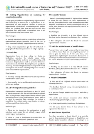 International Research Journal of Engineering and Technology (IRJET) e-ISSN: 2395-0056
Volume: 09 Issue: 07 | July 2022 www.irjet.net p-ISSN: 2395-0072
© 2022, IRJET | Impact Factor value: 7.529 | ISO 9001:2008 Certified Journal | Page 1494
2.1 Visiting Organizations or searching for
organizations online
Locally going around searching for charity organizations is
the current way of reaching out to organizations, it is a
tedious task and there might be a success in finding the
organizations. Organizations available online are another
option but verifying them gets very difficult and time-
consuming. Only well-known organizations tend to get
help every time using conventional ways.
Disadvantages:
● Visiting the organizations or researching online about
organizations is a time-consuming task. It is also risky as
there are many fraudulent organizations on the internet.
● Only certain organizations get the help and small or
geographically distant organizations do not get any help.
2.2 Fundraiser
Organizations have to keep asking for funds via
fundraising activities like charity sales, online
crowdfunding, charity auctions, and collaborating with
businesses. Organizations need to promote themselves
over social media for which they might have to spend a lot
of money. Donors willing to donate are very rarely found.
Fundings are not received very frequently which results in
fewer funds with the organizations.
Disadvantages:
● Fundings are very difficult to receive as many different
activities have to take place.
● Some small or not-so-well-known organizations hardly
receive any funding.
2.3 Advertising volunteering activities
Organizations have to use social media or word of mouth
to get the volunteers for the activities/drives organized.
Word of mouth might not always attract the desired crowd
appropriate for the event. Some amount of money needs to
be spent to advertise these activities via posters or
pamphlets. Correct information regarding the event may
not be completely available online.
Disadvantages:
● There are no incentives for participating in such
activities hence people do not willingly engage which
results in poor participation.
● There is a lack of widespread awareness about the
activities therefore they do not get enough help.
2.4 Search for donors
There are various requirements of organizations in terms
of items that they require for their organizations to
function. Due to less funding, they are unable to purchase
the items. Reaching out to donors could be done via social
media, word of mouth, and advertisements but there is no
surety for success.
Disadvantages:
● Reaching out to donors is a very difficult process,
therefore, getting the items from donors is also a problem.
● The willingness of donors to donate to unknown
organizations is very less.
2.5 Look for people in need of specific items
There are times when people have a surplus of some items
and wish to donate them but are completely unaware of
who to give the items to. At the same time, some
organizations might require those items. But due to no
knowledge or communication about the same between the
two parties the items do not reach those who need them.
Disadvantages:
● Reaching out to donors is a very difficult process,
therefore, getting the items from donors is also a problem.
● The willingness of donors to donate to unknown
organizations is very less.
3. PROPOSED SYSTEM
The main aim of the Proposed System is to achieve the
following objectives:
● To distribute the funds among various organizations in
an equitable manner.
● To gap the bridge between the donors and charity
organizations.
● To create and increase awareness about charity
activities/campaigns among the people.
● To allow organizations to request the desired items.
● To let users, donate items of their choice to the
organization they want to.
3.1 Distribution Algorithm
Users have an option to donate directly to a particular
cause or they can donate the amount to the platform and
then the platform can then take care of donating it to an
 