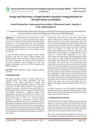 International Research Journal of Engineering and Technology (IRJET) e-ISSN: 2395-0056
Volume: 09 Issue: 07 | July 2022 www.irjet.net p-ISSN: 2395-0072
© 2022, IRJET | Impact Factor value: 7.529 | ISO 9001:2008 Certified Journal | Page 1521
Design and Fabrication of Single Window Automatic Vending Machine for
APL/BPL Ration Card Holders
Snehal Pradeep Shet1, Mohammed Gouse Inthiyaz2, Mohammed Sahad3 , Supritha S4
& Mr. Madhusudhan B5
1,2,3,4, Department Of Mechanical Engineering. Mangalore Institute Of Technology & Engineering, Karnataka,India
5Assistant Professor, Department Of Mechanical Engineering ,MITE,Moodabidri
---------------------------------------------------------------------***---------------------------------------------------------------------
Abstract -A monthly allocation of goods from the ration
shop is all that nearly 1.21 billion (29.8%) Indians depend
on to get by in poverty. But the present ration distribution
system has a lot of irregularities and many fraudulent
activities are taking place in this sector. The commodities
that the government provides to the ration shops are not
reaching the people who deserve it and are falling into the
wrong hands.
To solve all these problems, automatic ration vending
machines came into the picture. While building these
vending machines researchers have carefully combined all
the recent technologies and made sure that the system is
convenient, systematic and corruption free. The most
common technologies used here are RFID , biometrics and
GSM technologies.
Key Words: RFID, biometrics, ration vending machines,
and GSM
1.INTRODUCTION
The public distribution system is another name for the
rationing system. The public distribution and food
ministry of the Indian government oversees and
administers the public distribution system, or PDS. Food
Corporation of India (FCI), founded in 1951, purchases
goods from farmers, warehouses them, and delivers a
predetermined allotment each month to the PPS network.
Civil Supplies Corporation, a significant public sector
organization, oversees and provides all citizens with
needed goods. The PDS System was first set up by the
British Government in 1933 as a wartime rationing
measure. In 1944 the government of India started
distributing subsidized food and non-subsidized food to
the Indian poor during the second world war and later in
1947 it was launched in the current form. Subsequently, in
1997 the Indian government introduced targeted PDS,
which aimed at improving the living standards of the poor
by providing them subsidized food through a network of
ration shops.
To purchase goods from the ration shops, every family
needs a ration card. A family is given a ration card, an
official document, by the Indian government. This card
serves as a means of identification and proof of address for
a person who is authorized to obtain a monthly ration of
food grain from the ration shop. Each family member's
name and identity are listed on this card. The
proportionate distribution of rations is decided by the
government. The commodities are collected once in every
month at a ration shop distributed by the ration
shop keeper. The ration keeper checks the person's ration
card , validates it, then weighs the monthly share of his
commodities and delivers the commodity to the ration
card holder. This process has a lot of drawbacks: the
weight that is measured can be inaccurate due to human
errors. The ration card holder has to wait in long queues
until the person ahead of him is checked for his ration card
and commodities are delivered to him. If the beneficiary
misses his ration for that month the ration keeper can sell
the commodities at higher prices in the open market [4].
The ration keeper can also produce fake ration cards and
acquire the commodities and sell at higher prices and tell
the people that the ration is empty. So the people who
deserve the ration may not get it without even the
slightest knowledge of what's happening inside the ration
shop.
In further sections we will see different authentication
methods, input/output methods and other features which
can be used to avoid all these ill-practices and to make this
system efficient and transparent.
1.1Background of Invention
The Public Distribution System (PDS) was started long ago
during the inter-war period in the 1960’s.Since then the
system has been working through shops where people
come to the shop, give their credentials and take the ration
home at lowest prices. This scheme was initially started to
nourish the economically backward classes in India.
But as the system grew and expanded to reach out to as
many people as possible throughout India, people started
 
