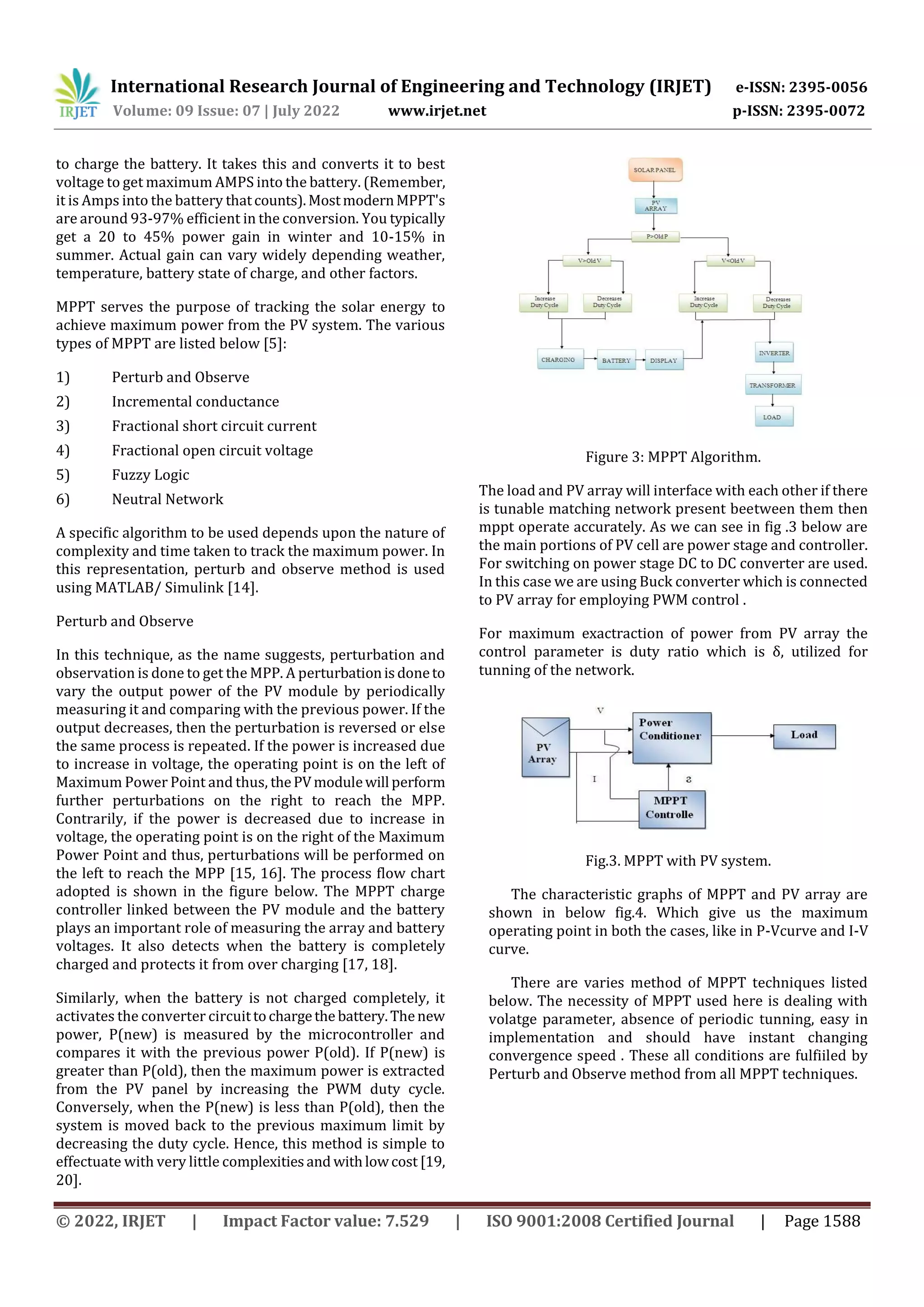 International Research Journal of Engineering and Technology (IRJET) e-ISSN: 2395-0056
Volume: 09 Issue: 07 | July 2022 www.irjet.net p-ISSN: 2395-0072
© 2022, IRJET | Impact Factor value: 7.529 | ISO 9001:2008 Certified Journal | Page 1588
to charge the battery. It takes this and converts it to best
voltage to get maximum AMPS into the battery. (Remember,
it is Amps into the battery thatcounts).MostmodernMPPT's
are around 93-97% efficient in the conversion. You typically
get a 20 to 45% power gain in winter and 10-15% in
summer. Actual gain can vary widely depending weather,
temperature, battery state of charge, and other factors.
MPPT serves the purpose of tracking the solar energy to
achieve maximum power from the PV system. The various
types of MPPT are listed below [5]:
1) Perturb and Observe
2) Incremental conductance
3) Fractional short circuit current
4) Fractional open circuit voltage
5) Fuzzy Logic
6) Neutral Network
A specific algorithm to be used depends upon the nature of
complexity and time taken to track the maximum power. In
this representation, perturb and observe method is used
using MATLAB/ Simulink [14].
Perturb and Observe
In this technique, as the name suggests, perturbation and
observation is done to get the MPP. A perturbationisdoneto
vary the output power of the PV module by periodically
measuring it and comparing with the previous power. If the
output decreases, then the perturbation is reversed or else
the same process is repeated. If the power is increased due
to increase in voltage, the operating point is on the left of
Maximum Power Point and thus, thePVmodulewill perform
further perturbations on the right to reach the MPP.
Contrarily, if the power is decreased due to increase in
voltage, the operating point is on the right of the Maximum
Power Point and thus, perturbations will be performed on
the left to reach the MPP [15, 16]. The process flow chart
adopted is shown in the figure below. The MPPT charge
controller linked between the PV module and the battery
plays an important role of measuring the array and battery
voltages. It also detects when the battery is completely
charged and protects it from over charging [17, 18].
Similarly, when the battery is not charged completely, it
activates the converter circuittochargethe battery.Thenew
power, P(new) is measured by the microcontroller and
compares it with the previous power P(old). If P(new) is
greater than P(old), then the maximum power is extracted
from the PV panel by increasing the PWM duty cycle.
Conversely, when the P(new) is less than P(old), then the
system is moved back to the previous maximum limit by
decreasing the duty cycle. Hence, this method is simple to
effectuate with very little complexitiesand withlowcost [19,
20].
Figure 3: MPPT Algorithm.
The load and PV array will interface with each other if there
is tunable matching network present beetween them then
mppt operate accurately. As we can see in fig .3 below are
the main portions of PV cell are power stage and controller.
For switching on power stage DC to DC converter are used.
In this case we are using Buck converter which is connected
to PV array for employing PWM control .
For maximum exactraction of power from PV array the
control parameter is duty ratio which is δ, utilized for
tunning of the network.
Fig.3. MPPT with PV system.
The characteristic graphs of MPPT and PV array are
shown in below fig.4. Which give us the maximum
operating point in both the cases, like in P-Vcurve and I-V
curve.
There are varies method of MPPT techniques listed
below. The necessity of MPPT used here is dealing with
volatge parameter, absence of periodic tunning, easy in
implementation and should have instant changing
convergence speed . These all conditions are fulfiiled by
Perturb and Observe method from all MPPT techniques.
 