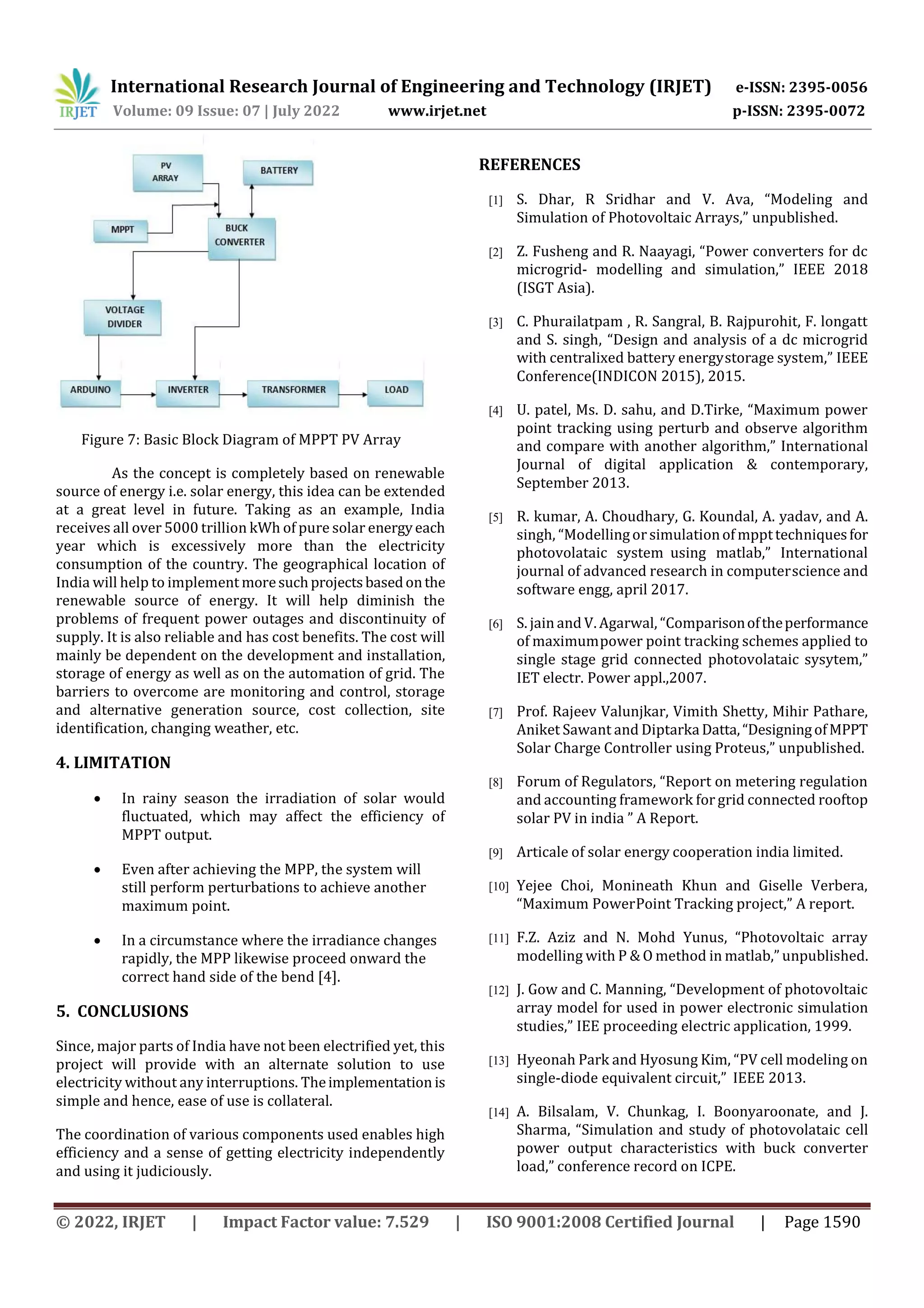 International Research Journal of Engineering and Technology (IRJET) e-ISSN: 2395-0056
Volume: 09 Issue: 07 | July 2022 www.irjet.net p-ISSN: 2395-0072
© 2022, IRJET | Impact Factor value: 7.529 | ISO 9001:2008 Certified Journal | Page 1590
Figure 7: Basic Block Diagram of MPPT PV Array
As the concept is completely based on renewable
source of energy i.e. solar energy, this idea can be extended
at a great level in future. Taking as an example, India
receives all over 5000 trillion kWh of pure solar energyeach
year which is excessively more than the electricity
consumption of the country. The geographical location of
India will help to implement moresuchprojectsbasedonthe
renewable source of energy. It will help diminish the
problems of frequent power outages and discontinuity of
supply. It is also reliable and has cost benefits. The cost will
mainly be dependent on the development and installation,
storage of energy as well as on the automation of grid. The
barriers to overcome are monitoring and control, storage
and alternative generation source, cost collection, site
identification, changing weather, etc.
4. LIMITATION
 In rainy season the irradiation of solar would
fluctuated, which may affect the efficiency of
MPPT output.
 Even after achieving the MPP, the system will
still perform perturbations to achieve another
maximum point.
 In a circumstance where the irradiance changes
rapidly, the MPP likewise proceed onward the
correct hand side of the bend [4].
5. CONCLUSIONS
Since, major parts of India have not been electrified yet, this
project will provide with an alternate solution to use
electricity without any interruptions. Theimplementation is
simple and hence, ease of use is collateral.
The coordination of various components used enables high
efficiency and a sense of getting electricity independently
and using it judiciously.
REFERENCES
[1] S. Dhar, R Sridhar and V. Ava, “Modeling and
Simulation of Photovoltaic Arrays,” unpublished.
[2] Z. Fusheng and R. Naayagi, “Power converters for dc
microgrid- modelling and simulation,” IEEE 2018
(ISGT Asia).
[3] C. Phurailatpam , R. Sangral, B. Rajpurohit, F. longatt
and S. singh, “Design and analysis of a dc microgrid
with centralixed battery energystorage system,” IEEE
Conference(INDICON 2015), 2015.
[4] U. patel, Ms. D. sahu, and D.Tirke, “Maximum power
point tracking using perturb and observe algorithm
and compare with another algorithm,” International
Journal of digital application & contemporary,
September 2013.
[5] R. kumar, A. Choudhary, G. Koundal, A. yadav, and A.
singh, “Modellingorsimulationof mppttechniquesfor
photovolataic system using matlab,” International
journal of advanced research in computerscience and
software engg, april 2017.
[6] S. jain and V. Agarwal, “Comparisonoftheperformance
of maximumpower point tracking schemes applied to
single stage grid connected photovolataic sysytem,”
IET electr. Power appl.,2007.
[7] Prof. Rajeev Valunjkar, Vimith Shetty, Mihir Pathare,
Aniket Sawant and Diptarka Datta,“DesigningofMPPT
Solar Charge Controller using Proteus,” unpublished.
[8] Forum of Regulators, “Report on metering regulation
and accounting framework for grid connected rooftop
solar PV in india ” A Report.
[9] Articale of solar energy cooperation india limited.
[10] Yejee Choi, Monineath Khun and Giselle Verbera,
“Maximum PowerPoint Tracking project,” A report.
[11] F.Z. Aziz and N. Mohd Yunus, “Photovoltaic array
modelling with P & O method in matlab,” unpublished.
[12] J. Gow and C. Manning, “Development of photovoltaic
array model for used in power electronic simulation
studies,” IEE proceeding electric application, 1999.
[13] Hyeonah Park and Hyosung Kim, “PV cell modeling on
single-diode equivalent circuit,” IEEE 2013.
[14] A. Bilsalam, V. Chunkag, I. Boonyaroonate, and J.
Sharma, “Simulation and study of photovolataic cell
power output characteristics with buck converter
load,” conference record on ICPE.
 