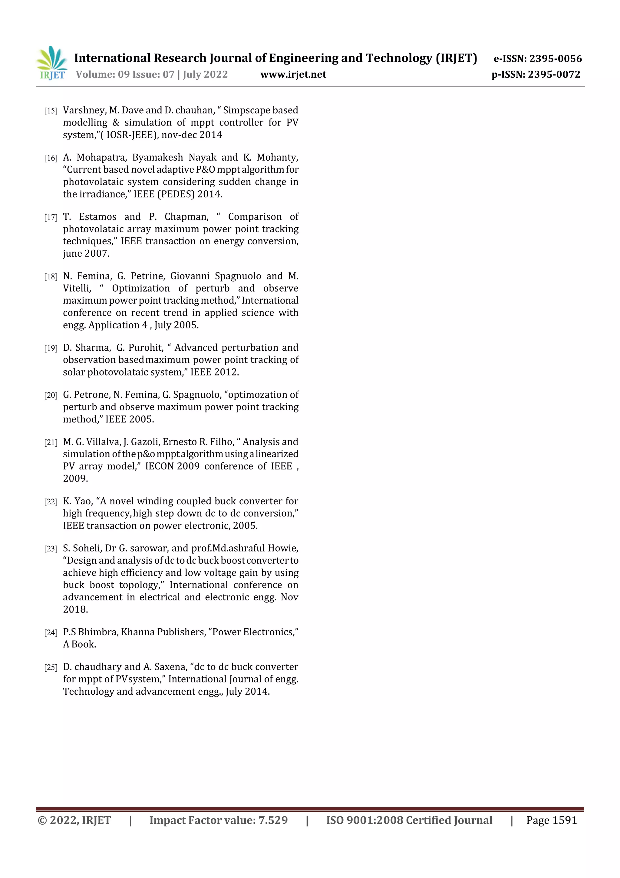 International Research Journal of Engineering and Technology (IRJET) e-ISSN: 2395-0056
Volume: 09 Issue: 07 | July 2022 www.irjet.net p-ISSN: 2395-0072
© 2022, IRJET | Impact Factor value: 7.529 | ISO 9001:2008 Certified Journal | Page 1591
[15] Varshney, M. Dave and D. chauhan, “ Simpscape based
modelling & simulation of mppt controller for PV
system,”( IOSR-JEEE), nov-dec 2014
[16] A. Mohapatra, Byamakesh Nayak and K. Mohanty,
“Current based novel adaptiveP&Ompptalgorithmfor
photovolataic system considering sudden change in
the irradiance,” IEEE (PEDES) 2014.
[17] T. Estamos and P. Chapman, “ Comparison of
photovolataic array maximum power point tracking
techniques,” IEEE transaction on energy conversion,
june 2007.
[18] N. Femina, G. Petrine, Giovanni Spagnuolo and M.
Vitelli, “ Optimization of perturb and observe
maximumpowerpointtrackingmethod,”International
conference on recent trend in applied science with
engg. Application 4 , July 2005.
[19] D. Sharma, G. Purohit, “ Advanced perturbation and
observation basedmaximum power point tracking of
solar photovolataic system,” IEEE 2012.
[20] G. Petrone, N. Femina, G. Spagnuolo, “optimozation of
perturb and observe maximum power point tracking
method,” IEEE 2005.
[21] M. G. Villalva, J. Gazoli, Ernesto R. Filho, “ Analysis and
simulation ofthep&ompptalgorithmusingalinearized
PV array model,” IECON 2009 conference of IEEE ,
2009.
[22] K. Yao, “A novel winding coupled buck converter for
high frequency,high step down dc to dc conversion,”
IEEE transaction on power electronic, 2005.
[23] S. Soheli, Dr G. sarowar, and prof.Md.ashraful Howie,
“Design and analysisofdctodcbuckboostconverterto
achieve high efficiency and low voltage gain by using
buck boost topology,” International conference on
advancement in electrical and electronic engg. Nov
2018.
[24] P.S Bhimbra, Khanna Publishers, “Power Electronics,”
A Book.
[25] D. chaudhary and A. Saxena, “dc to dc buck converter
for mppt of PVsystem,” International Journal of engg.
Technology and advancement engg., July 2014.
 