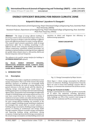 © 2022, IRJET | Impact Factor value: 7.529 | ISO 9001:2008 Certified Journal | Page 1634
ENERGY EFFICIENT BUILDING FOR INDIAN CLIMATIC ZONE
Kalpesh R. Khairnar1, Jayashree N. Changade2.
1MTech Student, Department of Civil Engineering, Pimpri Chinchwad College of Engineering Pune, Savitribai Phule
Pune University, (INDIA).
2Assistant Professor, Department of Civil Engineering, Pimpri Chinchwad College of Engineering, Pune. Savitribai
Phule Pune University, (INDIA).
---------------------------------------------------------------------***---------------------------------------------------------------------
Abstract - The design of energy efficient buildings is
becoming a need to reduce environment impact. Hence it has
become necessary to design or plan the buildings in different
forms with different parameters to make it energy efficient.
This research report presents quantitative study of energy
performance effect due to building morphology in five
different climatic zones. Using four building parameters (i.e.,
relative compactness, orientation; window percentage; sun
shading) an optimal building morphology has been suggested
for specific Indian climatic zones i.e., Hot and Dry, Warm and
Humid, Composite, Cold and Temperate.
The software to be used for energy Analysis for buildings is
AUTODESK INSIGHT360 software.
Key Words: ENERGY EFFICIENT BUILDING,
ORIENTATION, OVERHANG SHADE, CLIMATIC ZONES,
BUILDING MORPHOLOGY, HEATING AND COOLING
LOADS, REVIT, INSIGHT 360
1. INTRODUCTION
1.1. Description
The building sector makes a significant contribution to total
energy consumption. This is one of the reasons why energy
efficiency measures in buildings are increasingly being
demanded. Worldwide, the issue of energy efficiency has
gained relevance in the last decade with the objective of
reducing energy consumption that would impact the
building performance according to the International Energy
Agency (IEA). The growthof newtechnologiesbroughtmany
changes in building design and energy analysis process. It is
now more crucial than ever to choose from a variety of
solutions to increase comfort, cut carbon dioxide emissions,
and maximize building profitability. The increasing demand
for more energy-efficient buildings led scientists in the
world to engage in building energy modeling to implement
the strategies that would affect an overall reduction in
building energy consumption. Building energy modelingisa
process of creating an architectural and energy model
through computer software to predict energy consumption
and improving building energy performance during
occupancy. Comparing the predicted energyconsumption to
the actual energy consumptioncanhelpbuildingowners and
operators to detect and diagnose low efficiency or
malfunctioning equipment.
Fig. 1.1. Energy Consumption by Major Sectors
Above figure 1. shows energy consumption by different
sectors viz Industries, Buildings, Transportation. From the
figure we come to know that buildings consume 48% of
energy i.e., it consumes the maximum from all three sectors.
Energy use Scenario in India:
Energy is a prerequisite for economic growth in practically
all of India's key industries, including agriculture,
manufacturing, transportation, business, and residential. In
India, buildings use 29% of the country's total energy, of
which 20% are residential and 9% are commercial.
International Research Journal of Engineering and Technology (IRJET) e-ISSN: 2395-0056
Volume: 09 Issue: 07 | July 2022 www.irjet.net p-ISSN: 2395-0072
 