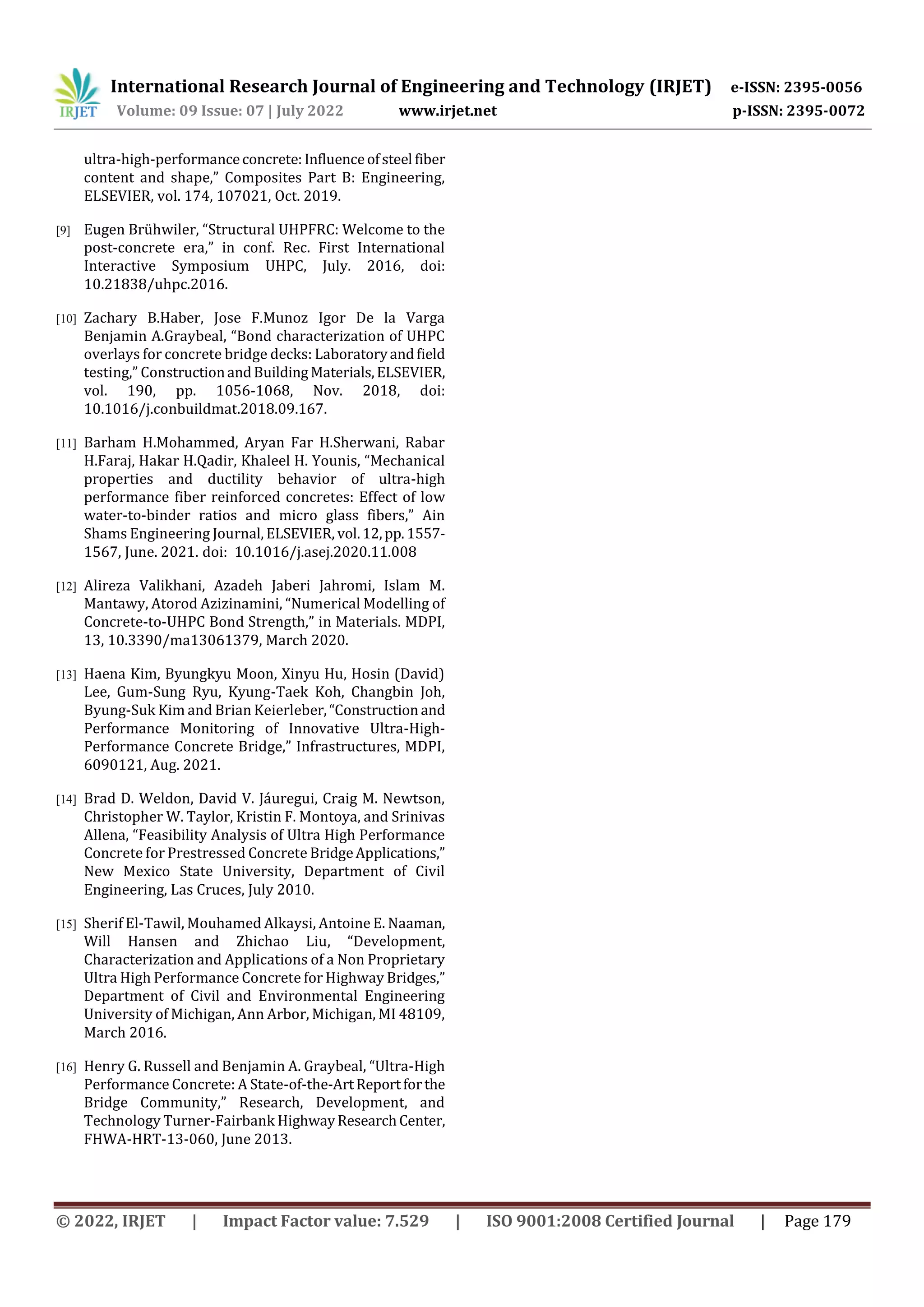 International Research Journal of Engineering and Technology (IRJET) e-ISSN: 2395-0056
Volume: 09 Issue: 07 | July 2022 www.irjet.net p-ISSN: 2395-0072
© 2022, IRJET | Impact Factor value: 7.529 | ISO 9001:2008 Certified Journal | Page 179
ultra-high-performanceconcrete: Influenceofsteel fiber
content and shape,” Composites Part B: Engineering,
ELSEVIER, vol. 174, 107021, Oct. 2019.
[9] Eugen Brühwiler, “Structural UHPFRC: Welcome to the
post-concrete era,” in conf. Rec. First International
Interactive Symposium UHPC, July. 2016, doi:
10.21838/uhpc.2016.
[10] Zachary B.Haber, Jose F.Munoz Igor De la Varga
Benjamin A.Graybeal, “Bond characterization of UHPC
overlays for concrete bridge decks: Laboratoryandfield
testing,” ConstructionandBuildingMaterials,ELSEVIER,
vol. 190, pp. 1056-1068, Nov. 2018, doi:
10.1016/j.conbuildmat.2018.09.167.
[11] Barham H.Mohammed, Aryan Far H.Sherwani, Rabar
H.Faraj, Hakar H.Qadir, Khaleel H. Younis, “Mechanical
properties and ductility behavior of ultra-high
performance fiber reinforced concretes: Effect of low
water-to-binder ratios and micro glass fibers,” Ain
Shams Engineering Journal, ELSEVIER, vol.12,pp.1557-
1567, June. 2021. doi: 10.1016/j.asej.2020.11.008
[12] Alireza Valikhani, Azadeh Jaberi Jahromi, Islam M.
Mantawy, Atorod Azizinamini, “Numerical Modelling of
Concrete-to-UHPC Bond Strength,” in Materials. MDPI,
13, 10.3390/ma13061379, March 2020.
[13] Haena Kim, Byungkyu Moon, Xinyu Hu, Hosin (David)
Lee, Gum-Sung Ryu, Kyung-Taek Koh, Changbin Joh,
Byung-Suk Kim and Brian Keierleber,“Construction and
Performance Monitoring of Innovative Ultra-High-
Performance Concrete Bridge,” Infrastructures, MDPI,
6090121, Aug. 2021.
[14] Brad D. Weldon, David V. Jáuregui, Craig M. Newtson,
Christopher W. Taylor, Kristin F. Montoya, and Srinivas
Allena, “Feasibility Analysis of Ultra High Performance
Concrete for Prestressed Concrete BridgeApplications,”
New Mexico State University, Department of Civil
Engineering, Las Cruces, July 2010.
[15] Sherif El-Tawil, Mouhamed Alkaysi, Antoine E. Naaman,
Will Hansen and Zhichao Liu, “Development,
Characterization and Applications of a Non Proprietary
Ultra High Performance Concrete for Highway Bridges,”
Department of Civil and Environmental Engineering
University of Michigan, Ann Arbor, Michigan, MI 48109,
March 2016.
[16] Henry G. Russell and Benjamin A. Graybeal, “Ultra-High
Performance Concrete: A State-of-the-ArtReportforthe
Bridge Community,” Research, Development, and
Technology Turner-Fairbank HighwayResearchCenter,
FHWA-HRT-13-060, June 2013.
 