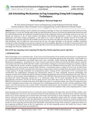 International Research Journal of Engineering and Technology (IRJET) e-ISSN: 2395-0056
Volume: 09 Issue: 07 | July 2022 www.irjet.net p-ISSN: 2395-0072
© 2022, IRJET | Impact Factor value: 7.529 | ISO 9001:2008 Certified Journal | Page 1695
Job Scheduling Mechanisms in Fog Computing Using Soft Computing
Techniques.
1Mehraj Maqbool, 2Harwant Singh Arri
1M. Tech, School of Computer Science and Engineering, Lovely Professional University, Punjab
2Assistant professor, Dept. of computer science and engineering, Lovely Professional university, Punjab
-------------------------------------------------------------------------***-------------------------------------------------------------------------
Abstract-The internet of things may be a flexible and emerging technology, it's large and complicated network of devices during
which fog plays a crucial role, and fog nodes handle the information flow of such an oversized and sophisticated network, because
the cloud and fog provides the on-demand virtualized resources like computing resources and storage resources to its users. To
allocate the resources to the IoT tasks, dynamic and efficient load balancing algorithms is wont to improve the general
performance and reduce energy consumption, i.e. the target is to a way to allocate the suitable resources to the tasks and
dispatching the computing tasks from the available resource pool. the choice may affect the execution time, energy consumption,
load distribution and can affect the value incurred by the user .this paper specialize in the dynamic workflow scheduling
mechanisms in fog computing and can give the comparison of various workflow algorithms on the idea of various parameters and
can classify the various workflow and task scheduling algorithms and at the top of the paper we'll determine the realm of research
and supply some directions of future work.
Key words: fog computing, cloud computing, PSO algorithm, Monkey algorithm, genetic algorithm.
1. INTRODUCTION
Many Technologies are on trend these days , In the same way IoT has gained a much market and has become an important and
core of many applications, there are many application where IoT has gained the popularity like ,Smart grids , smart health care
,5G connectivity ,transportation and supply chain smart cities ,wearables ,Traffic monitoring, Agriculture ,Hospitality ,and
Maintenance management . According to one of the research work done by Abbasi and sha [1], 50 billion devices would be
connected to the internet by 2020 and if this number can be divides it will gives us that about 6.38 devices would be using per
user in 2020. And the number would by changing rapidly and will reach 500 billion devices by 2025. The IoT device may be
anything which can share, process, generate data, and have a connectivity feature is called IoT device [2]. As when these
heterogeneous devices will be connected they will produce a huge amount of data, to handle this large number of data we need
a large capacity of storage, bandwidth and computational power. Keeping all the requirements of IoT environment into
consideration the organizations developed the infrastructure known as cloud computing. American psychologist and
computer scientist J.C.R. Licklider (Joseph Carl Robnett Licklider) developed the idea of cloud computing in the early 1960s. In
an effort to connect people and data globally, he worked on the ARPANet (Advanced Research Project Agency Network) and
introduced the Cloud Computing concept that is so well-known today. [3] .IN cloud computing the data centres are
geographically centralized, and the IoT devices taking services from these data cloud. As the data centres are located at
different fixed locations ,to handle all the data of IoT application which is in zeta bytes makes some of the IoT application slow
,therefore managing and processing such a huge data was a challenging and facing a lot of issues with the applications which
needs a real time processing such as heath ,traffic monitoring transportations and wearables ,due to these challenges the
organisation move into the new network infrastructure which overcomes the loopholes of the cloud computing which is called
the Fog computing.
Fog Computing was first initiated by Cisco to extend the cloud computing to the edge of the network [4].Thus enables a new
breed of applications and services. the motivation behind the Fog computing was that it should not incur with the loop holes
which was in cloud computing, and it should reduce the burden of processing in cloud computing ,it should reduce the high
latency which the cloud takes for processing the data ,so that the applications which needs the real-time responses will
operate smoothly. It should also reduce the distributed environmental complexity [5].The fog devices would be installed closer
to the end devices so that the most of the data processing would be done at these devices which will in turn will reduces the
burden on cloud computing and will reduces the bandwidth, computing and storage of the cloud [6] .to adopt these features in
fog computing architecture most of the IoT applications can use fog computing services, like health care centres ,traffic
monitoring systems ,smart grids and wearables etc.
 