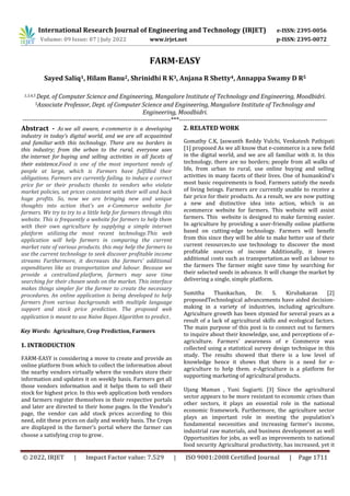 International Research Journal of Engineering and Technology (IRJET) e-ISSN: 2395-0056
Volume: 09 Issue: 07 | July 2022 www.irjet.net p-ISSN: 2395-0072
© 2022, IRJET | Impact Factor value: 7.529 | ISO 9001:2008 Certified Journal | Page 1711
FARM-EASY
Sayed Saliq1, Hilam Banu2, Shrinidhi R K3, Anjana R Shetty4, Annappa Swamy D R5
1,3,4,5 Dept. of Computer Science and Engineering, Mangalore Institute of Technology and Engineering, Moodbidri.
5Associate Professor, Dept. of Computer Science and Engineering, Mangalore Institute of Technology and
Engineering, Moodbidri.
---------------------------------------------------------------------***---------------------------------------------------------------------
Abstract - As we all aware, e-commerce is a developing
industry in today's digital world, and we are all acquainted
and familiar with this technology. There are no borders in
this industry; from the urban to the rural, everyone uses
the internet for buying and selling activities in all facets of
their existence.Food is one of the most important needs of
people at large, which is Farmers have fulfilled their
obligations. Farmers are currently failing. to induce a correct
price for or their products thanks to vendors who violate
market policies, set prices consistent with their will and back
huge profits. So, now we are bringing new and unique
thoughts into action that's an e-Commerce website for
farmers. We try to try to a little help for farmers through this
website. This is frequently a website for farmers to help them
with their own agriculture by supplying a simple internet
platform utilizing the most recent technology.This web
application will help farmers in comparing the current
market rate of various products. this may help the farmers to
use the current technology to seek discover profitable income
streams Furthermore, it decreases the farmers' additional
expenditures like as transportation and labour. Because we
provide a centralized platform, farmers may save time
searching for their chosen seeds on the market. This interface
makes things simpler for the farmer to create the necessary
procedures. An online application is being developed to help
farmers from various backgrounds with multiple language
support and stock price prediction. The proposed web
application is meant to use Naïve Bayes Algorithm to predict.
Key Words: Agriculture, Crop Prediction, Farmers
1. INTRODUCTION
FARM-EASY is considering a move to create and provide an
online platform from which to collect the information about
the nearby vendors virtually where the vendors store their
information and updates it on weekly basis. Farmers get all
those vendors information and it helps them to sell their
stock for highest price. In this web application both vendors
and farmers register themselves in their respective portals
and later are directed to their home pages. In the Vendor’s
page, the vendor can add stock prices according to this
need, edit these prices on daily and weekly basis. The Crops
are displayed in the farmer’s portal where the farmer can
choose a satisfying crop to grow.
2. RELATED WORK
Gomathy C.K, Jaswanth Reddy Vulchi, Venkatesh Pathipati
[1] proposed As we all know that e-commerce is a new field
in the digital world, and we are all familiar with it. In this
technology, there are no borders; people from all walks of
life, from urban to rural, use online buying and selling
activities in many facets of their lives. One of humankind's
most basic requirements is food. Farmers satisfy the needs
of living beings. Farmers are currently unable to receive a
fair price for their products. As a result, we are now putting
a new and distinctive idea into action, which is an
ecommerce website for farmers. This website will assist
farmers. This website is designed to make farming easier.
In agriculture by providing a user-friendly online platform
based on cutting-edge technology. Farmers will benefit
from this since they will be able to make better use of their
current resources.to use technology to discover the most
profitable sources of income Additionally, it lowers
additional costs such as transportation.as well as labour to
the farmers The farmer might save time by searching for
their selected seeds in advance. It will change the market by
delivering a single, simple platform.
Sumitha Thankachan, Dr. S. Kirubakaran [2]
proposedTechnological advancements have aided decision-
making in a variety of industries, including agriculture.
Agriculture growth has been stymied for several years as a
result of a lack of agricultural skills and ecological factors.
The main purpose of this post is to connect out to farmers
to inquire about their knowledge, use, and perceptions of e-
agriculture. Farmers' awareness of e Commerce was
collected using a statistical survey design technique in this
study. The results showed that there is a low level of
knowledge hence it shows that there is a need for e-
agriculture to help them. e-Agriculture is a platform for
supporting marketing of agricultural products.
Ujang Maman , Yuni Sugiarti. [3] Since the agricultural
sector appears to be more resistant to economic crises than
other sectors, it plays an essential role in the national
economic framework. Furthermore, the agriculture sector
plays an important role in meeting the population's
fundamental necessities and increasing farmer's income,
industrial raw materials, and business development as well
Opportunities for jobs, as well as improvements to national
food security Agricultural productivity, has increased, yet it
 