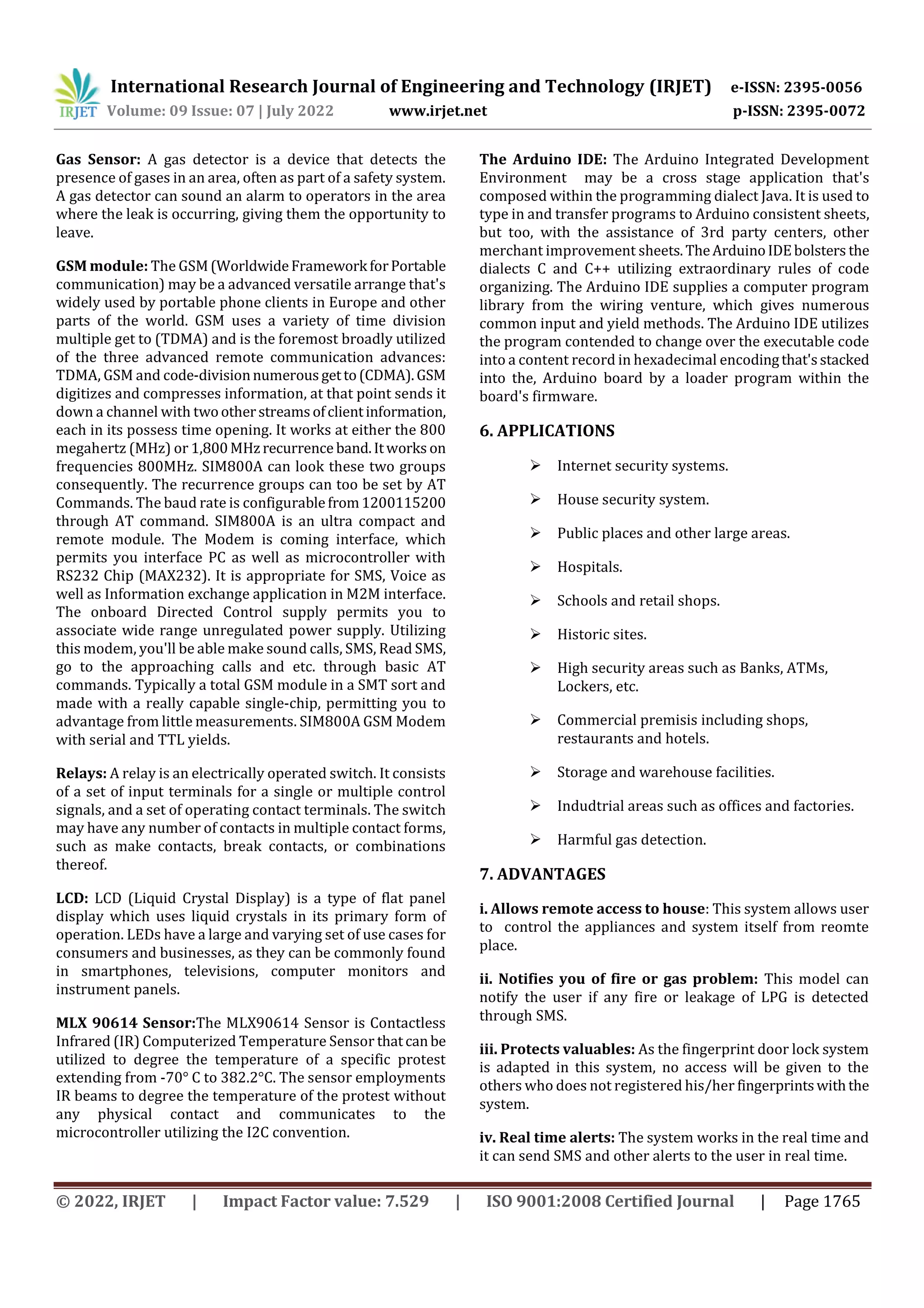 International Research Journal of Engineering and Technology (IRJET) e-ISSN: 2395-0056
Volume: 09 Issue: 07 | July 2022 www.irjet.net p-ISSN: 2395-0072
© 2022, IRJET | Impact Factor value: 7.529 | ISO 9001:2008 Certified Journal | Page 1765
Gas Sensor: A gas detector is a device that detects the
presence of gases in an area, often as part of a safety system.
A gas detector can sound an alarm to operators in the area
where the leak is occurring, giving them the opportunity to
leave.
GSM module: The GSM(WorldwideFramework forPortable
communication) may be a advanced versatile arrange that's
widely used by portable phone clients in Europe and other
parts of the world. GSM uses a variety of time division
multiple get to (TDMA) and is the foremost broadly utilized
of the three advanced remote communication advances:
TDMA, GSM and code-divisionnumerous getto(CDMA).GSM
digitizes and compresses information, at that point sends it
down a channel with twootherstreams ofclientinformation,
each in its possess time opening. It works at either the 800
megahertz (MHz) or 1,800MHzrecurrence band.Itworks on
frequencies 800MHz. SIM800A can look these two groups
consequently. The recurrence groups can too be set by AT
Commands. The baud rate is configurablefrom1200115200
through AT command. SIM800A is an ultra compact and
remote module. The Modem is coming interface, which
permits you interface PC as well as microcontroller with
RS232 Chip (MAX232). It is appropriate for SMS, Voice as
well as Information exchange application in M2M interface.
The onboard Directed Control supply permits you to
associate wide range unregulated power supply. Utilizing
this modem, you'll be able make sound calls, SMS, Read SMS,
go to the approaching calls and etc. through basic AT
commands. Typically a total GSM module in a SMT sort and
made with a really capable single-chip, permitting you to
advantage from little measurements. SIM800A GSM Modem
with serial and TTL yields.
Relays: A relay is an electrically operated switch. It consists
of a set of input terminals for a single or multiple control
signals, and a set of operating contact terminals. The switch
may have any number of contacts in multiple contact forms,
such as make contacts, break contacts, or combinations
thereof.
LCD: LCD (Liquid Crystal Display) is a type of flat panel
display which uses liquid crystals in its primary form of
operation. LEDs have a large and varying set of use cases for
consumers and businesses, as they can be commonly found
in smartphones, televisions, computer monitors and
instrument panels.
MLX 90614 Sensor:The MLX90614 Sensor is Contactless
Infrared (IR) Computerized Temperature Sensor thatcanbe
utilized to degree the temperature of a specific protest
extending from -70° C to 382.2°C. The sensor employments
IR beams to degree the temperature of the protest without
any physical contact and communicates to the
microcontroller utilizing the I2C convention.
The Arduino IDE: The Arduino Integrated Development
Environment may be a cross stage application that's
composed within the programming dialect Java. It is used to
type in and transfer programs to Arduino consistent sheets,
but too, with the assistance of 3rd party centers, other
merchant improvement sheets.TheArduinoIDEbolsters the
dialects C and C++ utilizing extraordinary rules of code
organizing. The Arduino IDE supplies a computer program
library from the wiring venture, which gives numerous
common input and yield methods. The Arduino IDE utilizes
the program contended to change over the executable code
into a content record in hexadecimal encodingthat'sstacked
into the, Arduino board by a loader program within the
board's firmware.
6. APPLICATIONS
 Internet security systems.
 House security system.
 Public places and other large areas.
 Hospitals.
 Schools and retail shops.
 Historic sites.
 High security areas such as Banks, ATMs,
Lockers, etc.
 Commercial premisis including shops,
restaurants and hotels.
 Storage and warehouse facilities.
 Indudtrial areas such as offices and factories.
 Harmful gas detection.
7. ADVANTAGES
i. Allows remote access to house: This system allows user
to control the appliances and system itself from reomte
place.
ii. Notifies you of fire or gas problem: This model can
notify the user if any fire or leakage of LPG is detected
through SMS.
iii. Protects valuables: As the fingerprint door lock system
is adapted in this system, no access will be given to the
others who does not registered his/her fingerprintswiththe
system.
iv. Real time alerts: The system works in the real time and
it can send SMS and other alerts to the user in real time.
 