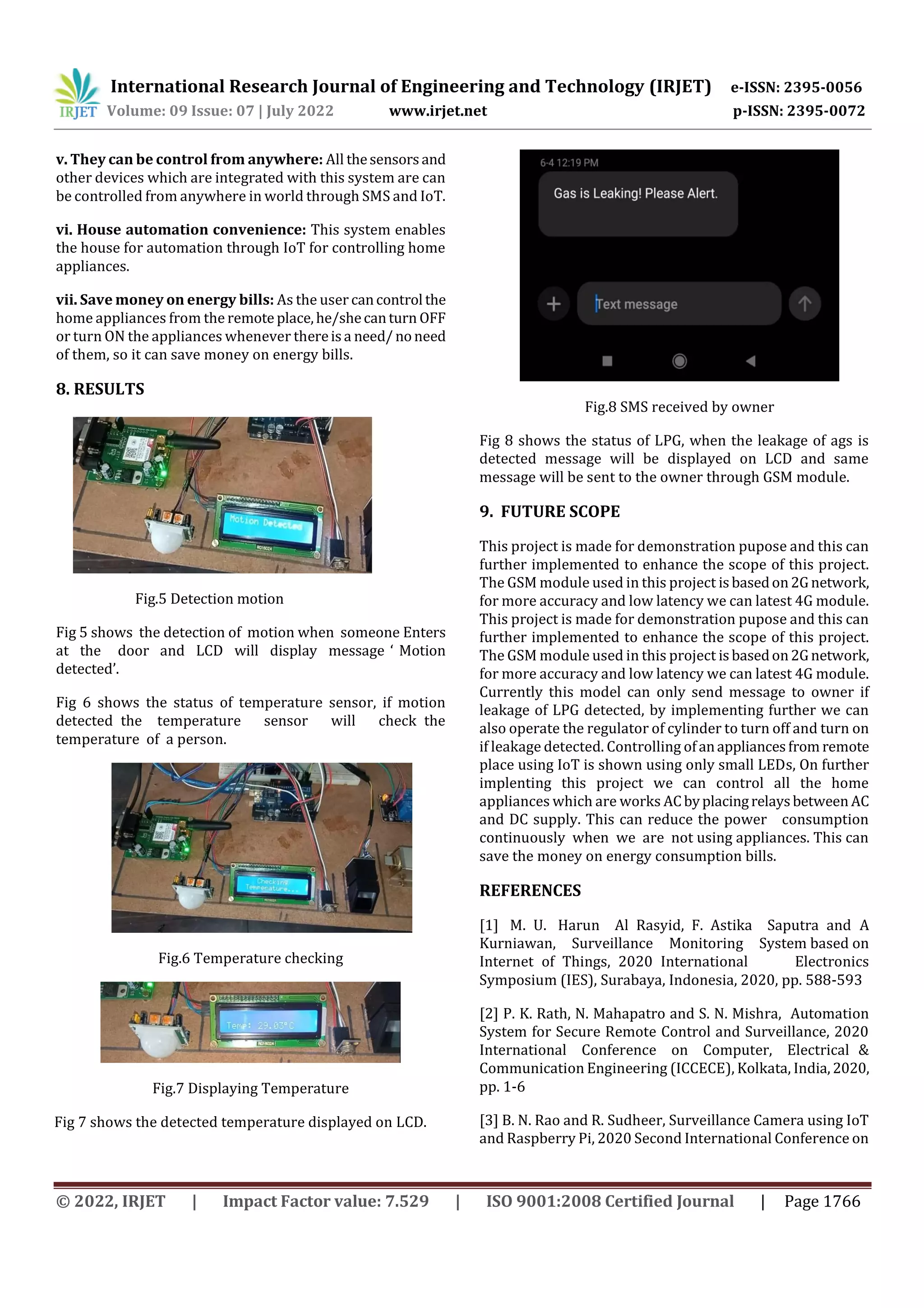 International Research Journal of Engineering and Technology (IRJET) e-ISSN: 2395-0056
Volume: 09 Issue: 07 | July 2022 www.irjet.net p-ISSN: 2395-0072
© 2022, IRJET | Impact Factor value: 7.529 | ISO 9001:2008 Certified Journal | Page 1766
v. They can be control from anywhere: All thesensorsand
other devices which are integrated with this system are can
be controlled from anywhere in world through SMS and IoT.
vi. House automation convenience: This system enables
the house for automation through IoT for controlling home
appliances.
vii. Save money on energy bills: As the user cancontrol the
home appliances from the remote place,he/shecanturn OFF
or turn ON the appliances whenever thereisa need/noneed
of them, so it can save money on energy bills.
8. RESULTS
Fig.5 Detection motion
Fig 5 shows the detection of motion when someone Enters
at the door and LCD will display message ‘ Motion
detected’.
Fig 6 shows the status of temperature sensor, if motion
detected the temperature sensor will check the
temperature of a person.
Fig.6 Temperature checking
Fig.7 Displaying Temperature
Fig 7 shows the detected temperature displayed on LCD.
Fig.8 SMS received by owner
Fig 8 shows the status of LPG, when the leakage of ags is
detected message will be displayed on LCD and same
message will be sent to the owner through GSM module.
9. FUTURE SCOPE
This project is made for demonstration pupose and this can
further implemented to enhance the scope of this project.
The GSM module used in this project isbasedon2Gnetwork,
for more accuracy and low latency we can latest 4G module.
This project is made for demonstration pupose and this can
further implemented to enhance the scope of this project.
The GSM module used in this project isbasedon2Gnetwork,
for more accuracy and low latency we can latest 4G module.
Currently this model can only send message to owner if
leakage of LPG detected, by implementing further we can
also operate the regulator of cylinder to turn off and turn on
if leakage detected. Controlling ofanappliancesfrom remote
place using IoT is shown using only small LEDs, On further
implenting this project we can control all the home
appliances which are works ACbyplacingrelaysbetween AC
and DC supply. This can reduce the power consumption
continuously when we are not using appliances. This can
save the money on energy consumption bills.
REFERENCES
[1] M. U. Harun Al Rasyid, F. Astika Saputra and A
Kurniawan, Surveillance Monitoring System based on
Internet of Things, 2020 International Electronics
Symposium (IES), Surabaya, Indonesia, 2020, pp. 588-593
[2] P. K. Rath, N. Mahapatro and S. N. Mishra, Automation
System for Secure Remote Control and Surveillance, 2020
International Conference on Computer, Electrical &
Communication Engineering (ICCECE), Kolkata, India, 2020,
pp. 1-6
[3] B. N. Rao and R. Sudheer, Surveillance Camera using IoT
and Raspberry Pi, 2020 Second International Conference on
 