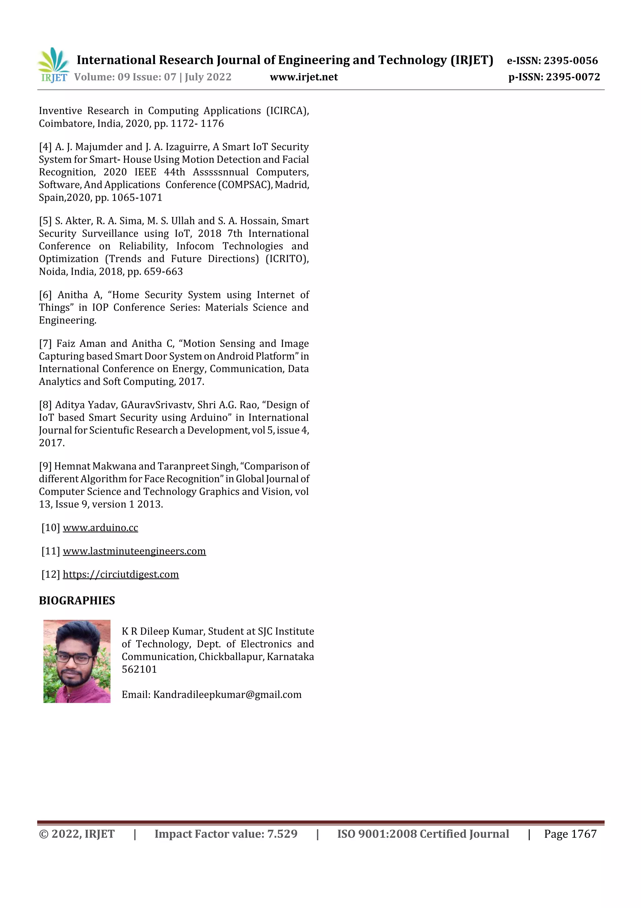 International Research Journal of Engineering and Technology (IRJET) e-ISSN: 2395-0056
Volume: 09 Issue: 07 | July 2022 www.irjet.net p-ISSN: 2395-0072
© 2022, IRJET | Impact Factor value: 7.529 | ISO 9001:2008 Certified Journal | Page 1767
Inventive Research in Computing Applications (ICIRCA),
Coimbatore, India, 2020, pp. 1172- 1176
[4] A. J. Majumder and J. A. Izaguirre, A Smart IoT Security
System for Smart- House Using Motion Detection and Facial
Recognition, 2020 IEEE 44th Asssssnnual Computers,
Software, And Applications Conference(COMPSAC),Madrid,
Spain,2020, pp. 1065-1071
[5] S. Akter, R. A. Sima, M. S. Ullah and S. A. Hossain, Smart
Security Surveillance using IoT, 2018 7th International
Conference on Reliability, Infocom Technologies and
Optimization (Trends and Future Directions) (ICRITO),
Noida, India, 2018, pp. 659-663
[6] Anitha A, “Home Security System using Internet of
Things” in IOP Conference Series: Materials Science and
Engineering.
[7] Faiz Aman and Anitha C, “Motion Sensing and Image
Capturing based Smart Door SystemonAndroidPlatform”in
International Conference on Energy, Communication, Data
Analytics and Soft Computing, 2017.
[8] Aditya Yadav, GAuravSrivastv, Shri A.G. Rao, “Design of
IoT based Smart Security using Arduino” in International
Journal for Scientufic Research a Development,vol 5,issue4,
2017.
[9] Hemnat Makwana and Taranpreet Singh,“Comparison of
different Algorithm for FaceRecognition”inGlobal Journal of
Computer Science and Technology Graphics and Vision, vol
13, Issue 9, version 1 2013.
[10] www.arduino.cc
[11] www.lastminuteengineers.com
[12] https://circiutdigest.com
BIOGRAPHIES
K R Dileep Kumar, Student at SJC Institute
of Technology, Dept. of Electronics and
Communication, Chickballapur, Karnataka
562101
Email: Kandradileepkumar@gmail.com
 
