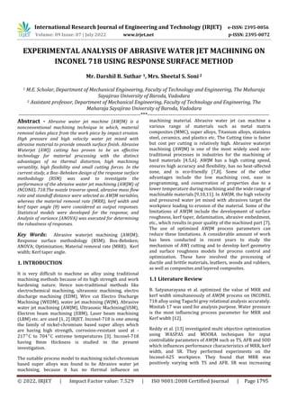 International Research Journal of Engineering and Technology (IRJET) e-ISSN: 2395-0056
Volume: 09 Issue: 07 | July 2022 www.irjet.net p-ISSN: 2395-0072
© 2022, IRJET | Impact Factor value: 7.529 | ISO 9001:2008 Certified Journal | Page 1795
EXPERIMENTAL ANALYSIS OF ABRASIVE WATER JET MACHINING ON
INCONEL 718 USING RESPONSE SURFACE METHOD
Mr. Darshil B. Suthar 1, Mrs. Sheetal S. Soni 2
1 M.E. Scholar, Department of Mechanical Engineering, Faculty of Technology and Engineering, The Maharaja
Sayajirao University of Baroda, Vadodara
2 Assistant professor, Department of Mechanical Engineering, Faculty of Technology and Engineering, The
Maharaja Sayajirao University of Baroda, Vadodara
---------------------------------------------------------------------***---------------------------------------------------------------------
Abstract - Abrasive water jet machine (AWJM) is a
nonconventional machining technique in which, material
removal takes place from the work piece by impact erosion.
High pressure and high velocity water jet mixed with
abrasive material to provide smooth surface finish. Abrasive
Waterjet (AWJ) cutting has proven to be an effective
technology for material processing with the distinct
advantages of no thermal distortion, high machining
versatility, high flexibility and small cutting forces. In the
current study, a Box–Behnken design of the response surface
methodology (RSM) was used to investigate the
performance of the abrasive water jet machining (AWJM) of
INCONEL 718.The nozzle traverse speed, abrasive mass ﬂow
rate and standoff distance were selected as AWJM variables,
whereas the material removal rate (MRR), kerf width and
kerf taper angle (θ) were considered as output responses.
Statistical models were developed for the response, and
Analysis of variance (ANOVA) was executed for determining
the robustness of responses.
Key Words: Abrasive waterjet machining (AWJM);
Response surface methodology (RSM); Box-Behnken;
ANOVA; Optimization; Material removal rate (MRR); Kerf
width; Kerf taper angle.
1. INTRODUCTION
It is very difficult to machine an alloy using traditional
machining methods because of its high strength and work
hardening nature. Hence non-traditional methods like
electrochemical machining, ultrasonic machining, electro
discharge machining (EDM), Wire cut Electro Discharge
Machining (WEDM), water jet machining (WJM), Abrasive
water jet machining (AWJM), Ultrasonic Machining(USM),
Electron beam machining (EBM), Laser beam machining
(LBM) etc. are used [1, 2] IRJET. Inconel-718 is one among
the family of nickel-chromium based super alloys which
are having high strength, corrosion-resistant used at -
217°C to 704°C extreme temperatures [3]. Inconel-718
having 8mm thickness is studied in the present
investigation.
The suitable process model to machining nickel-chromium
based super alloys was found to be Abrasive water jet
machining, because it has no thermal influence on
machining material. Abrasive water jet can machine a
various range of materials such as metal matrix
composites (MMC), super alloys, Titanium alloys, stainless
steel, ceramics, and plastics etc. The Cutting time is faster
but cost per cutting is relatively high. Abrasive waterjet
machining (AWJM) is one of the most widely used non-
traditional processes in industries for the machining of
hard materials [4.5,6]. AWJM has a high cutting speed,
ensures high accuracy and flexibility, has no heat-affected
zone, and is eco-friendly [7,8]. Some of the other
advantages include the low machining cost, ease in
programming, and conservation of properties due to a
lower temperature during machining and the wide range of
machinable materials [9,10,11]. In AWJM, the high velocity
and pressured water jet mixed with abrasives target the
workpiece leading to erosion of the material. Some of the
limitations of AWJM include the development of surface
roughness, kerf taper, delamination, abrasive embedment,
etc., which results in poor quality of the machined part [7].
The use of optimized AWJM process parameters can
reduce these limitations. A considerable amount of work
has been conducted in recent years to study the
mechanism of AWJ cutting and to develop kerf geometry
and surface roughness models for process control and
optimization. These have involved the processing of
ductile and brittle materials, leathers, woods and rubbers,
as well as composites and layered composites.
1.1 Literature Review
B. Satyanarayana et al. optimized the value of MRR and
kerf width simultaneously of AWJM process on INCONEL
718 alloy using Taguchi grey relational analysis accurately.
Minitab 17 was used for analysis purpose. Water pressure
is the most influencing process parameter for MRR and
Kerf width [12].
Reddy et al. [13] investigated multi objective optimization
using WASPAS and MOORA techniques for input
controllable parameters of AWJM such as TS, AFR and SOD
which inﬂuences performance characteristics of MRR, kerf
width, and SR. They performed experiments on the
Inconel-625 workpiece. They found that MRR was
positively varying with TS and AFR. SR was increasing
 