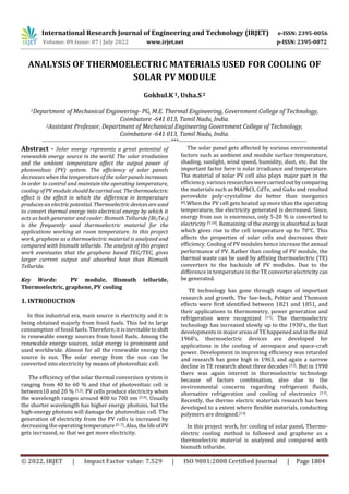 International Research Journal of Engineering and Technology (IRJET) e-ISSN: 2395-0056
Volume: 09 Issue: 07 | July 2022 www.irjet.net p-ISSN: 2395-0072
© 2022, IRJET | Impact Factor value: 7.529 | ISO 9001:2008 Certified Journal | Page 1804
ANALYSIS OF THERMOELECTRIC MATERIALS USED FOR COOLING OF
SOLAR PV MODULE
Gokhul.K 1, Usha.S2
1Department of Mechanical Engineering- PG, M.E. Thermal Engineering, Government College of Technology,
Coimbatore -641 013, Tamil Nadu, India.
2Assistant Professor, Department of Mechanical Engineering Government College of Technology,
Coimbatore -641 013, Tamil Nadu, India.
---------------------------------------------------------------------***---------------------------------------------------------------------
Abstract - Solar energy represents a great potential of
renewable energy source in the world. The solar irradiation
and the ambient temperature affect the output power of
photovoltaic (PV) system. The efficiency of solar panels
decreases when the temperature of the solar panels increases.
In order to control and maintain the operating temperature,
cooling of PV module shouldbecarriedout. Thethermoelectric
effect is the effect in which the difference in temperature
produces an electricpotential.Thermoelectric devicesareused
to convert thermal energy into electrical energy by which it
acts as both generator and cooler. Bismuth Telluride (Bi2Te3)
is the frequently used thermoelectric material for the
applications working at room temperature. In this project
work, graphene as a thermoelectric material is analyzed and
compared with bismuth telluride. The analysis of this project
work eventuates that the graphene based TEG/TEC, gives
larger current output and absorbed heat than Bismuth
Telluride.
Key Words: PV module, Bismuth telluride,
Thermoelectric, graphene, PV cooling
1. INTRODUCTION
In this industrial era, main source is electricity and it is
being obtained majorly from fossil fuels. This led to large
consumption of fossil fuels. Therefore, it is inevitabletoshift
to renewable energy sources from fossil fuels. Among the
renewable energy sources, solar energy is prominent and
used worldwide. Almost for all the renewable energy the
source is sun. The solar energy from the sun can be
converted into electricity by means of photovoltaic cell.
The efficiency of the solar thermal conversion system is
ranging from 40 to 60 % and that of photovoltaic cell is
between10 and 20 % [1,2]. PV cells produce electricity when
the wavelength ranges around 400 to 700 nm [3,4]. Usually
the shorter wavelength has higher energy photons, but the
high-energy photons will damage the photovoltaic cell. The
generation of electricity from the PV cells is increased by
decreasing the operating temperature [5–7].Also,thelife ofPV
gets increased, so that we get more electricity.
The solar panel gets affected by various environmental
factors such as ambient and module surface temperature,
shading, sunlight, wind speed, humidity, dust, etc. But the
important factor here is solar irradiance and temperature.
The material of solar PV cell also plays major part in the
efficiency, various researcheswerecarriedout bycomparing
the materials such as MAPbI3, CdTe, and GaAs and resulted
perovskite poly-crystalline do better than inorganics
[8].When the PV cell gets heated up more than the operating
temperature, the electricity generated is decreased. Since,
energy from sun is enormous, only 5-20 % is converted to
electricity [9,10]. Remaining of the energy is absorbed as heat
which gives rise to the cell temperature up to 70°C. This
affects the properties of solar cells and decreases their
efficiency. Cooling of PV modules hence increase the annual
performance of PV. Rather than cooling of PV module, the
thermal waste can be used by affixing thermoelectric (TE)
converters to the backside of PV modules. Due to the
difference in temperature in the TE converter electricitycan
be generated.
TE technology has gone through stages of important
research and growth. The See-beck, Peltier and Thomson
effects were first identified between 1821 and 1851, and
their applications to thermometry, power generation and
refrigeration were recognized [11]. The thermoelectric
technology has increased slowly up to the 1930’s, the fast
developments in major areas of TE happened and in the mid
1960’s, thermoelectric devices are developed for
applications in the cooling of aerospace and space-craft
power. Development in improving efficiency was retarded
and research has gone high in 1963, and again a narrow
decline in TE research about three decades [12]. But in 1990
there was again interest in thermoelectric technology
because of factors combination, also due to the
environmental concerns regarding refrigerant fluids,
alternative refrigeration and cooling of electronics [11].
Recently, the thermo electric materials research has been
developed to a extent where flexible materials, conducting
polymers are designed.[13]
In this project work, for cooling of solar panel, Thermo-
electric cooling method is followed and graphene as a
thermoelectric material is analyzed and compared with
bismuth telluride.
 