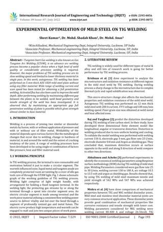 International Research Journal of Engineering and Technology (IRJET) e-ISSN: 2395-0056
Volume: 09 Issue: 07 | July 2022 www.irjet.net p-ISSN: 2395-0072
© 2022, IRJET | Impact Factor value: 7.529 | ISO 9001:2008 Certified Journal | Page 193
EXPERIMENTAL OPTIMIZATION OF MILD STEEL ON TIG WELDING
Sheet Kumar1, Dr. Mohd. Shadab Khan2, Dr. Mohd. Anas3
1M.techStudent, Mechanical Engineering Dept, Integral University, Lucknow, UP India
2Associate Professor, Mechanical engineering Dept, Integral University, Lucknow, UP, India
3Associate Professor, Mechanical engineering Dept, Integral University, Lucknow, UP, India
---------------------------------------------------------------------***---------------------------------------------------------------------
Abstract - Tungsten Inert Gas welding is also known as Gas
Tungsten Arc Welding (GTAW), is an advance arc welding
process become a popular choice when a high level of weld
quality or considerable precision welding is required.
However, the major problems of TIG welding process are its
slow welding speed and limited to lower thickness material in
single pass. In this work, autogenous. TIG welding has been
performed on 5 mm thick AISI 1020 mild steel plate without
using any filler material. Wide range of welding current and
scan speed has been tested for obtaining a full penetration
welding. Activated flux has also been used to improvethe weld
depth. After performing welding by maintaining differentgap
between the plates to be welded, weld bead geometry and
tensile strength of the weld has been investigated. It is
observed that, by maintaining an appropriate gap full
penetration welding of plate is possible which gives strength
almost similar to base material.
1. INTRODUCTION
Welding is a process of joining two similar or dissimilar
metals by fusion, with or withoutapplicationofpressure and
with or without use of filler metal. Weldability of the
material depends upon various factors like themetallurgical
changes that occur due to welding, change in hardness of
material, in and around the weld and the extent of cracking
tendency of the joint. A range of welding processes have
been developed so far using single or combination of factors
like pressure, heat and filler material used.
1.1 WORKING PRINCIPLE
In TIG welding process, the terminal is non-consumable and
motivation behind it just to make a circular segment. The
warmth influenced zone, liquidmetalandtungstenanodeare
completely protected room air tainting by a cover of idle gas
took care of through the GTAW light. Fig. 1 shows schematic
graph of the working guideline of TIG welding process.
Welding light comprise of light weight handle, with
arrangement for holding a fixed tungsten terminal. In the
welding light, the protecting gas streams by or along the
terminal through a spout into circular segment area. An
electric circular segment is made among terminal and the
work piece materialutilizingaconsistentflowweldingpower
source to deliver vitality and led over the bend through a
segment of profoundly ionized gas and metal fumes. The
electric curve produce high temperature and warmth can be
engaged to malt and join two unique pieces of work piece.
2. LITERATURE REVIEW
TIG welding is widely used for different types of metal &
alloy and still lots of research work is going for better
performance by TIG welding process.
Krishnan et al. [1] done experiment to analyze the
microstructure and oxidation resistance at differentregions
in the mild steel weld by TIG welding. During welding
process a sharp change in the microstructureduetocomplex
thermal cycle and rapid solidification was observed.
This micro-structure change also affects the mechanical
properties and oxidation resistance of the mild steel weld.
Autogenous TIG welding was performed on 12 mm thick
mild steel with 200 A current, 19 V voltageand100mm/min
welding speed. Finer grain size was obtained at weld metal
and heat affected zone.
Raj and Varghese [2] predict the distortion developed
during TIG welding of low carbon steel. In their study, have
developed three dimensional finite element model like
longitudinal, angular or transverse distortion. Distortion in
welding produced due to non-uniform heating and cooling.
To validate the model welding was performed with welding
current 150 A, electrode gap 3 mm, gas flow rate 25 l/min,
electrode diameter 0.8 mm and Argon as shielding gas.They
concluded that, maximum distortion occurs at surface
opposite to the weld and along X direction of weld compare
to other two directions.
Abhulimen and Achebo [3] performed experiments to
identify the economical welding parametersusingResponse
surface methodology (RSM) during TIG weldingofmildsteel
pipe. Welding Parameters considered were gas flow rate 25
to 30 l/min, welding current 130 to 180 A, arc voltage 10.5
to 13.5 volt and argon as shielding gas. Results showed that,
by using TIG welding of mild steel maximum tensile and
yield strength of 542 MPa and 547 MPa was achieved
respectively.
Mishra et al. [4] have done comparison of mechanical
properties between TIG and MIG welded dissimilar joints.
Mild steel and stainless steel dissimilar material joints are
very common structural application. These dissimilar joints
provide good combination of mechanical properties like
corrosive resistance and tensile strength with lower cost.
Welding parameters considered for MIG welding were
welding current 80-400 A and voltage 26-56volt. TIG
 