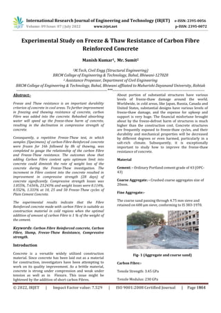 International Research Journal of Engineering and Technology (IRJET) e-ISSN: 2395-0056
Volume: 09 Issue: 07 | July 2022 www.irjet.net p-ISSN: 2395-0072
Experimental Study on Freeze & Thaw Resistance of Carbon Fibre
Reinforced Concrete
Manish Kumar1, Mr. Sumit2
1M.Tech, Civil Engg (Structural Engineering)
BRCM College of Engineering & Technology, Bahal, Bhiwani-127028
2 Assistance Propessor, Department of Civil Engineering
BRCM College of Engineering & Technology, Bahal, Bhiwani affliated to Maharishi Dayanand University, Rohtak
----------------------------------------------------------------------***-----------------------------------------------------------------------
Abstract:-
Freeze and Thaw resistance is an important durability
criterion of concrete in cool areas. To further improvement
in freezing and thawing resistance of concrete, carbon
Fibre was added into the concrete. Rehashed absorbing
water will speed up the freeze-thaw harm of concrete,
resulting in the declination in compressive strength of
concrete.
Consequently, a repetitive Freeze-Thaw test, in which
samples (Specimens) of carbon-Fibre-Reinforced concrete
were frozen for 16h followed by 8h of thawing, was
completed to gauge the relationship of the carbon Fibre
and Freeze-Thaw resistance. The outcomes show that
adding Carbon Fibre content upto optimum limit into
concrete could diminish the rate of weight loss of the
concrete during the Freeze-Thaw investigation. The
increment in Fibre content into the concrete resulted in
improvement in compressive strength (28 days) of
concrete significantly. Compressive strength losses was
1.055%, 7.656%, 23.243% and weight losses were 0.114%,
0.552%, 1.333% at 10, 25 and 50 Freeze-Thaw cycles of
Plain Cement Concrete.
The experimental results indicate that the Fibre
Reinforced concrete made with carbon Fibre is suitable as
construction material in cold regions when the optimal
addition of amount of carbon Fibre is 1 % of the weight of
the cement.
Keywords: Carbon Fibre Reinforced concrete, Carbon
Fibre, Slump, Freeze-Thaw Resistance, Compressive
strength.
Introduction
Concrete is a versatile widely utilized construction
material. Since concrete has been laid out as a material
for construction, investigators have been attempting to
work on its quality improvement. As a brittle material,
concrete is strong under compression and weak under
tension as well as in Flexure. This issue might be
lightened by the addition of short carbon Fibres.
About portion of substantial structures have various
levels of freeze-thaw damage around the world.
Worldwide, in cold areas, like Japan, Russia, Canada and
United States, substantial designs have various levels of
freeze-thaw damage, and the expense for upkeep and
support is very huge. The financial misfortune brought
about by the freeze-defrost harm of structures is much
higher than the construction cost. Concrete structures
are frequently exposed to freeze-thaw cycles, and their
durability and mechanical properties will be decreased
by different degrees or even harmed, particularly in a
salt-rich climate. Subsequently, it is exceptionally
important to study how to improve the freeze-thaw
resistance of concrete.
Material
Cement: - Ordinary Portland cement grade of 43 (OPC-
43)
Coarse Aggregate: - Crushed coarse aggregates size of
20mm.
Fine Aggregate:-
The coarse sand passing through 4.75 mm sieve and
retained on 600 µm sieve, conforming to IS 383-1970.
Fig- 1 (Aggregate and coarse sand)
Carbon Fibre:-
Tensile Strength: 3.45 GPa
Tensile Modulus: 230 GPa
© 2022, IRJET | Impact Factor value: 7.529 | ISO 9001:2008 Certified Journal | Page 1864
 