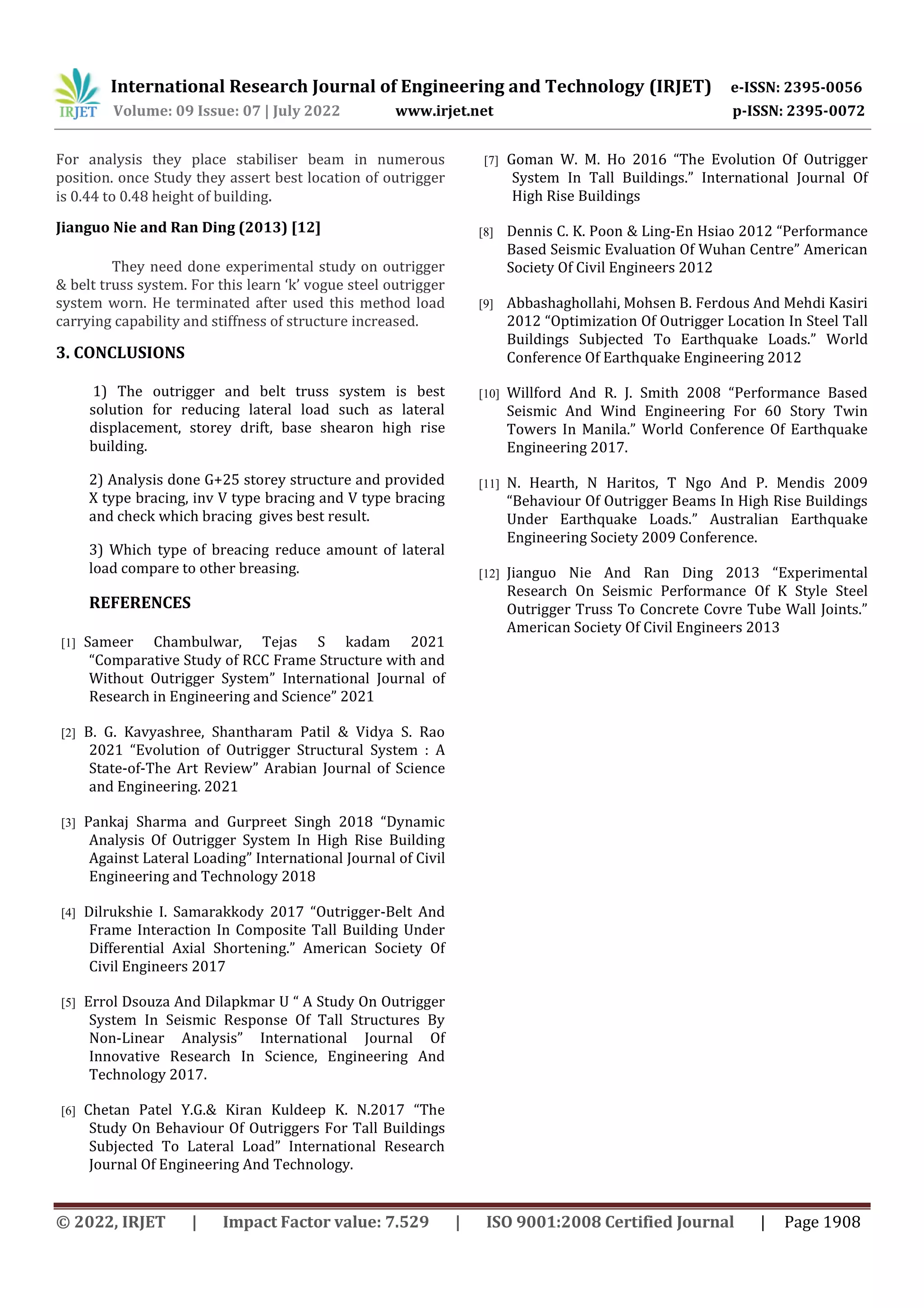 International Research Journal of Engineering and Technology (IRJET) e-ISSN: 2395-0056
Volume: 09 Issue: 07 | July 2022 www.irjet.net p-ISSN: 2395-0072
© 2022, IRJET | Impact Factor value: 7.529 | ISO 9001:2008 Certified Journal | Page 1908
For analysis they place stabiliser beam in numerous
position. once Study they assert best location of outrigger
is 0.44 to 0.48 height of building.
Jianguo Nie and Ran Ding (2013) [12]
They need done experimental study on outrigger
& belt truss system. For this learn ‘k’ vogue steel outrigger
system worn. He terminated after used this method load
carrying capability and stiffness of structure increased.
3. CONCLUSIONS
1) The outrigger and belt truss system is best
solution for reducing lateral load such as lateral
displacement, storey drift, base shearon high rise
building.
2) Analysis done G+25 storey structure and provided
X type bracing, inv V type bracing and V type bracing
and check which bracing gives best result.
3) Which type of breacing reduce amount of lateral
load compare to other breasing.
REFERENCES
[1] Sameer Chambulwar, Tejas S kadam 2021
“Comparative Study of RCC Frame Structure with and
Without Outrigger System” International Journal of
Research in Engineering and Science” 2021
[2] B. G. Kavyashree, Shantharam Patil & Vidya S. Rao
2021 “Evolution of Outrigger Structural System : A
State-of-The Art Review” Arabian Journal of Science
and Engineering. 2021
[3] Pankaj Sharma and Gurpreet Singh 2018 “Dynamic
Analysis Of Outrigger System In High Rise Building
Against Lateral Loading” International Journal of Civil
Engineering and Technology 2018
[4] Dilrukshie I. Samarakkody 2017 “Outrigger-Belt And
Frame Interaction In Composite Tall Building Under
Differential Axial Shortening.” American Society Of
Civil Engineers 2017
[5] Errol Dsouza And Dilapkmar U “ A Study On Outrigger
System In Seismic Response Of Tall Structures By
Non-Linear Analysis” International Journal Of
Innovative Research In Science, Engineering And
Technology 2017.
[6] Chetan Patel Y.G.& Kiran Kuldeep K. N.2017 “The
Study On Behaviour Of Outriggers For Tall Buildings
Subjected To Lateral Load” International Research
Journal Of Engineering And Technology.
[7] Goman W. M. Ho 2016 “The Evolution Of Outrigger
System In Tall Buildings.” International Journal Of
High Rise Buildings
[8] Dennis C. K. Poon & Ling-En Hsiao 2012 “Performance
Based Seismic Evaluation Of Wuhan Centre” American
Society Of Civil Engineers 2012
[9] Abbashaghollahi, Mohsen B. Ferdous And Mehdi Kasiri
2012 “Optimization Of Outrigger Location In Steel Tall
Buildings Subjected To Earthquake Loads.” World
Conference Of Earthquake Engineering 2012
[10] Willford And R. J. Smith 2008 “Performance Based
Seismic And Wind Engineering For 60 Story Twin
Towers In Manila.” World Conference Of Earthquake
Engineering 2017.
[11] N. Hearth, N Haritos, T Ngo And P. Mendis 2009
“Behaviour Of Outrigger Beams In High Rise Buildings
Under Earthquake Loads.” Australian Earthquake
Engineering Society 2009 Conference.
[12] Jianguo Nie And Ran Ding 2013 “Experimental
Research On Seismic Performance Of K Style Steel
Outrigger Truss To Concrete Covre Tube Wall Joints.”
American Society Of Civil Engineers 2013
 