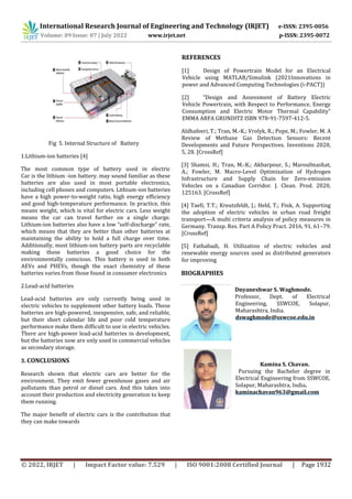 International Research Journal of Engineering and Technology (IRJET) e-ISSN: 2395-0056
Volume: 09 Issue: 07 | July 2022 www.irjet.net p-ISSN: 2395-0072
© 2022, IRJET | Impact Factor value: 7.529 | ISO 9001:2008 Certified Journal | Page 1932
Fig 5. Internal Structure of Battery
1.Lithium-ion batteries [4]
The most common type of battery used in electric
Car is the lithium -ion battery. may sound familiar as these
batteries are also used in most portable electronics,
including cell phones and computers. Lithium-ion batteries
have a high power-to-weight ratio, high energy efficiency
and good high-temperature performance. In practice, this
means weight, which is vital for electric cars. Less weight
means the car can travel further on a single charge.
Lithium-ion batteries also have a low “self-discharge” rate,
which means that they are better than other batteries at
maintaining the ability to hold a full charge over time.
Additionally, most lithium-ion battery parts are recyclable
making these batteries a good choice for the
environmentally conscious. This battery is used in both
AEVs and PHEVs, though the exact chemistry of these
batteries varies from those found in consumer electronics
2.Lead-acid batteries
Lead-acid batteries are only currently being used in
electric vehicles to supplement other battery loads. These
batteries are high-powered, inexpensive, safe, and reliable,
but their short calendar life and poor cold temperature
performance make them difficult to use in electric vehicles.
There are high-power lead-acid batteries in development,
but the batteries now are only used in commercial vehicles
as secondary storage.
3. CONCLUSIONS
Research shown that electric cars are better for the
environment. They emit fewer greenhouse gases and air
pollutants than petrol or diesel cars. And this takes into
account their production and electricity generation to keep
them running.
The major benefit of electric cars is the contribution that
they can make towards
REFERENCES
[1] Design of Powertrain Model for an Electrical
Vehicle using MATLAB/Simulink (2021Innovations in
power and Advanced Computing Technologies (i-PACT))
[2] “Design and Assessment of Battery Electric
Vehicle Powertrain, with Respect to Performance, Energy
Consumption and Electric Motor Thermal Capability”
EMMA ARFA GRUNDITZ ISBN 978-91-7597-412-5.
Aldhafeeri, T.; Tran, M.-K.; Vrolyk, R.; Pope, M.; Fowler, M. A
Review of Methane Gas Detection Sensors: Recent
Developments and Future Perspectives. Inventions 2020,
5, 28. [CrossRef]
[3] Shamsi, H.; Tran, M.-K.; Akbarpour, S.; Maroufmashat,
A.; Fowler, M. Macro-Level Optimization of Hydrogen
Infrastructure and Supply Chain for Zero-emission
Vehicles on a Canadian Corridor. J. Clean. Prod. 2020,
125163. [CrossRef]
[4] Taefi, T.T.; Kreutzfeldt, J.; Held, T.; Fink, A. Supporting
the adoption of electric vehicles in urban road freight
transport—A multi criteria analysis of policy measures in
Germany. Transp. Res. Part A Policy Pract. 2016, 91, 61–79.
[CrossRef]
[5] Fathabadi, H. Utilization of electric vehicles and
renewable energy sources used as distributed generators
for improving
BIOGRAPHIES
Dnyaneshwar S. Waghmode.
Professor, Dept. of Electrical
Engineering, SSWCOE, Solapur,
Maharashtra, India.
dswaghmode@sswcoe.edu.in
Kamina S. Chavan.
Pursuing the Bachelor degree in
Electrical Engineering from SSWCOE,
Solapur, Maharashtra, India.
kaminachavan963@gmail.com
 