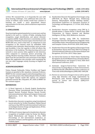 International Research Journal of Engineering and Technology (IRJET) e-ISSN: 2395-0056
Volume: 09 Issue: 07 | July 2022 www.irjet.net p-ISSN: 2395-0072
© 2022, IRJET | Impact Factor value: 7.529 | ISO 9001:2008 Certified Journal | Page 1944
written. We reasoned that, as is frequently the case with
deep learning challenges, even additional data (over the
course of millions more words) would have assisted in
teaching our model a more generalized feature
representation for the issue, which would have improved its
performance.
3. CONCLUSIONS
Deep learning has gained popularity in recent years and has
started to be used in a variety of fields, including facial
recognition, target identification, and optical character
recognition (OCR). Target detection is consistently used by
researchers. Networks of various types, from the Faster and
RCNN OCR area, used to find texts. in comparison to text
recognition in the classical sense by embedded. With
consistent noise immunity, deep learning is more accurate
and durability. It has the capacity to fend off effects like
alterations in the backdrop. The deep learning end-to-end
network is more precise when applied to text detection,
when compared to customary picture processing and
cutting. Machine learning enables character classification.
Apart from the text detection and conversion it into digital
format this application also provides with translating the
text into other languages mainly focusing on English and
Hindi.
ACKNOWLEDGEMENT
Vishnu Deepak Patibandla, Vishnu Vardhan and Yogesh
Gautam are grateful to Mrs. Jayashree, Assistant Professor,
BNMIT for her constant support and technical guidanceover
the course this project. Also,VishnuDeepak,VishnuVardhan
and Yogesh Gautam would like express our immense
gratitude towards Mrs. Chayadevi, M L HOD at BNMIT for
her constant support.
REFERENCES
[1] A Novel Approach to Classify English Handwritten
Character Using Convolutional Neural Networks by
Rupesh Sharma, Prashant Sharma, Naresh Purohit,
International Journal ofAdvancedComputerScienceand
Applications, 21-23 Mar. 2021, West Yorkshire,
Malayasia.
[2] Handwritten character recognition using Convolutional
neural networks by Verdha Chaudhary, Mahak Bansal
and Guarav Raj, IEEE Seventh International Conference
on Intelligent Systems Design and Applications, 09 Dec.
2020, Rio de Janeiro, Brazil.
[3] CNN Based CommonApproachtohandwrittencharacter
recognition of multiple scripts by Durjoy Sen Maitra,
Ujjwal Bhattacharya and Swapan K. Paru, IEEE
Proceedings of 2nd International Conference on
Document Analysis and Recognition, 20-22 Oct. 2020,
Tsukuba, Japan.
[4] Handwritten Character Recognition from Images using
CNN-ECOC by Mayur Bhargab Bora, Dinthisrang
Daimary, Khwairakpam Amitab, Debdatta Kandar.,
International Conference on Innovative Practices in
Technology and Management, 17-19 Feb. 2020, Noida,
India.
[5] Handwritten character recognition using CNN by S.
Anandh kishan, J. Clinton David, P. Sharon Femi, IEEE
Transactions on Pattern Analysis and Machine
Intelligence, 05 May. 2020, Melbourne, Australia.
[6] Transfer learning using CNN for handwritten
Devanagari Character Recognition by Nagender Aneja
and Sandhya Aneja.,International Journal ofEngineering
and Computer Science, 06-09 Feb. 2020, Delhi, India.
[7] HandwrittenCharacterRecognitionofDevanagariScript
by Breijeshwar Dessai Amit Patel, IEEE Proceedings of
2nd International ConferenceonDocumentAnalysisand
Recognition, 20-22 Oct. 2019, Tokyo, Japan.
[8] An End-to-End System for Hindi Online Handwriting
Recognition, bySoumik Bhattacharya,DurjoySenMaitra,
Ujjwal Bhattacharya and Swapan K. Parui, IEEE third
International Conference, 2016.
[9] Automatic image-to-Text-to-Voice Conversion for
Interactively Locating Objects in Home Environments,
by Nikolas Bourbk, 20th IEEE Interactive conference on
Tools with ArtificialIntelligence,2008,1082-3409/08.
[10] Review on conversion of image to text as well as speech
using edge detection and image segmentation by
Mrunmayee patil, Ramesh kagalkar, international
journal of science and research (IJSR),2319-
7064,2012,3.358.
 