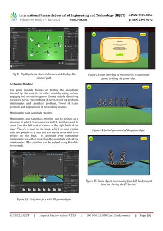 International Research Journal of Engineering and Technology (IRJET) e-ISSN: 2395-0056
Volume: 09 Issue: 07 | July 2022 www.irjet.net p-ISSN: 2395-0072
© 2022, IRJET | Impact Factor value: 7.529 | ISO 9001:2008 Certified Journal | Page 206
Fig 11: Highlights the shortest distance and displays the
shortest path.
5.4 Games Module
The game module focuses on testing the knowledge
learned by the user in the other modules using various
engaging and interactive games. Games include identifying
hardware parts, reassembling of parts, water jug problem,
missionaries and cannibals’ problem, Tower of Hanoi
problem, and applications of networking devices.
Missionaries And Cannibals Problem
Missionaries and Cannibals problem can be defined as a
situation in which 3 missionaries and 3 cannibals want to
cross from the left bank of a river to the right bank of the
river. There’s a boat on the bank, which at most carries
only two people at a time and can never cross with zero
people on the boat. If cannibals ever outnumber
missionaries on either bank, then the cannibals will eat the
missionaries. This problem can be solved using Breadth-
first search.
Figure 12: Unity interface with 3D game objects
Figure 13: User interface of missionaries’ vs cannibals’
game, briefing the game rules.
Figure 14: Initial placement of the game object
Figure 15: Game object boat moving from left land to right
land on clicking the GO button.
 