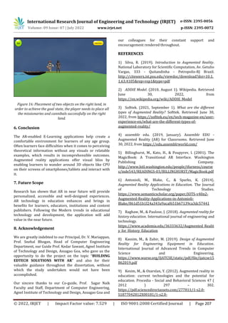 International Research Journal of Engineering and Technology (IRJET) e-ISSN: 2395-0056
Volume: 09 Issue: 07 | July 2022 www.irjet.net p-ISSN: 2395-0072
© 2022, IRJET | Impact Factor value: 7.529 | ISO 9001:2008 Certified Journal | Page 207
Figure 16: Placement of two objects on the right land, in
order to achieve the goal state, the player needs to place all
the missionaries and cannibals successfully on the right
land.
6. Conclusion
The AR-enabled E-Learning applications help create a
comfortable environment for learners of any age group.
Often learners face difficulties when it comes to perceiving
theoretical information without any visuals or relatable
examples, which results in incomprehensible outcomes.
Augmented reality applications offer visual bliss by
enabling learners to wander around 3D objects like CPU
on their screens of smartphones/tablets and interact with
it.
7. Future Scope
Research has shown that AR in near future will provide
personalized, accessible and well-designed experiences.
AR technology in education enhances and brings in
benefits for learners, educators, institutions and content
publishers. Following the Modern trends in educational
technology and development, the application will add
value in the near future.
8. Acknowledgement
We are greatly indebted to our Principal, Dr. V. Mariappan,
Prof. Snehal Bhogan, Head of Computer Engineering
Department, our Guide Prof. Kedar Sawant, Agnel Institute
of Technology and Design, Assagao Goa, who gave us the
opportunity to do the project on the topic “BUILDING
EDTECH SOLUTIONS WITH AR” and also for their
valuable guidance throughout the dissertation, without
which the study undertaken would not have been
accomplished.
Our sincere thanks to our Co-guide, Prof. Sagar Naik
Faculty and Staff, Department of Computer Engineering,
Agnel Institute of Technology and Design, Assagao Goa and
our colleagues for their constant support and
encouragement rendered throughout.
REFERENCES
1) Silva, R. (2019). Introduction to Augmented Reality.
National Laboratory for Scientific Computation, Av. Getulio
Vargas, 333 - Quitandinha - Petropolis-RJ Brazil.
http://citeseerx.ist.psu.edu/viewdoc/download?doi=10.1.
1.63.4105&rep=rep1&type=pdf
2) ADDIE Model. (2010, August 1). Wikipedia. Retrieved
June 30, 2022, from
https://en.wikipedia.org/wiki/ADDIE_Model
3) Softtek. (2021, September 1). What are the different
types of Augmented Reality? Softtek. Retrieved June 30,
2022, from https://softtek.eu/en/tech-magazine-en/user-
experience-en/what-are-the-different-types-of-
augmented-reality/
4) assemblr edu. (2019, January). Assemblr EDU -
Augmented Reality (AR) for Classrooms. Retrieved June
30, 2022, from https://edu.assemblrworld.com/
5) Billinghurst, M., Kato, H., & Poupyrev, I. (2001). The
MagicBook: A Transitional AR Interface. Washington
Publishing Company.
http://www.hitl.washington.edu/people/tfurness/course
s/inde543/READINGS-03/BILLINGHURST/MagicBook.pdf
6) Antonioli, M., Blake, C., & Sparks, K. (2014).
Augmented Reality Applications in Education. The Journal
of Technology Studies.
https://www.semanticscholar.org/paper/JOTS-v40n2-
Augmented-Reality-Applications-in-Antonioli-
Blake/861d51b1f24a343a9acaf651b67139ca3dc57441
7) Raghaw, M., & Paulose, J. (2018). Augmented reality for
history education. International journal of engineering and
technology.
https://www.academia.edu/36333632/Augmented_Realit
y_for_History_Education
8) Kassim, M., & Zubir, M. (2019). Design of Augmented
Reality for Engineering Equipment in Education.
International Journal of Advanced Trends in Computer
Science and Engineering.
https://www.warse.org/IJATCSE/static/pdf/file/ijatcse15
862019.pdf
9) Kesim, M., & Ozarslan, Y. (2012). Augmented reality in
education: current technologies and the potential for
education. Procedia - Social and Behavioral Sciences 47 (
2012 ) 297 – 302.
https://pdf.sciencedirectassets.com/277811/1-s2.0-
S1877042812X00181/1-s2.0-
 