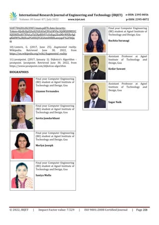 International Research Journal of Engineering and Technology (IRJET) e-ISSN: 2395-0056
Volume: 09 Issue: 07 | July 2022 www.irjet.net p-ISSN: 2395-0072
© 2022, IRJET | Impact Factor value: 7.529 | ISO 9001:2008 Certified Journal | Page 208
S1877042812023907/main.pdf?X-Amz-Security-
Token=IQoJb3JpZ2luX2VjEAUaCXVzLWVhc3QtMSJHMEUC
IQDSKfScdO7XVyLaTij5XpBDi97cUzEqa2EojMlvWKXe4gI
gKk8W%2BjlEzaPCtHEQYCESAmIHflJ8LassygzF%2FbQq
m
10) Lintern, G. (2017, June 25). Augmented reality.
Wikipedia. Retrieved June 30, 2022, from
https://en.wikipedia.org/wiki/Augmented_reality
11) javatpoint. (2017, January 1). Dijkstra's Algorithm -
javatpoint. Javatpoint. Retrieved June 30, 2022, from
https://www.javatpoint.com/dijkstras-algorithm
BIOGRAPHIES
Final year Computer Engineering
(BE) student at Agnel Institute of
Technology and Design, Goa
Lizanne Fernandes
Final year Computer Engineering
(BE) student at Agnel Institute of
Technology and Design, Goa
Savita Jamdarkhani
Final year Computer Engineering
(BE) student at Agnel Institute of
Technology and Design, Goa
Merlyn Joseph
Final year Computer Engineering
(BE) student at Agnel Institute of
Technology and Design, Goa
Saniya Mulla
Final year Computer Engineering
(BE) student at Agnel Institute of
Technology and Design, Goa
Ruchita Suranagi
Assistant Professor at Agnel
Institute of Technology and
Design, Goa
Kedar Sawant
Assistant Professor at Agnel
Institute of Technology and
Design, Goa
Sagar Naik
 