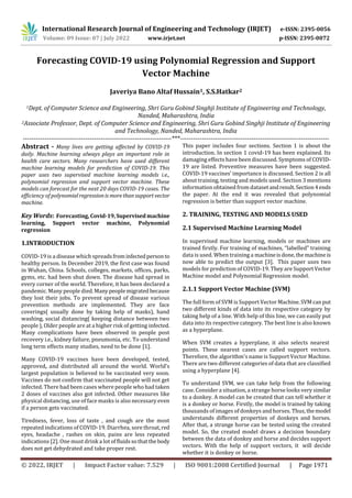 International Research Journal of Engineering and Technology (IRJET) e-ISSN: 2395-0056
Volume: 09 Issue: 07 | July 2022 www.irjet.net p-ISSN: 2395-0072
© 2022, IRJET | Impact Factor value: 7.529 | ISO 9001:2008 Certified Journal | Page 1971
Forecasting COVID-19 using Polynomial Regression and Support
Vector Machine
Javeriya Bano Altaf Hussain1, S.S.Hatkar2
1Dept. of Computer Science and Engineering, Shri Guru Gobind Singhji Institute of Engineering and Technology,
Nanded, Maharashtra, India
2Associate Professor, Dept. of Computer Science and Engineering, Shri Guru Gobind Singhji Institute of Engineering
and Technology, Nanded, Maharashtra, India
---------------------------------------------------------------------***---------------------------------------------------------------------
Abstract - Many lives are getting affected by COVID-19
daily. Machine learning always plays an important role in
health care sectors. Many researchers have used different
machine learning models for prediction of COVID-19. This
paper uses two supervised machine learning models i.e.,
polynomial regression and support vector machine. These
models can forecast for the next 20 days COVID-19 cases. The
efficiency of polynomialregressionis morethansupportvector
machine.
Key Words: Forecasting, Covid-19,Supervised machine
learning, Support vector machine, Polynomial
regression
1.INTRODUCTION
COVID-19 is a disease which spreadsfrominfectedpersonto
healthy person. In December 2019, the first case was found
in Wuhan, China. Schools, colleges, markets, offices, parks,
gyms, etc. had been shut down. The disease had spread in
every corner of the world. Therefore, it has been declared a
pandemic. Many people died. Manypeoplemigrated because
they lost their jobs. To prevent spread of disease various
prevention methods are implemented. They are face
coverings( usually done by taking help of masks), hand
washing, social distancing( keeping distance between two
people ), Older people are at a higher risk of getting infected.
Many complications have been observed in people post
recovery i.e., kidney failure, pneumonia, etc. To understand
long term effects many studies, need to be done [1].
Many COVID-19 vaccines have been developed, tested,
approved, and distributed all around the world. World’s
largest population is believed to be vaccinated very soon.
Vaccines do not confirm that vaccinated people will not get
infected. There had been cases where people who had taken
2 doses of vaccines also got infected. Other measures like
physical distancing, use of face masks is also necessary even
if a person gets vaccinated.
Tiredness, fever, loss of taste , and cough are the most
repeated indications of COVID-19. Diarrhea, sore throat,red
eyes, headache , rashes on skin, pains are less repeated
indications [2]. One must drink a lot offluidssothatthebody
does not get dehydrated and take proper rest.
This paper includes four sections. Section 1 is about the
introduction. In section 1 covid-19 has been explained. Its
damaging effects have been discussed. Symptoms of COVID-
19 are listed. Preventive measures have been suggested.
COVID-19 vaccines’ importance is discussed. Section 2 is all
about training, testing and models used. Section 3 mentions
information obtained from datasetandresult.Section4ends
the paper. At the end it was revealed that polynomial
regression is better than support vector machine.
2. TRAINING, TESTING AND MODELS USED
2.1 Supervised Machine Learning Model
In supervised machine learning, models or machines are
trained firstly. For training of machines, “labelled” training
data is used. When training a machineisdone,themachineis
now able to predict the output [3]. This paper uses two
models for prediction of COVID-19. They are SupportVector
Machine model and Polynomial Regression model.
2.1.1 Support Vector Machine (SVM)
The full form of SVM is Support Vector Machine.SVMcanput
two different kinds of data into its respective category by
taking help of a line. With help of this line, we can easily put
data into its respective category. The best line is also known
as a hyperplane.
When SVM creates a hyperplane, it also selects nearest
points. These nearest cases are called support vectors.
Therefore, the algorithm's name is Support Vector Machine.
There are two different categories of data that are classified
using a hyperplane [4].
To understand SVM, we can take help from the following
case. Consider a situation, a strange horse looks very similar
to a donkey. A model can be created that can tell whether it
is a donkey or horse. Firstly, the model is trained by taking
thousands of images of donkeys and horses. Thus,themodel
understands different properties of donkeys and horses.
After that, a strange horse can be tested using the created
model. So, the created model draws a decision boundary
between the data of donkey and horse and decides support
vectors. With the help of support vectors, it will decide
whether it is donkey or horse.
 