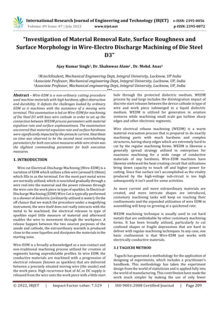 International Research Journal of Engineering and Technology (IRJET) e-ISSN: 2395-0056
Volume: 09 Issue: 07 | July 2022 www.irjet.net p-ISSN: 2395-0072
© 2022, IRJET | Impact Factor value: 7.529 | ISO 9001:2008 Certified Journal | Page 209
“Investigation of Material Removal Rate, Surface Roughness and
Surface Morphology in Wire-Electro Discharge Machining of Die Steel
D3”
Ajay Kumar Singh1, Dr. Shahnwaz Alam2 , Dr. Mohd. Anas3
1M.techStudent, Mechanical Engineering Dept, Integral University, Lucknow, UP India
2Associate Professor, Mechanical engineering Dept, Integral University, Lucknow, UP, India
3Associate Professor, Mechanical engineering Dept, Integral University, Lucknow, UP, India
---------------------------------------------------------------------***---------------------------------------------------------------------
Abstract - Wire-EDM is a non-ordinary cutting procedure
used machine materials with high hardness, affectobstruction
and durability. It defeats the challenges looked by ordinary
EDM as it machines with the assistance of a moving wire
terminal. This examination is led on Wire-EDM for machining
of Die Steel D3 with bass wire cathode in order to set up the
connection between WEDM process parameterswithmaterial
expulsion rate and surface unpleasantness. The examination
uncovered that material expulsion rate and surfaceharshness
were significantly impactedbythepinnaclecurrent. Heartbeat
on time was observed to be the second most overwhelming
parameters for both execution measures whilewirestrain was
the slightest commanding parameter for both execution
measures.
1. INTRODUCTION
Wire cut Electrical-Discharge Machining (Wire-EDM) is a
variation of EDM which utilizesa thinwire(around0.18mm)
which fills in as the terminal. For the most part metal wires
are normally utilized,whichisnourishedgraduallythrougha
wire reel into the material and the power releases through
the wire cuts the work piece in type of sparkles.InElectrical-
Discharge Machining (EDM) Wire Cut is typically performed
in a shower of dielectric (ordinarily utilized is water).Onthe
off chance that we watch the procedure under a magnifying
instrument, the wire itself does not really interacts with the
metal to be machined; the electrical releases in type of
sparkles expel little measure of material and afterward
enables the wire to movement through the workpiece. A
release happen between the two nearest purposes of the
anode and cathode, the extraordinary warmth is produced
close to the zone liquefies and dissipates the materialsinthe
starting zone.
Wire-EDM is a broadly acknowledged as a non-contact and
non-traditional machining process utilized for creation of
segments having unpredictable profiles. In wire EDM, the
conductive materials are machined with a progression of
electrical releases (known as sparkles) that are delivered
between a precisely situated moving wire (the anode) and
the work piece. High recurrence beat of AC or DC supply is
released from the wire onto the work piece with a little start
hole through the protected dielectric medium. WEDM
process by and large includes the disintegration impact of
discrete start releases between the device cathode intypeof
wire and work piece submerged in a liquid dielectric
medium. WEDM is utilized for generation in aviation
ventures while machining small scale gas turbine sharp
edges and other electronic segments.
Wire electrical release machining (WEDM) is a warm
material evacuation process that is prepared to do exactly
machining parts with much hardness and complex
structures, having sharp edges which are extremely hard to
cut by the regular machining forms. WEDM is likewise a
generally spread strategy utilized in enterprises for
exactness machining for a wide range of conductive
materials of any hardness. Wire-EDM machines have
likewise embraced the beat creating circuit that utilizations
bring down capacity to touch off and higher power for
cutting. Since fine surface isn't accomplished as the vitality
produced by the high-voltage sub-circuit is too high
subsequently it isn't used for some activities.
As more current and more extraordinary materials are
created, and more intricate shapes are introduced,
customary machining tasks will keep on reaching their
confinements and the expanded utilization of wire EDM in
assembling will keep on growing at a quickened rate.
WEDM machining technique is usually used to cut hard
metals that are unthinkable by other customary machining
forms. It has been broadly utilized, particularly to cut
confused shapes or fragile depressions that are hard to
deliver with regular machining techniques. In any case, one
basic confinement is that Wire-EDM just works with
electrically conductive materials.
3.1 TAGUCHI METHOD
Taguchi has generated a methodology for the application of
designing of experiments, which includes a practitioner’s
handbook. This methodology has taken the experiment
design from the world of statistician and is applied fully into
the world of manufacturing.Thiscontributionhavemadethe
work much simpler by making the use of only fewer
 