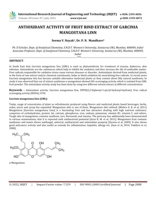 © 2022, IRJET | Impact Factor value: 7.529 | ISO 9001:2008 Certified Journal | Page 2008
ANTIOXIDANT ACTIVITY OF FRUIT RIND EXTRACT OF GARCINIA
MANGOSTANA LINN
Seema V. Nayak1, Dr. P. N. Mandhare2
Ph. D Scholar, Dept. of Analytical Chemistry, S.N.D.T. Women’s University, Santacruz (W), Mumbai, 400049, India1
Associate Professor, Dept. of Analytical Chemistry, S.N.D.T. Women’s University, Santacruz (W), Mumbai, 400049,
India2
----------------------------------------------------------------------------***--------------------------------------------------------------------------
ABSTRACT-
In South East Asia Garcinia mangostana linn (GML) is used as phytomedicine for treatment of trauma, diahorrea, skin
infection. Antioxidants are the substances which help to inhibit the oxidation and thus increase the life of oxidizable matter.
Free radicals responsible for oxidative stress cause various diseases or disorder. Antioxidants derived from medicinal plants;
in the form of raw extract and/or chemical constituents, helps to block oxidation by neutralizing free radicals. In recent years
Garcinia mangostana linn has become suitable alternative medicinal plants as they contain about fifty natural xanthones. In
study it was observed that out of sixteen xanthones γ-mangosteen showed HO.-scavenging activity which is isolated from GML
fruit powder. The antioxidant activity study has been done by using two different solvent extract at different concentration.
Keywords – Antioxidant activity, Garcinia mangostana linn, DPPH(2,2-Diphenyl-1-picryl-hydrazyl-hydrate), Free radical
scavenging activity (RSA%), IC50.
Garcinia mangostana linn (GML):
Today, usage of concentrates of plant as refreshments produced using flavors and medicinal plants based beverages, herbs,
sodas, juices and syrup has expanded. Mangosteen skin is one of them. Mangosteen skin utilized. [Mishra A. K. et al, 2011]
Mangosteen [Garcinia mangostana Linn] is a fascinating fruit and has attractive shading with high nutrient substance,
comprises of carbohydrates, protein, fat, calcium, phosphorus, iron, sodium, potassium, vitamin B1, vitamin C, and others.
Tough skin of mangosteen contains xanthone, tars, flavonoids and tannins. The pericarp has additionally been demonstrated
in various examinations, that it is reported with antibacterial potential [Arun K. M. et al, 2011]. Mangosteen fruit contains
xanthones and tannis shows antifungal, antiviral, antibacterial and antioxidant property [Zarena et al, 2009]. It also shows
good anticancer activity and also useful as remedy for inflammation, hepatitis, allergy etc. [Inas et al, 2014, Yukihiro et al,
2008].
α-Mangosteen
International Research Journal of Engineering and Technology (IRJET) e-ISSN: 2395-0056
Volume: 09 Issue: 07 | July 2022 www.irjet.net p-ISSN: 2395-0072
 