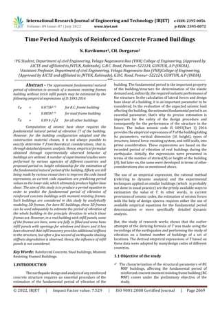 International Research Journal of Engineering and Technology (IRJET) e-ISSN: 2395-0056
Volume: 09 Issue: 07 | July 2022 www.irjet.net p-ISSN: 2395-0072
© 2022, IRJET | Impact Factor value: 7.529 | ISO 9001:2008 Certified Journal | Page 2069
Time Period Analysis of Reinforced Concrete Framed Buildings
N. Ravikumar1, CH. Durgarao2
1PG Student, Department of civil Engineering, Velaga Nageswara Rao (VNR) College of Engineering, (Approved by
AICTE and affiliated to JNTUK, Kakinada), G.B.C. Road, Ponnur–522124, GUNTUR, A.P-(INDIA).
2Assistant Professor, Department of civil Engineering, Velaga Nageswara Rao (VNR)College of Engineering,
(Approved by AICTE and affiliated to JNTUK, Kakinada), G.B.C. Road, Ponnur–522124, GUNTUR, A.P-(INDIA).
---------------------------------------------------------------------***---------------------------------------------------------------------
Abstract - The approximate fundamental natural
period of vibration in seconds of a moment resisting frames
building without brick infill panels may be estimated by the
following empirical expressions of IS 1893:2016
Ta = 0.075h0.75 for R.C. frame building
Ta
=
=
0.085h0.75
0.09 h /√d
for steel frame building
for all other buildings
Computation of seismic base shear requires the
fundamental natural period of vibration (T of the building.
However, for the building configuration adopted and the
construction material chosen, it is not always possible to
exactly determine T fromtheoretical considerations, that is,
through detailed dynamic analysis. Hence, empirical formulae
obtained through experimentally observed behavior of
buildings are utilized. A number of experimental studies were
performed by various agencies of different countries and
proposed period vs. height relationship for the estimation of
the fundamental natural period of the building. Effortsarestill
being made by various researchers to improve the code based
expressions, as current code equations are predicting period
values on the lowerside, which ultimatelyproduce higherbase
shear. The aim of this study is to produce a period equation in
order to predict the fundamental period of vibration of
reinforced concrete buildings with moment resisting frames.
Such buildings are considered in this study by analytically
modeling 3D frames. For bare RC buildings, these 3D frames
can be used adequately to estimate the period of vibration of
the whole building in the principle direction in which these
frames act. However, in a real building with infill panels, some
of the frames are bare, some are fully in filled and some have
infill panels with openings for windows and doors and it has
been observed that infill masonry provides additional stiffness
to the structure, but after a few second of earthquake shaking
stiffness degradation is observed. Hence, the influence of infill
panels is not considered.
Key Words: Reinforced Concrete, Steel buildings, Moment
Resisting Framed Buildings.
1.INTRODUCTION
The earthquakedesignandanalysisofanyreinforced
concrete structure requires an essential procedure of the
estimation of the fundamental period of vibration of the
building. The fundamental period is the important property
of the building/structure for determination of the elastic
demand and, indirectly,therequiredinelasticperformanceof
the structure. In the calculation of lateral forces and design
base shear of a building, it is an important parameter to be
considered. In the evaluation of the expected seismic load
affecting the building, theestimatedfundamentalperiodisan
essential parameter, that’s why its precise estimation is
important for the safety of the design procedure and
consequently for the performance of the structure in the
future. The Indian seismic code IS 1893(Part 1) 2016
provides the empirical expressions of Tofthebuildingtaking
its parameters; vertical dimension (H; height), types of
structure, lateral force-resisting system, and infill walls, into
prime consideration. These expressions are based on the
recorded period of vibration of real buildings during the
earthquake. Initially, the expressions were presented in
terms of the number of stories(N) or height of the building
(H), but later on, the same were developed in terms of other
considerations also as mentioned above.
The use of an empirical expression, the rational method
(referring to dynamic analysis) and the experimental
techniques applied on similar buildings (which is probably
not done in usual practice) are the primly available ways to
estimation the value of T. In other words, in current
provisions of seismic codes, the estimation of seismic forces
with the help of design spectra requires either the use of
available empirical equations for the fundamental period
determination or more specifically detailed dynamic
analysis.
But, the study of research works shows that the earlier
attempts of the deriving formula of T was made using the
recordings of the earthquakes and performing the study of
vibration on a limited number of buildings of a set of
locations. The derived empirical expressions of T based on
these data were adopted by manydesign codes of different
countries.
1.1 Objective of the study
 The characterization of the structural parameters of RC
MRF buildings, affecting the fundamental period of
reinforcedconcretemomentresistingframebuilding(RC
MRF) comes under the preliminary objective of the
study.
 