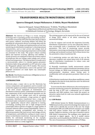 International Research Journal of Engineering and Technology (IRJET) e-ISSN: 2395-0056
Volume: 09 Issue: 06 | July 2022 www.irjet.net p-ISSN: 2395-0072
© 2022, IRJET | Impact Factor value: 7.529 | ISO 9001:2008 Certified Journal | Page 2148
TRANSFORMER HEALTH MONITORING SYSTEM
Apoorva Chinagudi, Sampat Mallannavar, D Akhila, Mayuri Manikshetti
1Apoorva Chinagudi, 2Sampat Mallannavar, ³D Akhila, ⁴Prof.Mayuri Manikshetti
Department of Electrical and Electronics Engineering,
S.G.Ballekundri Institute of Technology, Belagavi, Karnataka
---------------------------------------------------------------------***---------------------------------------------------------------------
Abstract: The Internet of Things is a recent, intriguing
technology that is expanding quickly and enabling machine-
to-machine connectivity (IOT),that describes physical objects
with sensors, software, processing abilities and allows the
possibility for autonomous devices to exchange data with the
help of internet., The design and implementation of real-time
monitoring of a distribution transformer'scriticaloperational
characteristics, such as load current and voltage level of
transformer oil and encompassing temperature and humidity
are presented in this study. This project reduces working
efforts and improves accuracy, efficiency and stability. a
variety of sensors are employed to detect the primary aspects
of transformer like over voltage, under voltage, over current,
oil level and temperature. This detected data is transferred to
a microcontroller, where it is checked against parameter
limitations before being uploaded to an IOT web server using
the Thingspeak software and a Wi-Fi module. This ensures
that the accurate information is sent to the operator and
insightful conclusions are made before any catastrophic
failure occurs.
Key Words: Distribution transformer, GSM(global serviceof
mobile), Internet of Things.
1.INTRODUCTION
Electricity plays a major role in our life. Electricity has
various components and equipment used to transfer and
control the supply in accordance with demand.Transformer
is the most crucial equipment of transmission and
distribution of electric power.Adistributiontransformerisa
key components of the overall network operation are the
power supply for low voltage users and its operating
circumstances and constitutes a large portion of capital
investment. Distribution transformer have a long life if
performed under evaluated circumstances. However, their
life is significantly reduced when subjected to heating,
overloading, resulting from low or high voltage/current
catastrophic failure and loss of supply to a huge number of
Customer behavior affects system dependability. There is a
transformer anomaly accomplished with variation in
different parameters like load current, load voltage,oil level,
oil temperature, and ineffective cooling are major cause of
failure in distribution transformer. At present the usage of
SCADA, for web-based monitoring of, for example,
Supervisory Control and Data Acquisition of distribution
transformer which is a costly suggestion.
The existing system can be improved by the use of internet
of things (IOT) which is all about connecting the
unconnected things.
1) Site for support and records the important Currently,
distribution transformers can be seen physically where a
man occasionally visits a transformer and monitors the
parameters. This kind of monitoring cannot provide
information concerning overheating of transformer oil and
windings and incidental overload. Each of these factors has
the potential to reduce transformer life.
2) A monitoring system can only keep an eye on the
operation condition and cannot keep track of all relevant
data of distribution transformers to reduce costs and
stability of the equipment.
3) Normally transformer health measurement system
generally discovers a solitarytransformerparametersuchas
current, voltage, etc. While some techniques could identify
multi-parameter situations where testing pace is
insufficiently swift and operation parameter times are too
long.
4) Distribution transformers threephase equilibrium cannot
be judged as the data for lucky detection won't be delivered
to the operator in time.
To overcome the above deficiencies, this work proposesa
real-time monitoring system for distribution transformers
with the help of IOT and a widespread use of mobile
networks and GSM modems, have made this project an
attractive option both for wide area network applications
and voice media.
1.1 GSM Module
GSM (Global System for Mobile Communications) is a
TDMA based wireless network technology that makes use of
a SIM card to identify the account of the user. By simply
switching the SIM card, GSM network customers can rapidly
shift their phone number from one GSM cellphone to
another. Digital air interface is the type of interface used in
GSM. Before transmission. The analogue voice signals are
converted to digital signals. Up to 8 mobile station
subscribers can be handled by the GSM RF carrier at a time.
The rate of transmission of GSM network is 270 Kbps.
 