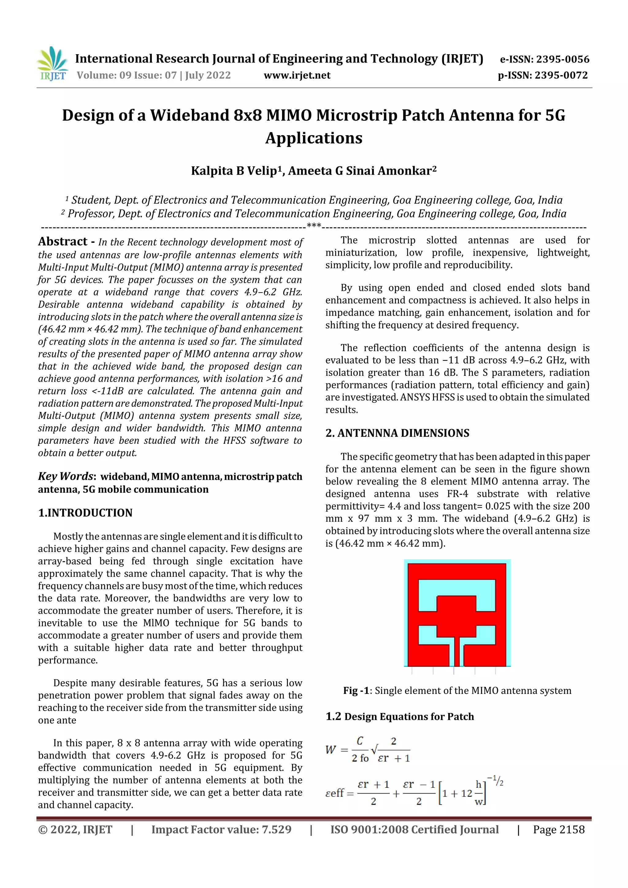 International Research Journal of Engineering and Technology (IRJET) e-ISSN: 2395-0056
Volume: 09 Issue: 07 | July 2022 www.irjet.net p-ISSN: 2395-0072
© 2022, IRJET | Impact Factor value: 7.529 | ISO 9001:2008 Certified Journal | Page 2158
Design of a Wideband 8x8 MIMO Microstrip Patch Antenna for 5G
Applications
Kalpita B Velip1, Ameeta G Sinai Amonkar2
1 Student, Dept. of Electronics and Telecommunication Engineering, Goa Engineering college, Goa, India
2 Professor, Dept. of Electronics and Telecommunication Engineering, Goa Engineering college, Goa, India
---------------------------------------------------------------------***---------------------------------------------------------------------
Abstract - In the Recent technology development most of
the used antennas are low-profile antennas elements with
Multi-Input Multi-Output (MIMO) antenna array is presented
for 5G devices. The paper focusses on the system that can
operate at a wideband range that covers 4.9–6.2 GHz.
Desirable antenna wideband capability is obtained by
introducing slots in the patch where theoverallantennasizeis
(46.42 mm × 46.42 mm). The technique of band enhancement
of creating slots in the antenna is used so far. The simulated
results of the presented paper of MIMO antenna array show
that in the achieved wide band, the proposed design can
achieve good antenna performances, with isolation >16 and
return loss <-11dB are calculated. The antenna gain and
radiation patternaredemonstrated. TheproposedMulti-Input
Multi-Output (MIMO) antenna system presents small size,
simple design and wider bandwidth. This MIMO antenna
parameters have been studied with the HFSS software to
obtain a better output.
Key Words: wideband,MIMOantenna,microstrippatch
antenna, 5G mobile communication
1.INTRODUCTION
Mostly the antennas are singleelementanditisdifficultto
achieve higher gains and channel capacity. Few designs are
array-based being fed through single excitation have
approximately the same channel capacity. That is why the
frequency channelsare busymost of the time, whichreduces
the data rate. Moreover, the bandwidths are very low to
accommodate the greater number of users. Therefore, it is
inevitable to use the MlMO technique for 5G bands to
accommodate a greater number of users and provide them
with a suitable higher data rate and better throughput
performance.
Despite many desirable features, 5G has a serious low
penetration power problem that signal fades away on the
reaching to the receiver side from the transmitter side using
one ante
In this paper, 8 x 8 antenna array with wide operating
bandwidth that covers 4.9-6.2 GHz is proposed for 5G
effective communication needed in 5G equipment. By
multiplying the number of antenna elements at both the
receiver and transmitter side, we can get a better data rate
and channel capacity.
The microstrip slotted antennas are used for
miniaturization, low profile, inexpensive, lightweight,
simplicity, low profile and reproducibility.
By using open ended and closed ended slots band
enhancement and compactness is achieved. It also helps in
impedance matching, gain enhancement, isolation and for
shifting the frequency at desired frequency.
The reflection coefficients of the antenna design is
evaluated to be less than −11 dB across 4.9–6.2 GHz, with
isolation greater than 16 dB. The S parameters, radiation
performances (radiation pattern, total efficiency and gain)
are investigated. ANSYS HFSS is used to obtain the simulated
results.
2. ANTENNNA DIMENSIONS
The specific geometry that has been adaptedinthispaper
for the antenna element can be seen in the figure shown
below revealing the 8 element MIMO antenna array. The
designed antenna uses FR-4 substrate with relative
permittivity= 4.4 and loss tangent= 0.025 with the size 200
mm x 97 mm x 3 mm. The wideband (4.9–6.2 GHz) is
obtained by introducing slots where the overall antenna size
is (46.42 mm × 46.42 mm).
Fig -1: Single element of the MIMO antenna system
1.2 Design Equations for Patch
 