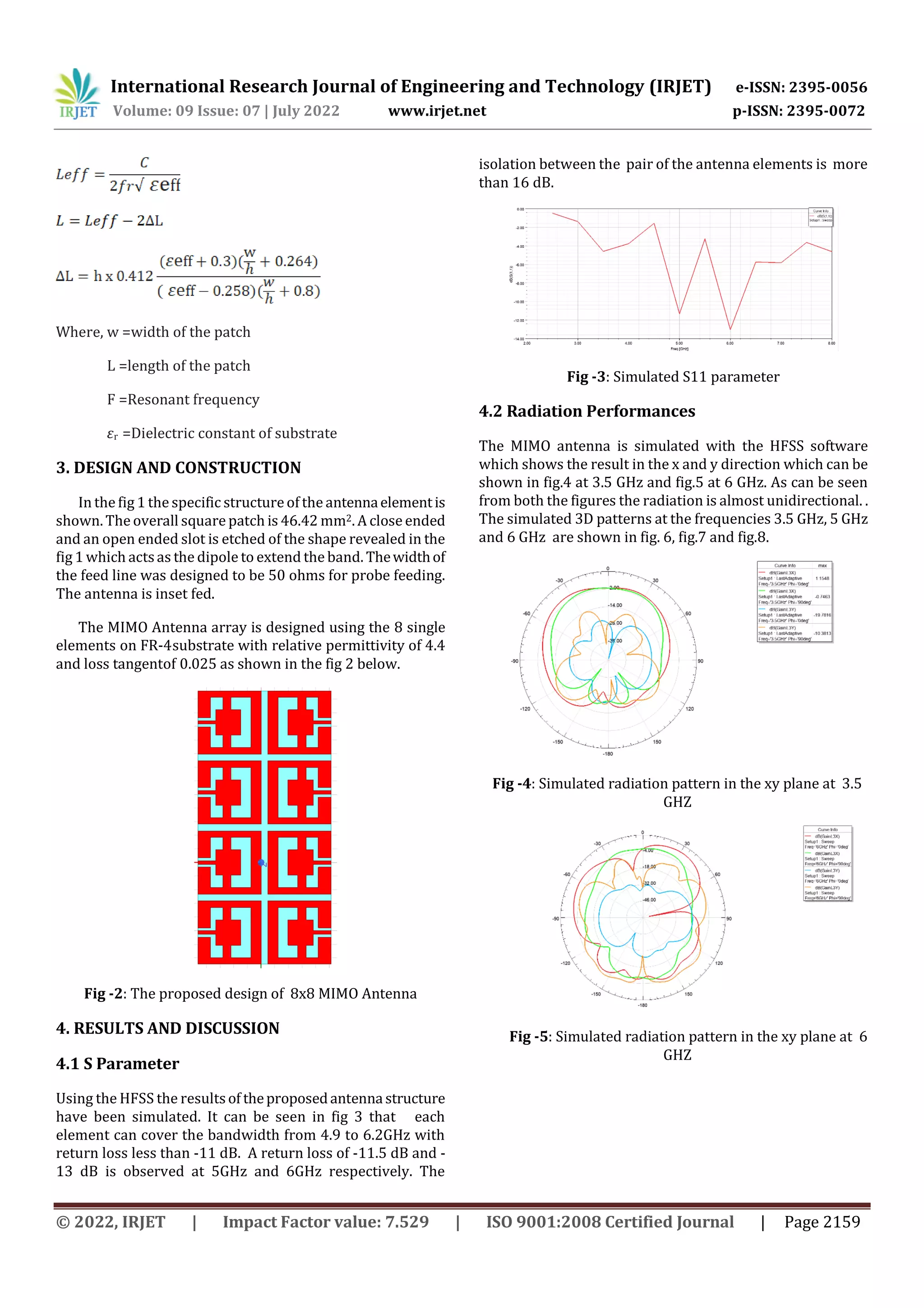 International Research Journal of Engineering and Technology (IRJET) e-ISSN: 2395-0056
Volume: 09 Issue: 07 | July 2022 www.irjet.net p-ISSN: 2395-0072
© 2022, IRJET | Impact Factor value: 7.529 | ISO 9001:2008 Certified Journal | Page 2159
Where, w =width of the patch
L =length of the patch
F =Resonant frequency
εr =Dielectric constant of substrate
3. DESIGN AND CONSTRUCTION
In the fig 1 the specific structureof the antennaelementis
shown. The overall square patch is 46.42 mm2. A close ended
and an open ended slot is etched of the shape revealed in the
fig 1 which actsas the dipole to extend the band. Thewidthof
the feed line was designed to be 50 ohms for probe feeding.
The antenna is inset fed.
The MIMO Antenna array is designed using the 8 single
elements on FR-4substrate with relative permittivity of 4.4
and loss tangentof 0.025 as shown in the fig 2 below.
Fig -2: The proposed design of 8x8 MIMO Antenna
4. RESULTS AND DISCUSSION
4.1 S Parameter
Using the HFSS the resultsof theproposedantenna structure
have been simulated. It can be seen in fig 3 that each
element can cover the bandwidth from 4.9 to 6.2GHz with
return loss less than -11 dB. A return loss of -11.5 dB and -
13 dB is observed at 5GHz and 6GHz respectively. The
isolation between the pair of the antenna elements is more
than 16 dB.
Fig -3: Simulated S11 parameter
4.2 Radiation Performances
The MIMO antenna is simulated with the HFSS software
which shows the result in the x and y direction which can be
shown in fig.4 at 3.5 GHz and fig.5 at 6 GHz. As can be seen
from both the figures the radiation is almost unidirectional. .
The simulated 3D patterns at the frequencies 3.5 GHz, 5 GHz
and 6 GHz are shown in fig. 6, fig.7 and fig.8.
Fig -4: Simulated radiation pattern in the xy plane at 3.5
GHZ
Fig -5: Simulated radiation pattern in the xy plane at 6
GHZ
 