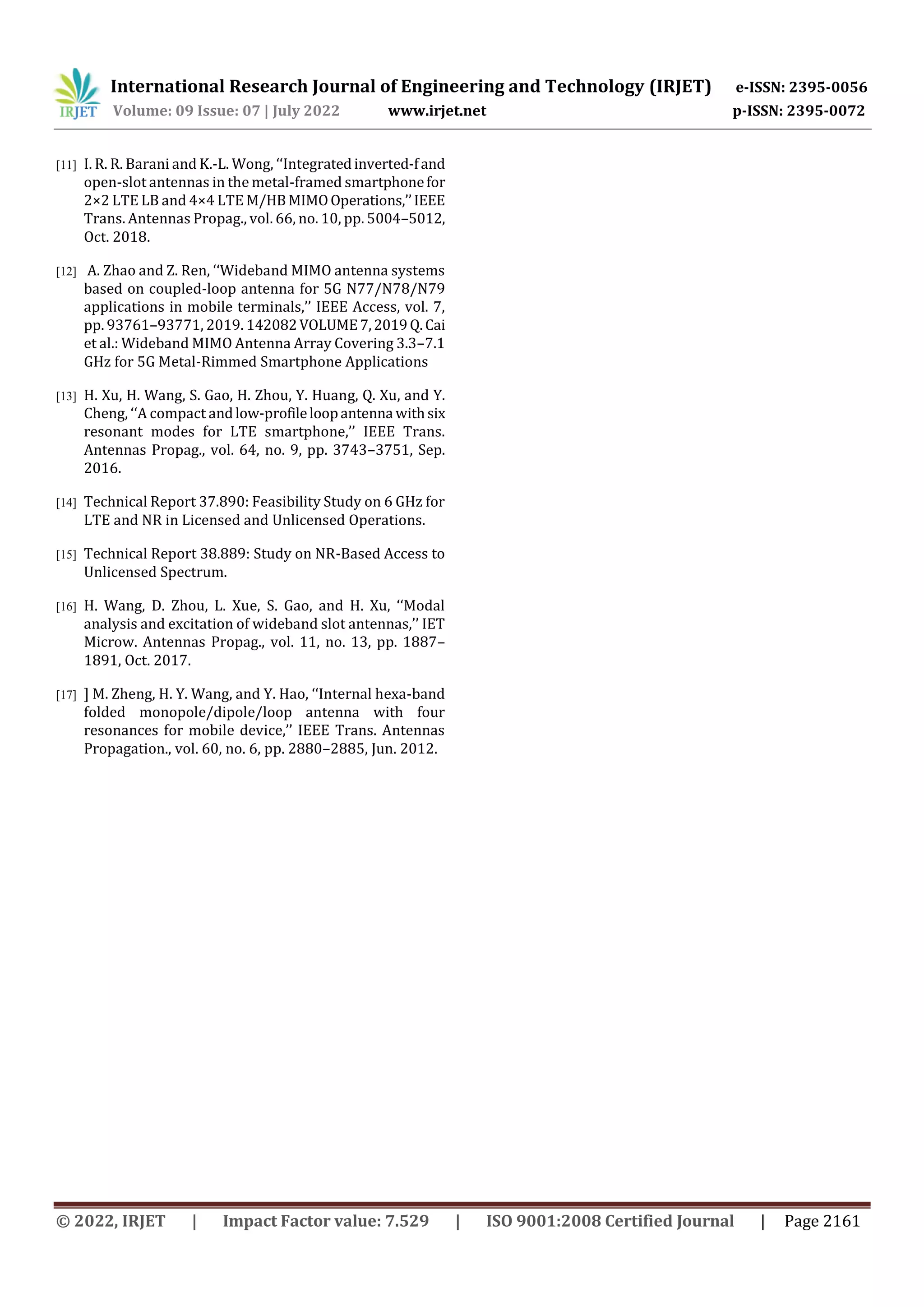 International Research Journal of Engineering and Technology (IRJET) e-ISSN: 2395-0056
Volume: 09 Issue: 07 | July 2022 www.irjet.net p-ISSN: 2395-0072
© 2022, IRJET | Impact Factor value: 7.529 | ISO 9001:2008 Certified Journal | Page 2161
[11] I. R. R. Barani and K.-L. Wong, ‘‘Integratedinverted-fand
open-slot antennas in the metal-framed smartphonefor
2×2 LTE LB and 4×4 LTE M/HBMIMOOperations,’’IEEE
Trans. Antennas Propag., vol. 66, no. 10, pp. 5004–5012,
Oct. 2018.
[12] A. Zhao and Z. Ren, ‘‘Wideband MIMO antenna systems
based on coupled-loop antenna for 5G N77/N78/N79
applications in mobile terminals,’’ IEEE Access, vol. 7,
pp. 93761–93771, 2019. 142082VOLUME7,2019Q.Cai
et al.: Wideband MIMO Antenna Array Covering 3.3–7.1
GHz for 5G Metal-Rimmed Smartphone Applications
[13] H. Xu, H. Wang, S. Gao, H. Zhou, Y. Huang, Q. Xu, and Y.
Cheng, ‘‘A compact andlow-profileloopantenna withsix
resonant modes for LTE smartphone,’’ IEEE Trans.
Antennas Propag., vol. 64, no. 9, pp. 3743–3751, Sep.
2016.
[14] Technical Report 37.890: Feasibility Study on 6 GHz for
LTE and NR in Licensed and Unlicensed Operations.
[15] Technical Report 38.889: Study on NR-Based Access to
Unlicensed Spectrum.
[16] H. Wang, D. Zhou, L. Xue, S. Gao, and H. Xu, ‘‘Modal
analysis and excitation of wideband slot antennas,’’ IET
Microw. Antennas Propag., vol. 11, no. 13, pp. 1887–
1891, Oct. 2017.
[17] ] M. Zheng, H. Y. Wang, and Y. Hao, ‘‘Internal hexa-band
folded monopole/dipole/loop antenna with four
resonances for mobile device,’’ IEEE Trans. Antennas
Propagation., vol. 60, no. 6, pp. 2880–2885, Jun. 2012.
 