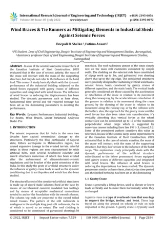 International Research Journal of Engineering and Technology (IRJET) e-ISSN: 2395-0056
Volume: 09 Issue: 07 | July 2022 www.irjet.net p-ISSN: 2395-0072
© 2022, IRJET | Impact Factor value: 7.529 | ISO 9001:2008 Certified Journal | Page 2184
Wind Braces & Tie Runners as Mittigating Elements in Industrial Sheds
Against Seismic Forces
Deepali B. Shelke 1,Fatima Ansari2
1PG Student ,Dept of Civil Engineering ,Deogiri Institute of Engineering and Management Studies, Aurangabad,
2Assistance professor Dept of civil Engineering,Deogiri Institute of Engineering and Management Studies,
Aurangabad,
---------------------------------------------------------------------***---------------------------------------------------------------------
Abstract - In case of the seismic load some researchers of
the Canadian Institute of Steel Construction, 2005
evaluated that in the case of seismic activity, the mass of
the crane will interact with the mass of the supporting
structure, but they do not refer to the influence of the hoist
load. This research study basically deals with the dynamic
performance of the industrial building subjected to the
stated forces equipped with gantry cranes of different
capacities and integrated with wind braces. The influence
of wind braces in reducing the displacements has been
studied. The dynamic parameters such as base shear,
fundamental time period and the required tonnage has
been set as the dominating parameters in deciding the
performance.
Key Words: Dynamic Performance, Industrial building ,
Tie Beams, Wind Braces, Linear Structural Analysiss
Stadd- Pro
1. INTRODUCTION
The seismic sequences that hit India in the once two
decades have caused tremendous damage to the
structures. Particularly the Bhuj earthquake of Gujarat
state, Killare earthquake in Maharashtra region, has
caused expansive damage to the erected terrain. colorful
strips in these regions are now characterized by wide
artificial belts, with several Reinforced concrete and
sword structures numerous of which has been erected
after the enforcement of ultramodernanti-seismic
regulations and the bracket of the point seismicity of the
India. In this study the geste of artificial structures under
the influence of gantry crane loads as well as the dynamic
conditioning due to earthquakes and winds has also been
studied.
The structural layout of the considered artificial structures
is made up of sword stake columns fixed at the base by
means of corroborated concrete insulated box footings
and by means of acceptable mechanical connections
needed to anchor the foundation with the sword columns.
The column top ends are projected to the sword rolled
raised trusses. The pattern of the stilt rudiments is
analogous to the multiple king post stilt rudiments, the tie
of which is raised to an extent. The roof cladding is
considered to be constituted of galvanised sheeting0.50
mm thick. The roof rudiments utmost of the times simply
rest on the main stilt rudiments connected by simple
outfit. The cladding on the external side faces constituted
of slipup work up to 3m, and galvanised iron sheeting
above that up to the top edge. The considered structures
were generally designed for sustaining vertical wind loads,
seismic forces, loads convinced by gantry cranes of
different capacities, and the static loads. The vertical loads
generally considered are those caused by the acceleration
or retardation of the crane in relation to its movement
along the runway ray, by the acceleration or retardation of
the grouser in relation to its movement along the crane
ground, by the skewing of the crane in relation to its
movement along the runway ray, or by the collision with
the buffers. also, the approach for the gantry crane and the
swell forces has also been taken into consideration. It's
veritably absorbing that vertical forces at the wheel
contact face can be considered up to 10 of the maximum
perpendicular wheel cargo which is suggested by
numerous canons including Euro law 1991- 3, clause2.5.2.
Some of the prominent authors considers this value as
reference. In case of the seismic cargo some experimenters
of the Canadian Institute of Steel Construction, 2005
estimated that in the case of seismic exertion, the mass of
the crane will interact with the mass of the supporting
structure, but they don't relate to the influence of the hoist
cargo. This exploration study principally deals with the
dynamic performance of the artificial structure
subordinated to the below pronounced forces equipped
with gantry cranes of different capacities and integrated
with wind braces. The influence of wind braces in
reducing the deportations has been studied. The dynamic
parameters similar as base shear, abecedarian time period
and the needed heftiness has been set as the dominating
1.1 Gantry Crane
Crane is generally a lifting device, used to elevate or lower
loads vertically and to move them horizontally while they
are hanged
A gantry crane is a type of overhead crane that uses legs
to support the bridge, trolley, and hoist. These legs
travel on along the ground on wheels or ride on rails
implanted in the ground. A gantry crane is typically used
 