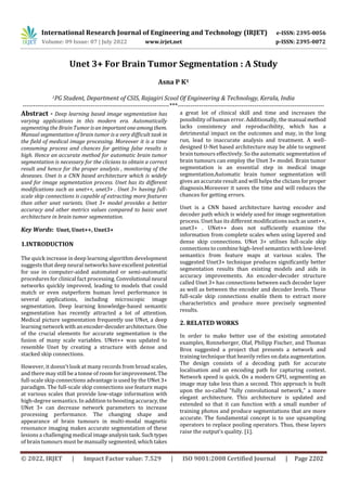 International Research Journal of Engineering and Technology (IRJET) e-ISSN: 2395-0056
Volume: 09 Issue: 07 | July 2022 www.irjet.net p-ISSN: 2395-0072
© 2022, IRJET | Impact Factor value: 7.529 | ISO 9001:2008 Certified Journal | Page 2202
Unet 3+ For Brain Tumor Segmentation : A Study
Asna P K1
1PG Student, Department of CSIS, Rajagiri Scool Of Engineering & Technology, Kerala, India
---------------------------------------------------------------------***---------------------------------------------------------------------
Abstract - Deep learning based image segmentation has
varying applications in this modern era. Automatically
segmenting the Brain Tumor isanimportantoneamongthem.
Manual segmentation of brain tumor is a very difficult task in
the field of medical image processing. Moreover it is a time
consuming process and chances for getting false results is
high. Hence an accurate method for automatic brain tumor
segmentation is necessary for the clicians to obtain a correct
result and hence for the proper analysis , monitoring of the
deseases. Unet is a CNN based architecture which is widely
used for image segmentation process. Unet has its different
modifications such as unet++, unet3+ . Unet 3+ having full-
scale skip connections is capable of extracting more features
than other unet varients. Unet 3+ model provides a better
accuracy and other metrics values compared to basic unet
architecture in brain tumor segmentation.
Key Words: Unet, Unet++, Unet3+
1.INTRODUCTION
The quick increase in deep learning algorithm development
suggests that deep neural networks have excellent potential
for use in computer-aided automated or semi-automatic
procedures for clinical fact processing. Convolutional neural
networks quickly improved, leading to models that could
match or even outperform human level performance in
several applications, including microscopic image
segmentation. Deep learning knowledge-based semantic
segmentation has recently attracted a lot of attention.
Medical picture segmentation frequently use UNet, a deep
learning network withanencoder-decoderarchitecture. One
of the crucial elements for accurate segmentation is the
fusion of many scale variables. UNet++ was updated to
resemble Unet by creating a structure with dense and
stacked skip connections.
However, it doesn't look at many records from broad scales,
and there may still be a tonne of room for improvement.The
full-scale skip connections advantage is used by the UNet 3+
paradigm. The full-scale skip connections use feature maps
at various scales that provide low-stage information with
high-degree semantics. In addition to boosting accuracy,the
UNet 3+ can decrease network parameters to increase
processing performance. The changing shape and
appearance of brain tumours in multi-modal magnetic
resonance imaging makes accurate segmentation of these
lesions a challenging medical imageanalysistask. Suchtypes
of brain tumours must be manually segmented, which takes
a great lot of clinical skill and time and increases the
possibility of human error. Additionally, the manual method
lacks consistency and reproducibility, which has a
detrimental impact on the outcomes and may, in the long
run, lead to inaccurate analysis and treatment. A well-
designed U-Net based architecture may be able to segment
brain tumours effectively. So the automatic segmentation of
brain tumours can employ the Unet 3+ model. Brain tumor
segmentation is an essential step in medical image
segmentation.Automatic brain tumor segmentation will
gives an accurate result and will helps the cliciansforproper
diagnosis.Moreover it saves the time and will reduces the
chances for getting errors.
Unet is a CNN based architecture having encoder and
decoder path which is widely used for image segmentation
process. Unet has its different modifications such as unet++,
unet3+ . UNet++ does not sufficiently examine the
information from complete scales when using layered and
dense skip connections. UNet 3+ utilises full-scale skip
connections to combine high-level semantics with low-level
semantics from feature maps at various scales. The
suggested Unet3+ technique produces significantly better
segmentation results than existing models and aids in
accuracy improvements. An encoder-decoder structure
called Unet 3+ has connections between each decoder layer
as well as between the encoder and decoder levels. These
full-scale skip connections enable them to extract more
characteristics and produce more precisely segmented
results.
2. RELATED WORKS
In order to make better use of the existing annotated
examples, Ronneberger, Olaf, Philipp Fischer, and Thomas
Brox suggested a project that presents a network and
training technique that heavily relies on data augmentation.
The design consists of a decoding path for accurate
localisation and an encoding path for capturing context.
Network speed is quick. On a modern GPU, segmenting an
image may take less than a second. This approach is built
upon the so-called "fully convolutional network," a more
elegant architecture. This architecture is updated and
extended so that it can function with a small number of
training photos and produce segmentations that are more
accurate. The fundamental concept is to use upsampling
operators to replace pooling operators. Thus, these layers
raise the output's quality. [1].
 
