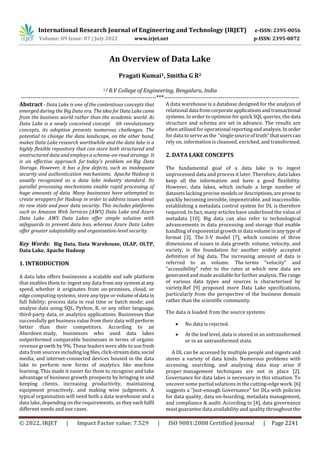 International Research Journal of Engineering and Technology (IRJET) e-ISSN: 2395-0056
Volume: 09 Issue: 07 | July 2022 www.irjet.net p-ISSN: 2395-0072
© 2022, IRJET | Impact Factor value: 7.529 | ISO 9001:2008 Certified Journal | Page 2241
An Overview of Data Lake
Pragati Kumai1, Smitha G R2
1,2 R.V College of Engineering, Bengaluru, India
---------------------------------------------------------------------***---------------------------------------------------------------------
Abstract - Data Lake is one of the contentious concepts that
emerged during the Big Data era. The ideaforDataLakecame
from the business world rather than the academic world. As
Data Lake is a newly conceived concept with revolutionary
concepts, its adoption presents numerous challenges. The
potential to change the data landscape, on the other hand,
makes Data Lake research worthwhile and the data lake is a
highly flexible repository that can store both structured and
unstructured data and employs a schema-on-read strategy. It
is an effective approach for today's problem on Big Data
Storage. However, it has a few defects, such as inadequate
security andiauthenticationimechanisms. Apache Hadoop is
usually recognized as a data lake industry standard. Its
parallel processing mechanisms enable rapid processing of
huge amounts of data. Many businesses have attempted to
create wrappers for Hadoop in order to address issues about
its raw state and poor data security. This includes platforms
such as Amazon Web Services (AWS) Data Lake and Azure
Data Lake. AWS Data Lakes offer simple solution with
safeguards to prevent data loss, whereas Azure Data Lakes
offer greater adaptability and organisation-level security.
Key Words: Big Data, Data Warehouse, OLAP, OLTP,
Data Lake, Apache Hadoop
1. INTRODUCTION
A data lake offers businesses a scalable and safe platform
that enables them to: ingest any data from any systematany
speed,iwhether it originates from on-premises, cloud, or
edge computing systems; store any type or volumeofdata in
full fidelity; process data in real time or batch mode; and
analyse data using SQL, Python, R, or any other language,
third-party data, or analytics applications. Businesses that
successfully get business value from their data will perform
better than their competitors. According to an
Aberdeenistudy, businesses who used data lakes
outperformed comparable businesses in terms of organic
revenue growth by 9%. These leaders were able to use fresh
data from sources includinglogfiles,click-streamdata,social
media, and internet-connected devices housed in the data
lake to perform new forms of analytics like machine
learning. This made it easier for them to recognise and take
advantage of business growth prospects by bringing in and
keeping clients, increasing productivity, maintaining
equipment proactively, and making wise judgments. A
typical organisation will need both a data warehouse and a
data lake, depending on the requirements,ias they eachfulfil
different needs and use cases.
A data warehouse is a database designed for the analysis of
relational data fromcorporateapplicationsandtransactional
systems. In order to optimise for quick SQL queries, the data
structure and schema are set in advance. The results are
often utilised for operational reportingandanalysis.Inorder
for data to serve as thei"single sourceoftruth"thatuserscan
rely on, information is cleansed, enriched, and transformed.
2. DATA LAKE CONCEPTS
The fundamental goal of a data lake is to ingest
unprocessed data and process it later. Therefore, data lakes
keep all the information and have a good flexibility.
However, data lakes, which include a large number of
datasets lacking precise models or descriptions,areprone to
quickly becoming invisible, impenetrable, and inaccessible.
establishing a metadata controlisystem for DL is therefore
required. In fact, many articles have underlined the value of
metadata [10]. Big data can also refer to technological
advancements in data processing and storage that enable
handling of exponential growth in data volumeinanytypeof
format [3]. Thei3-V model [7], which consists of three
dimensions of issues in data growth: volume, velocity, and
variety, is the foundation for another widely accepted
definition of big data. The increasing amount of data is
referred to as volume. Theiterms "velocity" and
"accessibility" refer to the rates at which new data are
generated and made available forfurtheranalysis.Therange
of various data types and sources is characterised by
variety.Ref [9] proposed more Data Lake specifications,
particularly from the perspective of the business domain
rather than the scientific community.
The data is loadedifrom the source systems
 No data is rejected.
 At the leaf level, data is stored in an untransformed
or in an untransformed state.
A DL can be accessed by multiple people and ingests and
stores a variety of data kinds. Numerous problems with
accessing, searching, and analysing data may arise if
properimanagement techniques are not in place [2].
Governance for data lakes is necessary in this situation. To
uncover some partial solutions in the cutting-edge work. [6]
suggests a "Just-enough Governance" for DLs with policies
for data quality, data on-boarding, metadata management,
andicompliance & audit. According to [4], data governance
must guarantee data availability and quality throughout the
 