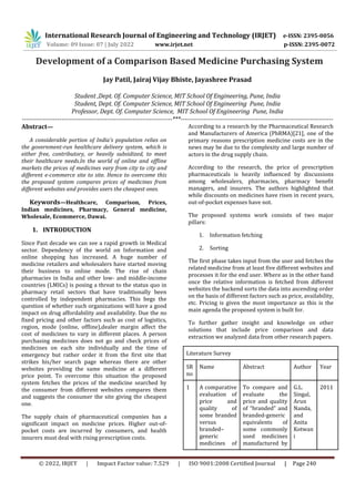 © 2022, IRJET | Impact Factor value: 7.529 | ISO 9001:2008 Certified Journal | Page 240
Development of a Comparison Based Medicine Purchasing System
Jay Patil, Jairaj Vijay Bhiste, Jayashree Prasad
Student ,Dept. Of. Computer Science, MIT School Of Engineering, Pune, India
Student, Dept. Of. Computer Science, MIT School Of Engineering Pune, India
Professor, Dept. Of. Computer Science, MIT School Of Engineering Pune, India
------------------------------------------------------------------------***-------------------------------------------------------------------------
Abstract—
A considerable portion of India's population relies on
the government-run healthcare delivery system, which is
either free, contributory, or heavily subsidized, to meet
their healthcare needs.In the world of online and offline
markets the prices of medicines vary from city to city and
different e-commerce site to site. Hence to overcome this
the proposed system compares prices of medicines from
different websites and provides users the cheapest ones.
Keywords—Healthcare, Comparison, Prices,
Indian medicines, Pharmacy, General medicine,
Wholesale, Ecommerce, Dawai.
1. INTRODUCTION
Since Past decade we can see a rapid growth in Medical
sector. Dependency of the world on Information and
online shopping has increased. A huge number of
medicine retailers and wholesalers have started moving
their business to online mode. The rise of chain
pharmacies in India and other low- and middle-income
countries (LMICs) is posing a threat to the status quo in
pharmacy retail sectors that have traditionally been
controlled by independent pharmacies. This begs the
question of whether such organizations will have a good
impact on drug affordability and availability. Due the no
fixed pricing and other factors such as cost of logistics,
region, mode (online, offline),dealer margin affect the
cost of medicines to vary in different places. A person
purchasing medicines does not go and check prices of
medicines on each site individually and the time of
emergency but rather order it from the first site that
strikes his/her search page whereas there are other
websites providing the same medicine at a different
price point. To overcome this situation the proposed
system fetches the prices of the medicine searched by
the consumer from different websites compares them
and suggests the consumer the site giving the cheapest
one.
The supply chain of pharmaceutical companies has a
significant impact on medicine prices. Higher out-of-
pocket costs are incurred by consumers, and health
insurers must deal with rising prescription costs.
According to a research by the Pharmaceutical Research
and Manufacturers of America (PhRMA)[21], one of the
primary reasons prescription medicine costs are in the
news may be due to the complexity and large number of
actors in the drug supply chain.
According to the research, the price of prescription
pharmaceuticals is heavily influenced by discussions
among wholesalers, pharmacies, pharmacy benefit
managers, and insurers. The authors highlighted that
while discounts on medicines have risen in recent years,
out-of-pocket expenses have not.
The proposed systems work consists of two major
pillars:
1. Information fetching
2. Sorting
The first phase takes input from the user and fetches the
related medicine from at least five different websites and
processes it for the end user. Where as in the other hand
once the relative information is fetched from different
websites the backend sorts the data into ascending order
on the basis of different factors such as price, availability,
etc. Pricing is given the most importance as this is the
main agenda the proposed system is built for.
To further gather insight and knowledge on other
solutions that include price comparison and data
extraction we analyzed data from other research papers.
Literature Survey
SR
no
Name Abstract Author Year
1 A comparative
evaluation of
price and
quality of
some branded
versus
branded–
generic
medicines of
To compare and
evaluate the
price and quality
of “branded” and
branded-generic
equivalents of
some commonly
used medicines
manufactured by
G.L.
Singal,
Arun
Nanda,
and
Anita
Kotwan
i
2011
International Research Journal of Engineering and Technology (IRJET) e-ISSN: 2395-0056
Volume: 09 Issue: 07 | July 2022 www.irjet.net p-ISSN: 2395-0072
 