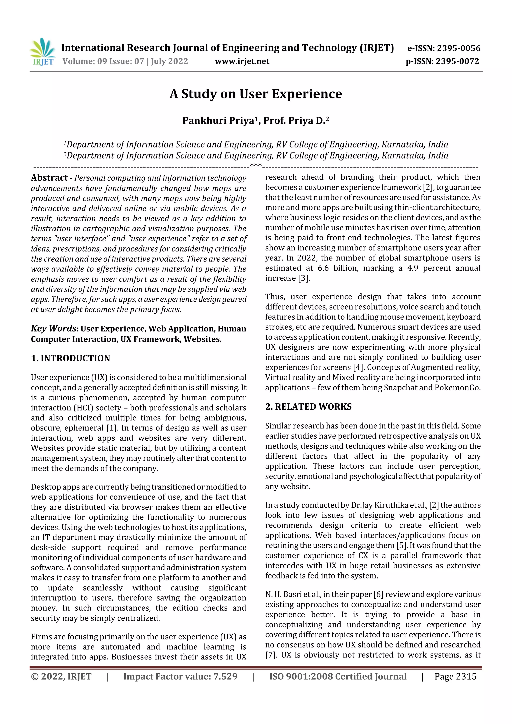 International Research Journal of Engineering and Technology (IRJET) e-ISSN: 2395-0056
Volume: 09 Issue: 07 | July 2022 www.irjet.net p-ISSN: 2395-0072
© 2022, IRJET | Impact Factor value: 7.529 | ISO 9001:2008 Certified Journal | Page 2315
A Study on User Experience
Pankhuri Priya1, Prof. Priya D.2
1Department of Information Science and Engineering, RV College of Engineering, Karnataka, India
2Department of Information Science and Engineering, RV College of Engineering, Karnataka, India
---------------------------------------------------------------------***---------------------------------------------------------------------
Abstract - Personal computing and information technology
advancements have fundamentally changed how maps are
produced and consumed, with many maps now being highly
interactive and delivered online or via mobile devices. As a
result, interaction needs to be viewed as a key addition to
illustration in cartographic and visualization purposes. The
terms "user interface" and "user experience" refer to a set of
ideas, prescriptions, and procedures for considering critically
the creation and use of interactive products. There areseveral
ways available to effectively convey material to people. The
emphasis moves to user comfort as a result of the flexibility
and diversity of the information that may be supplied via web
apps. Therefore, for such apps, auserexperience designgeared
at user delight becomes the primary focus.
Key Words: User Experience, Web Application, Human
Computer Interaction, UX Framework, Websites.
1. INTRODUCTION
User experience (UX) is considered to bea multidimensional
concept, and a generally accepteddefinitionisstill missing.It
is a curious phenomenon, accepted by human computer
interaction (HCI) society – both professionals and scholars
and also criticized multiple times for being ambiguous,
obscure, ephemeral [1]. In terms of design as well as user
interaction, web apps and websites are very different.
Websites provide static material, but by utilizing a content
management system,theymayroutinelyalterthatcontentto
meet the demands of the company.
Desktop apps are currently beingtransitionedormodifiedto
web applications for convenience of use, and the fact that
they are distributed via browser makes them an effective
alternative for optimizing the functionality to numerous
devices. Using the web technologies to host its applications,
an IT department may drastically minimize the amount of
desk-side support required and remove performance
monitoring of individual components of user hardware and
software. A consolidated supportandadministrationsystem
makes it easy to transfer from one platform to another and
to update seamlessly without causing significant
interruption to users, therefore saving the organization
money. In such circumstances, the edition checks and
security may be simply centralized.
Firms are focusing primarily on the user experience (UX) as
more items are automated and machine learning is
integrated into apps. Businesses invest their assets in UX
research ahead of branding their product, which then
becomes a customer experienceframework [2],toguarantee
that the least number of resourcesareusedforassistance. As
more and more apps are built using thin-client architecture,
where business logic resides on the client devices,andasthe
number of mobile use minutes has risen over time,attention
is being paid to front end technologies. The latest figures
show an increasing number of smartphone users year after
year. In 2022, the number of global smartphone users is
estimated at 6.6 billion, marking a 4.9 percent annual
increase [3].
Thus, user experience design that takes into account
different devices, screen resolutions, voice search andtouch
features in addition to handling mousemovement,keyboard
strokes, etc are required. Numerous smart devices are used
to access application content,makingitresponsive.Recently,
UX designers are now experimenting with more physical
interactions and are not simply confined to building user
experiences for screens [4]. Concepts of Augmented reality,
Virtual reality and Mixed reality are being incorporated into
applications – few of them being Snapchat and PokemonGo.
2. RELATED WORKS
Similar research has been done in the past in this field. Some
earlier studies have performed retrospective analysis on UX
methods, designs and techniques while also working on the
different factors that affect in the popularity of any
application. These factors can include user perception,
security,emotionalandpsychologicalaffectthatpopularityof
any website.
In a study conducted by Dr.Jay Kiruthikaetal.,[2]theauthors
look into few issues of designing web applications and
recommends design criteria to create efficient web
applications. Web based interfaces/applications focus on
retaining the users and engage them [5].Itwasfoundthatthe
customer experience of CX is a parallel framework that
intercedes with UX in huge retail businesses as extensive
feedback is fed into the system.
N. H. Basri et al., in their paper [6] reviewandexplorevarious
existing approaches to conceptualize and understand user
experience better. It is trying to provide a base in
conceptualizing and understanding user experience by
covering different topics related to user experience. There is
no consensus on how UX should be defined and researched
[7]. UX is obviously not restricted to work systems, as it
 