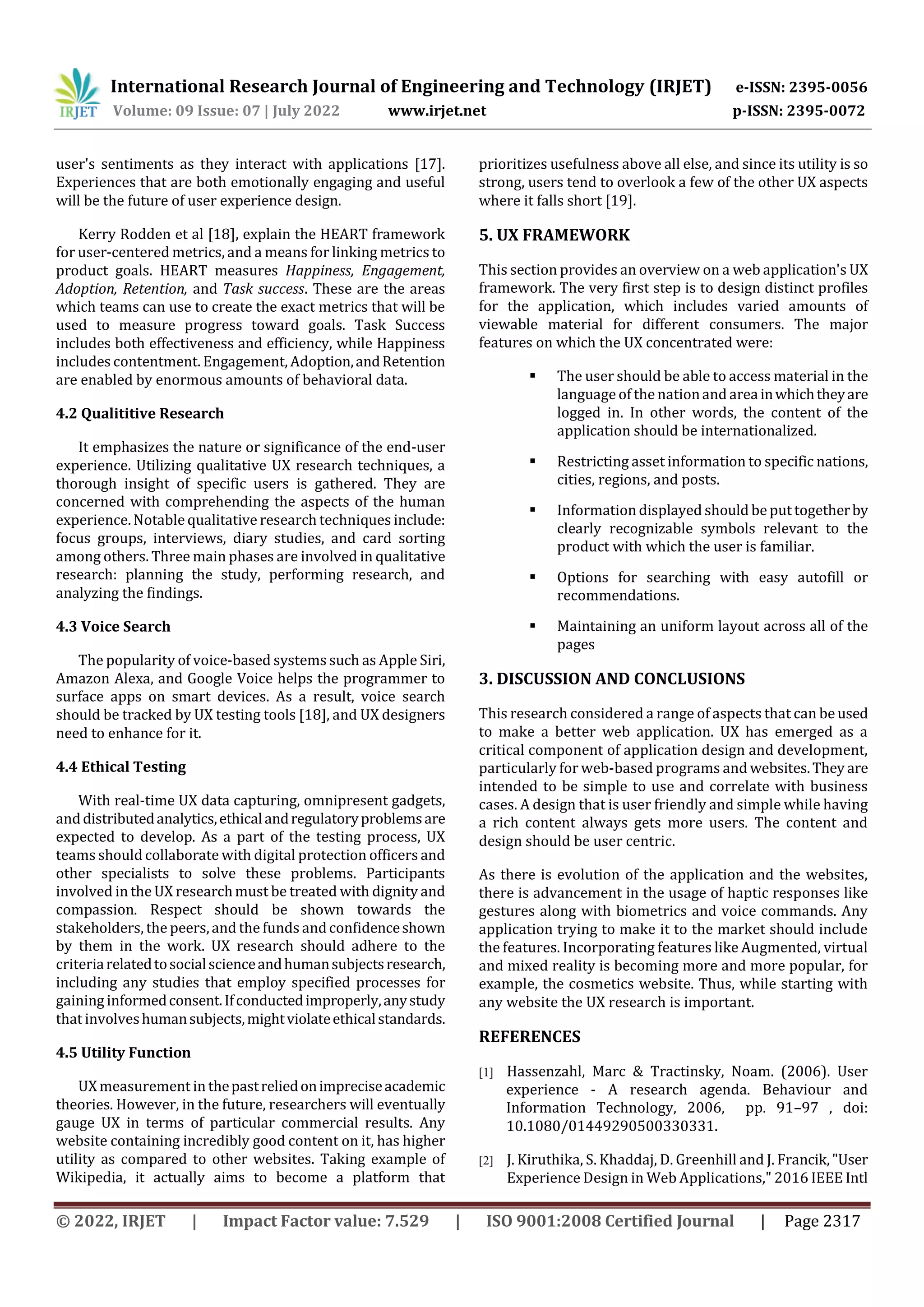 International Research Journal of Engineering and Technology (IRJET) e-ISSN: 2395-0056
Volume: 09 Issue: 07 | July 2022 www.irjet.net p-ISSN: 2395-0072
© 2022, IRJET | Impact Factor value: 7.529 | ISO 9001:2008 Certified Journal | Page 2317
user's sentiments as they interact with applications [17].
Experiences that are both emotionally engaging and useful
will be the future of user experience design.
Kerry Rodden et al [18], explain the HEART framework
for user-centered metrics, and a means for linking metrics to
product goals. HEART measures Happiness, Engagement,
Adoption, Retention, and Task success. These are the areas
which teams can use to create the exact metrics that will be
used to measure progress toward goals. Task Success
includes both effectiveness and efficiency, while Happiness
includes contentment. Engagement, Adoption,andRetention
are enabled by enormous amounts of behavioral data.
4.2 Qualititive Research
It emphasizes the nature or significance of the end-user
experience. Utilizing qualitative UX research techniques, a
thorough insight of specific users is gathered. They are
concerned with comprehending the aspects of the human
experience. Notable qualitative research techniques include:
focus groups, interviews, diary studies, and card sorting
among others. Three main phases are involved in qualitative
research: planning the study, performing research, and
analyzing the findings.
4.3 Voice Search
The popularity of voice-based systems such as Apple Siri,
Amazon Alexa, and Google Voice helps the programmer to
surface apps on smart devices. As a result, voice search
should be tracked by UX testing tools [18], and UX designers
need to enhance for it.
4.4 Ethical Testing
With real-time UX data capturing, omnipresent gadgets,
anddistributedanalytics,ethicalandregulatoryproblemsare
expected to develop. As a part of the testing process, UX
teams should collaborate with digital protection officers and
other specialists to solve these problems. Participants
involved in the UX researchmust be treated with dignity and
compassion. Respect should be shown towards the
stakeholders, the peers,and the funds andconfidenceshown
by them in the work. UX research should adhere to the
criteriarelatedtosocialscienceandhumansubjectsresearch,
including any studies that employ specified processes for
gaining informedconsent.Ifconductedimproperly,anystudy
that involveshumansubjects,mightviolateethicalstandards.
4.5 Utility Function
UX measurement in thepastreliedonimpreciseacademic
theories. However, in the future, researchers will eventually
gauge UX in terms of particular commercial results. Any
website containing incredibly good content on it, has higher
utility as compared to other websites. Taking example of
Wikipedia, it actually aims to become a platform that
prioritizes usefulness above all else, and since its utility is so
strong, users tend to overlook a few of the other UX aspects
where it falls short [19].
5. UX FRAMEWORK
This section provides an overview on a web application's UX
framework. The very first step is to design distinct profiles
for the application, which includes varied amounts of
viewable material for different consumers. The major
features on which the UX concentrated were:
 The user should be able to access material in the
language of the nationand areainwhichtheyare
logged in. In other words, the content of the
application should be internationalized.
 Restricting asset information to specific nations,
cities, regions, and posts.
 Information displayed should be put togetherby
clearly recognizable symbols relevant to the
product with which the user is familiar.
 Options for searching with easy autofill or
recommendations.
 Maintaining an uniform layout across all of the
pages
3. DISCUSSION AND CONCLUSIONS
This research considered a range of aspects that can be used
to make a better web application. UX has emerged as a
critical component of application design and development,
particularly for web-based programs and websites.They are
intended to be simple to use and correlate with business
cases. A design that is user friendly and simple while having
a rich content always gets more users. The content and
design should be user centric.
As there is evolution of the application and the websites,
there is advancement in the usage of haptic responses like
gestures along with biometrics and voice commands. Any
application trying to make it to the market should include
the features. Incorporating features like Augmented, virtual
and mixed reality is becoming more and more popular, for
example, the cosmetics website. Thus, while starting with
any website the UX research is important.
REFERENCES
[1] Hassenzahl, Marc & Tractinsky, Noam. (2006). User
experience - A research agenda. Behaviour and
Information Technology, 2006, pp. 91–97 , doi:
10.1080/01449290500330331.
[2] J. Kiruthika, S. Khaddaj, D. Greenhill and J. Francik,"User
Experience Design in Web Applications," 2016 IEEE Intl
 